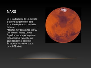 MARS
Es el cuarto planeta del SS, llamado
el planeta rojo por el color de la
superficie del planeta rico en óxido
de hierro.
Atmósfera muy delgada rica en CO2
Dos satélites, Fobos y Deimos
Superficie marcada por un pasado
geológico (agua y viento) y que
están activos en la actualidad
En los polos se cree que puede
haber CO2 sólido
 