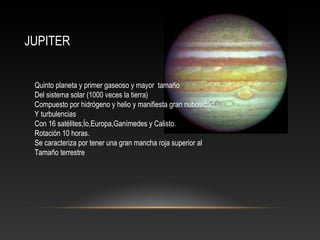 JUPITER
Quinto planeta y primer gaseoso y mayor tamaño
Del sistema solar (1000 veces la tierra)
Compuesto por hidrógeno y helio y manifiesta gran nubosidad
Y turbulencias
Con 16 satélites;Ío,Europa,Ganímedes y Calisto.
Rotación 10 horas.
Se caracteriza por tener una gran mancha roja superior al
Tamaño terrestre
 