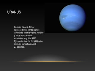 URANUS
Séptimo planeta, tercer
gaseoso,tercer o mas grande
Atmósfera con hidrógeno, metano
y otros hidrocarburos.
Atmósfera muy fría. 49 K
Eje con inclinación de 98 Grados
(Gira de forma horizontal)
27 satélites.
 