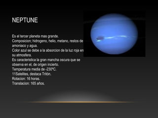 NEPTUNE
Es el tercer planeta mas grande.
Composicion; hidrogeno, helio, metano, restos de
amoniaco y agua.
Color azul se debe a la absorcion de la luz roja en
su atmosfera.
Es caracteristica la gran mancha oscura que se
observa en el, de origen incierto.
Temperatura media de -230ºC.
11Satelites, destaca Tritón.
Rotacion: 16 horas.
Translacion: 165 años.
 