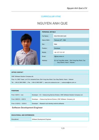 Nguyen Anh Que’s CV
1 | 5
CURRICULUM VITAE
NGUYEN ANH QUE
PERSONAL DETAILS
Full Name : NGUYEN ANH QUE
Date of Birth : February 02th
, 1990
Sex : Male
Position : Developer
Mobile: +84 977 310 197
Email: 2@naq.name.vn
Address: 20, Ho Tung Mau street, , Dich Vong Hau Ward, Cau
Giay District, Hanoi , Vietnam.
OFFICE CONTACT
CMC Software Solution Company ltd.
Floor 14, CMC Tower, Lot C1A, Industrial Zone, Dich Vong Hau Ward, Cau Giay District, Hanoi , Vietnam
Tel. (+84.4) 3943 9066 | Fax. (+84.4) 3943 9067 | www.cmc-outsource.com | outsource@cmc.com.vn
POSITIONS
From: 5/2013 – now Developer – C3 – Outsourcing Service Division, CMC Software Solution Company Ltd
From: 09/2012 – 5/2013 Developer – Outsourcing Service Division, CNC Software Company Ltd
From: 01/2012 – 12/2012 Developer – Research and develop android softwares
Software Development Engineer
EDUCATIONAL AND EXPERIENCES
Educational Software Development Engineer
 