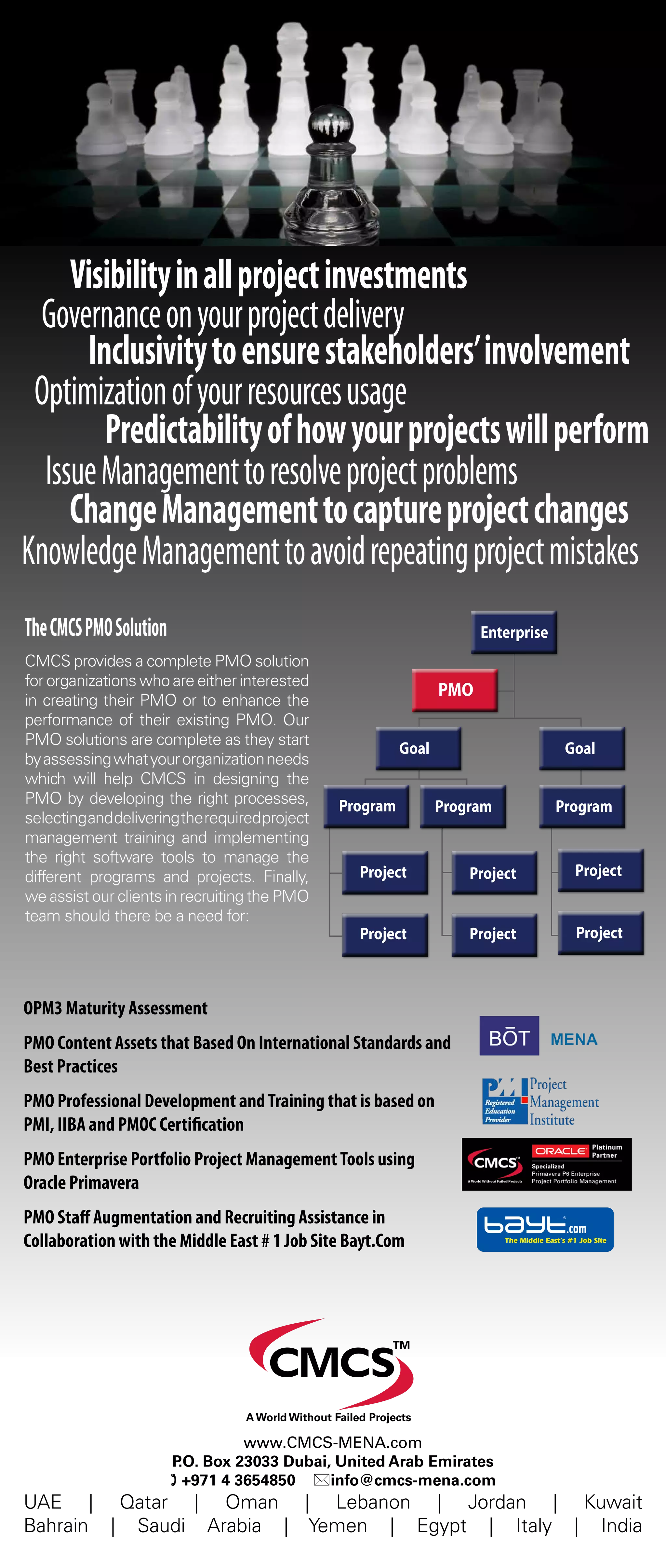 EnterpriseEnterprise
PMOPMO
GoalGoal GoalGoal
ProgramProgramProgramProgramProgramProgram
ProjectProjectProjectProjectProjectProject
ProjectProjectProjectProjectProjectProject
UAE | Qatar | Oman | Lebanon | Jordan | Kuwait
Bahrain | Saudi Arabia | Yemen | Egypt | Italy | India
www.CMCS-MENA.com
P.O. Box 23033 Dubai, United Arab Emirates
( +971 4 3654850 *info@cmcs-mena.com
TM
A World Without Failed Projects
TheCMCSPMOSolution
CMCS provides a complete PMO solution
for organizations who are either interested
in creating their PMO or to enhance the
performance of their existing PMO. Our
PMO solutions are complete as they start
byassessingwhatyourorganizationneeds
which will help CMCS in designing the
PMO by developing the right processes,
selectinganddeliveringtherequiredproject
management training and implementing
the right software tools to manage the
different programs and projects. Finally,
we assist our clients in recruiting the PMO
team should there be a need for:
OPM3 Maturity Assessment
PMO Content Assets that Based On International Standards and
Best Practices
PMO Professional Development andTraining that is based on
PMI, IIBA and PMOC Certification
PMO Enterprise Portfolio Project ManagementTools using
Oracle Primavera
PMO Staff Augmentation and Recruiting Assistance in
Collaboration with the Middle East # 1 Job Site Bayt.Com
Can you afford NOT having
Visibilityinallprojectinvestments
Governanceonyourprojectdelivery
Inclusivitytoensurestakeholders’involvement
Optimizationofyourresourcesusage
Predictabilityofhowyourprojectswillperform
IssueManagementtoresolveprojectproblems
ChangeManagementtocaptureprojectchanges
KnowledgeManagementtoavoidrepeatingprojectmistakes