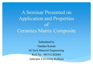 A Seminar Presented on
Application and Properties
of
Ceramics Matrix Composite
Submitted by
Nandan Kumar
M.Tech Material Engineering
Roll No: 001511303001
Jadavpur University Kolkata
 