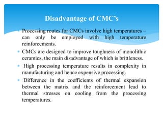  Processing routes for CMCs involve high temperatures –
can only be employed with high temperature
reinforcements.
 CMCs are designed to improve toughness of monolithic
ceramics, the main disadvantage of which is brittleness.
 High processing temperature results in complexity in
manufacturing and hence expensive processing.
 Difference in the coefficients of thermal expansion
between the matrix and the reinforcement lead to
thermal stresses on cooling from the processing
temperatures.
Disadvantage of CMC’s
 