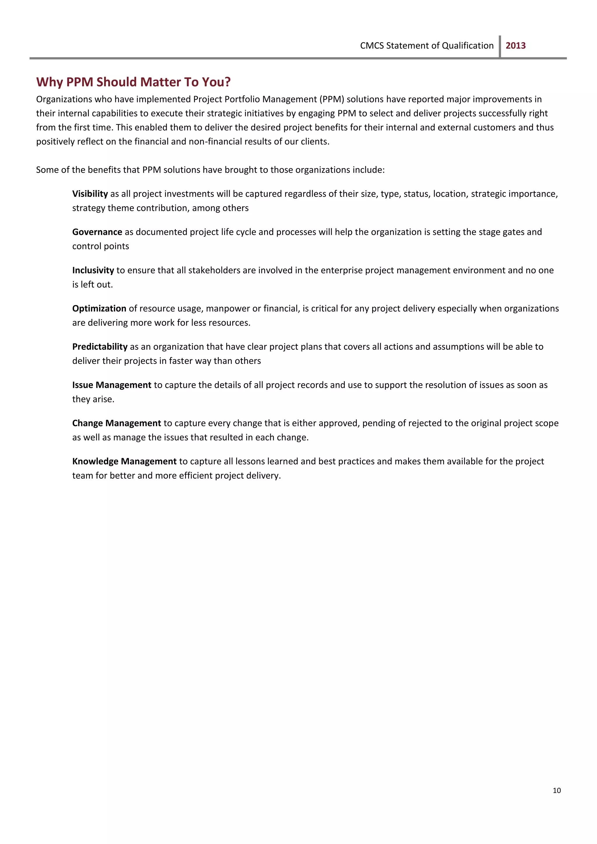 CMCS Statement of Qualification 2013
10
Why PPM Should Matter To You?
Organizations who have implemented Project Portfolio Management (PPM) solutions have reported major improvements in
their internal capabilities to execute their strategic initiatives by engaging PPM to select and deliver projects successfully right
from the first time. This enabled them to deliver the desired project benefits for their internal and external customers and thus
positively reflect on the financial and non-financial results of our clients.
Some of the benefits that PPM solutions have brought to those organizations include:
Visibility as all project investments will be captured regardless of their size, type, status, location, strategic importance,
strategy theme contribution, among others
Governance as documented project life cycle and processes will help the organization is setting the stage gates and
control points
Inclusivity to ensure that all stakeholders are involved in the enterprise project management environment and no one
is left out.
Optimization of resource usage, manpower or financial, is critical for any project delivery especially when organizations
are delivering more work for less resources.
Predictability as an organization that have clear project plans that covers all actions and assumptions will be able to
deliver their projects in faster way than others
Issue Management to capture the details of all project records and use to support the resolution of issues as soon as
they arise.
Change Management to capture every change that is either approved, pending of rejected to the original project scope
as well as manage the issues that resulted in each change.
Knowledge Management to capture all lessons learned and best practices and makes them available for the project
team for better and more efficient project delivery.
 