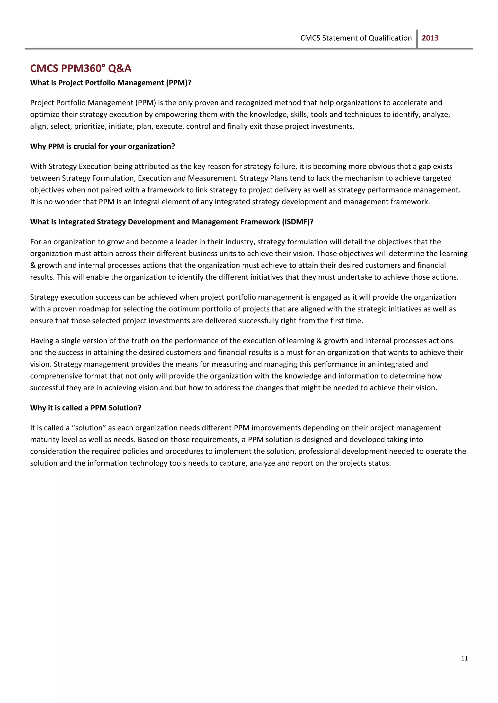 CMCS Statement of Qualification 2013
11
CMCS PPM360° Q&A
What is Project Portfolio Management (PPM)?
Project Portfolio Management (PPM) is the only proven and recognized method that help organizations to accelerate and
optimize their strategy execution by empowering them with the knowledge, skills, tools and techniques to identify, analyze,
align, select, prioritize, initiate, plan, execute, control and finally exit those project investments.
Why PPM is crucial for your organization?
With Strategy Execution being attributed as the key reason for strategy failure, it is becoming more obvious that a gap exists
between Strategy Formulation, Execution and Measurement. Strategy Plans tend to lack the mechanism to achieve targeted
objectives when not paired with a framework to link strategy to project delivery as well as strategy performance management.
It is no wonder that PPM is an integral element of any integrated strategy development and management framework.
What Is Integrated Strategy Development and Management Framework (ISDMF)?
For an organization to grow and become a leader in their industry, strategy formulation will detail the objectives that the
organization must attain across their different business units to achieve their vision. Those objectives will determine the learning
& growth and internal processes actions that the organization must achieve to attain their desired customers and financial
results. This will enable the organization to identify the different initiatives that they must undertake to achieve those actions.
Strategy execution success can be achieved when project portfolio management is engaged as it will provide the organization
with a proven roadmap for selecting the optimum portfolio of projects that are aligned with the strategic initiatives as well as
ensure that those selected project investments are delivered successfully right from the first time.
Having a single version of the truth on the performance of the execution of learning & growth and internal processes actions
and the success in attaining the desired customers and financial results is a must for an organization that wants to achieve their
vision. Strategy management provides the means for measuring and managing this performance in an integrated and
comprehensive format that not only will provide the organization with the knowledge and information to determine how
successful they are in achieving vision and but how to address the changes that might be needed to achieve their vision.
Why it is called a PPM Solution?
It is called a “solution” as each organization needs different PPM improvements depending on their project management
maturity level as well as needs. Based on those requirements, a PPM solution is designed and developed taking into
consideration the required policies and procedures to implement the solution, professional development needed to operate the
solution and the information technology tools needs to capture, analyze and report on the projects status.
 
