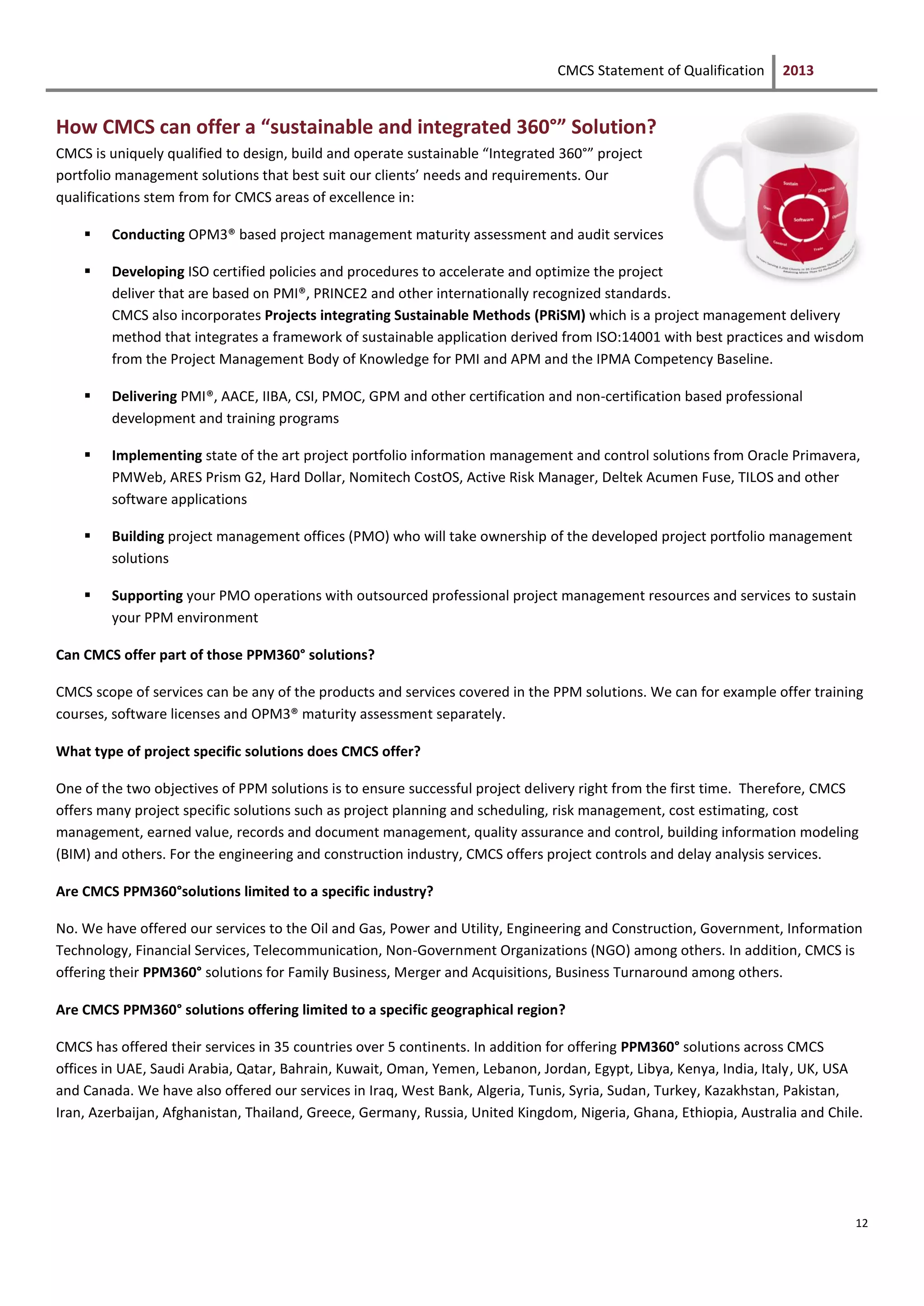 CMCS Statement of Qualification 2013
12
How CMCS can offer a “sustainable and integrated 360°” Solution?
CMCS is uniquely qualified to design, build and operate sustainable “Integrated 360°” project
portfolio management solutions that best suit our clients’ needs and requirements. Our
qualifications stem from for CMCS areas of excellence in:
 Conducting OPM3® based project management maturity assessment and audit services
 Developing ISO certified policies and procedures to accelerate and optimize the project
deliver that are based on PMI®, PRINCE2 and other internationally recognized standards.
CMCS also incorporates Projects integrating Sustainable Methods (PRiSM) which is a project management delivery
method that integrates a framework of sustainable application derived from ISO:14001 with best practices and wisdom
from the Project Management Body of Knowledge for PMI and APM and the IPMA Competency Baseline.
 Delivering PMI®, AACE, IIBA, CSI, PMOC, GPM and other certification and non-certification based professional
development and training programs
 Implementing state of the art project portfolio information management and control solutions from Oracle Primavera,
PMWeb, ARES Prism G2, Hard Dollar, Nomitech CostOS, Active Risk Manager, Deltek Acumen Fuse, TILOS and other
software applications
 Building project management offices (PMO) who will take ownership of the developed project portfolio management
solutions
 Supporting your PMO operations with outsourced professional project management resources and services to sustain
your PPM environment
Can CMCS offer part of those PPM360° solutions?
CMCS scope of services can be any of the products and services covered in the PPM solutions. We can for example offer training
courses, software licenses and OPM3® maturity assessment separately.
What type of project specific solutions does CMCS offer?
One of the two objectives of PPM solutions is to ensure successful project delivery right from the first time. Therefore, CMCS
offers many project specific solutions such as project planning and scheduling, risk management, cost estimating, cost
management, earned value, records and document management, quality assurance and control, building information modeling
(BIM) and others. For the engineering and construction industry, CMCS offers project controls and delay analysis services.
Are CMCS PPM360°solutions limited to a specific industry?
No. We have offered our services to the Oil and Gas, Power and Utility, Engineering and Construction, Government, Information
Technology, Financial Services, Telecommunication, Non-Government Organizations (NGO) among others. In addition, CMCS is
offering their PPM360° solutions for Family Business, Merger and Acquisitions, Business Turnaround among others.
Are CMCS PPM360° solutions offering limited to a specific geographical region?
CMCS has offered their services in 35 countries over 5 continents. In addition for offering PPM360° solutions across CMCS
offices in UAE, Saudi Arabia, Qatar, Bahrain, Kuwait, Oman, Yemen, Lebanon, Jordan, Egypt, Libya, Kenya, India, Italy, UK, USA
and Canada. We have also offered our services in Iraq, West Bank, Algeria, Tunis, Syria, Sudan, Turkey, Kazakhstan, Pakistan,
Iran, Azerbaijan, Afghanistan, Thailand, Greece, Germany, Russia, United Kingdom, Nigeria, Ghana, Ethiopia, Australia and Chile.
 