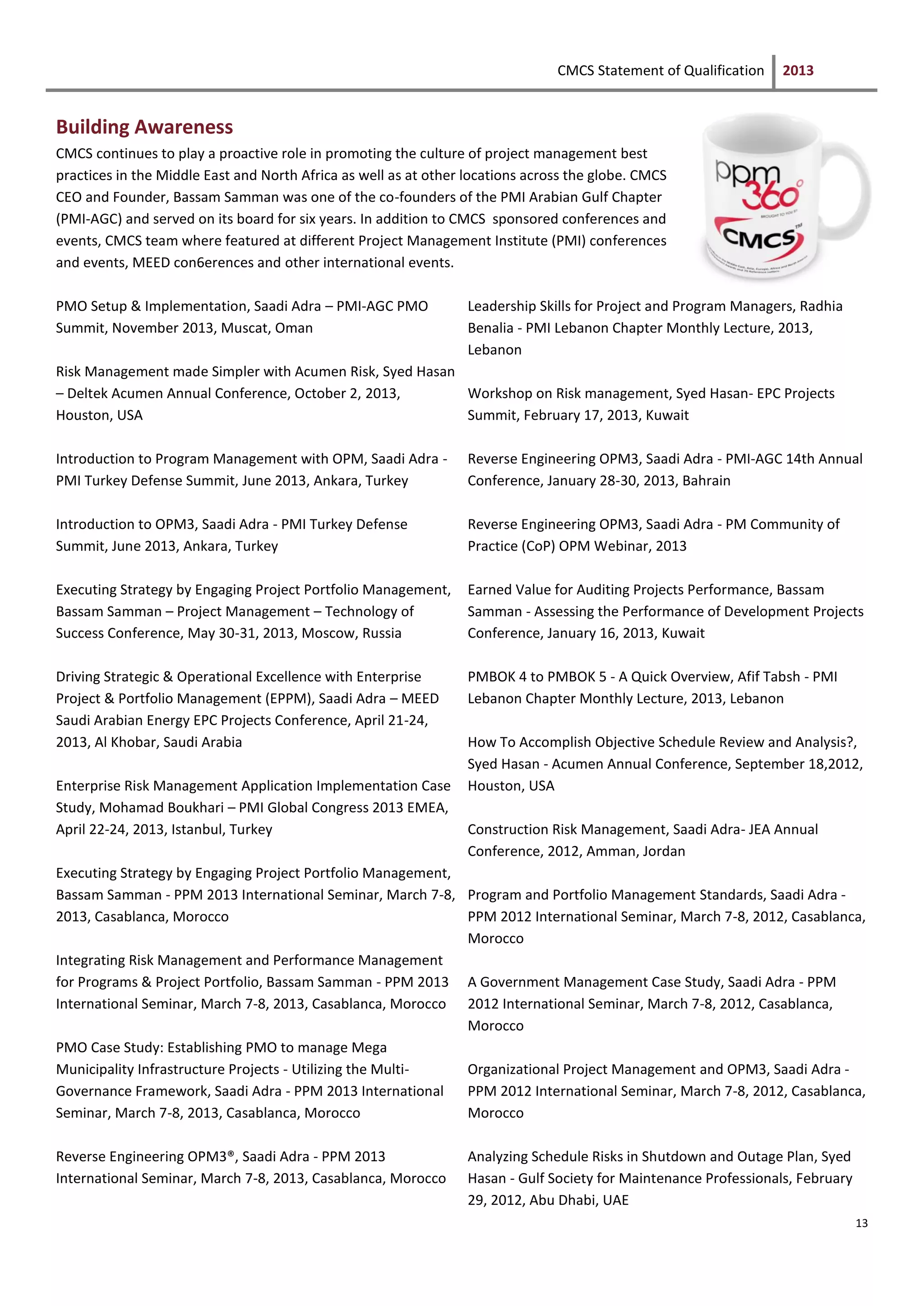 CMCS Statement of Qualification 2013
13
Building Awareness
CMCS continues to play a proactive role in promoting the culture of project management best
practices in the Middle East and North Africa as well as at other locations across the globe. CMCS
CEO and Founder, Bassam Samman was one of the co-founders of the PMI Arabian Gulf Chapter
(PMI-AGC) and served on its board for six years. In addition to CMCS sponsored conferences and
events, CMCS team where featured at different Project Management Institute (PMI) conferences
and events, MEED con6erences and other international events.
PMO Setup & Implementation, Saadi Adra – PMI-AGC PMO
Summit, November 2013, Muscat, Oman
Risk Management made Simpler with Acumen Risk, Syed Hasan
– Deltek Acumen Annual Conference, October 2, 2013,
Houston, USA
Introduction to Program Management with OPM, Saadi Adra -
PMI Turkey Defense Summit, June 2013, Ankara, Turkey
Introduction to OPM3, Saadi Adra - PMI Turkey Defense
Summit, June 2013, Ankara, Turkey
Executing Strategy by Engaging Project Portfolio Management,
Bassam Samman – Project Management – Technology of
Success Conference, May 30-31, 2013, Moscow, Russia
Driving Strategic & Operational Excellence with Enterprise
Project & Portfolio Management (EPPM), Saadi Adra – MEED
Saudi Arabian Energy EPC Projects Conference, April 21-24,
2013, Al Khobar, Saudi Arabia
Enterprise Risk Management Application Implementation Case
Study, Mohamad Boukhari – PMI Global Congress 2013 EMEA,
April 22-24, 2013, Istanbul, Turkey
Executing Strategy by Engaging Project Portfolio Management,
Bassam Samman - PPM 2013 International Seminar, March 7-8,
2013, Casablanca, Morocco
Integrating Risk Management and Performance Management
for Programs & Project Portfolio, Bassam Samman - PPM 2013
International Seminar, March 7-8, 2013, Casablanca, Morocco
PMO Case Study: Establishing PMO to manage Mega
Municipality Infrastructure Projects - Utilizing the Multi-
Governance Framework, Saadi Adra - PPM 2013 International
Seminar, March 7-8, 2013, Casablanca, Morocco
Reverse Engineering OPM3®, Saadi Adra - PPM 2013
International Seminar, March 7-8, 2013, Casablanca, Morocco
Leadership Skills for Project and Program Managers, Radhia
Benalia - PMI Lebanon Chapter Monthly Lecture, 2013,
Lebanon
Workshop on Risk management, Syed Hasan- EPC Projects
Summit, February 17, 2013, Kuwait
Reverse Engineering OPM3, Saadi Adra - PMI-AGC 14th Annual
Conference, January 28-30, 2013, Bahrain
Reverse Engineering OPM3, Saadi Adra - PM Community of
Practice (CoP) OPM Webinar, 2013
Earned Value for Auditing Projects Performance, Bassam
Samman - Assessing the Performance of Development Projects
Conference, January 16, 2013, Kuwait
PMBOK 4 to PMBOK 5 - A Quick Overview, Afif Tabsh - PMI
Lebanon Chapter Monthly Lecture, 2013, Lebanon
How To Accomplish Objective Schedule Review and Analysis?,
Syed Hasan - Acumen Annual Conference, September 18,2012,
Houston, USA
Construction Risk Management, Saadi Adra- JEA Annual
Conference, 2012, Amman, Jordan
Program and Portfolio Management Standards, Saadi Adra -
PPM 2012 International Seminar, March 7-8, 2012, Casablanca,
Morocco
A Government Management Case Study, Saadi Adra - PPM
2012 International Seminar, March 7-8, 2012, Casablanca,
Morocco
Organizational Project Management and OPM3, Saadi Adra -
PPM 2012 International Seminar, March 7-8, 2012, Casablanca,
Morocco
Analyzing Schedule Risks in Shutdown and Outage Plan, Syed
Hasan - Gulf Society for Maintenance Professionals, February
29, 2012, Abu Dhabi, UAE
 