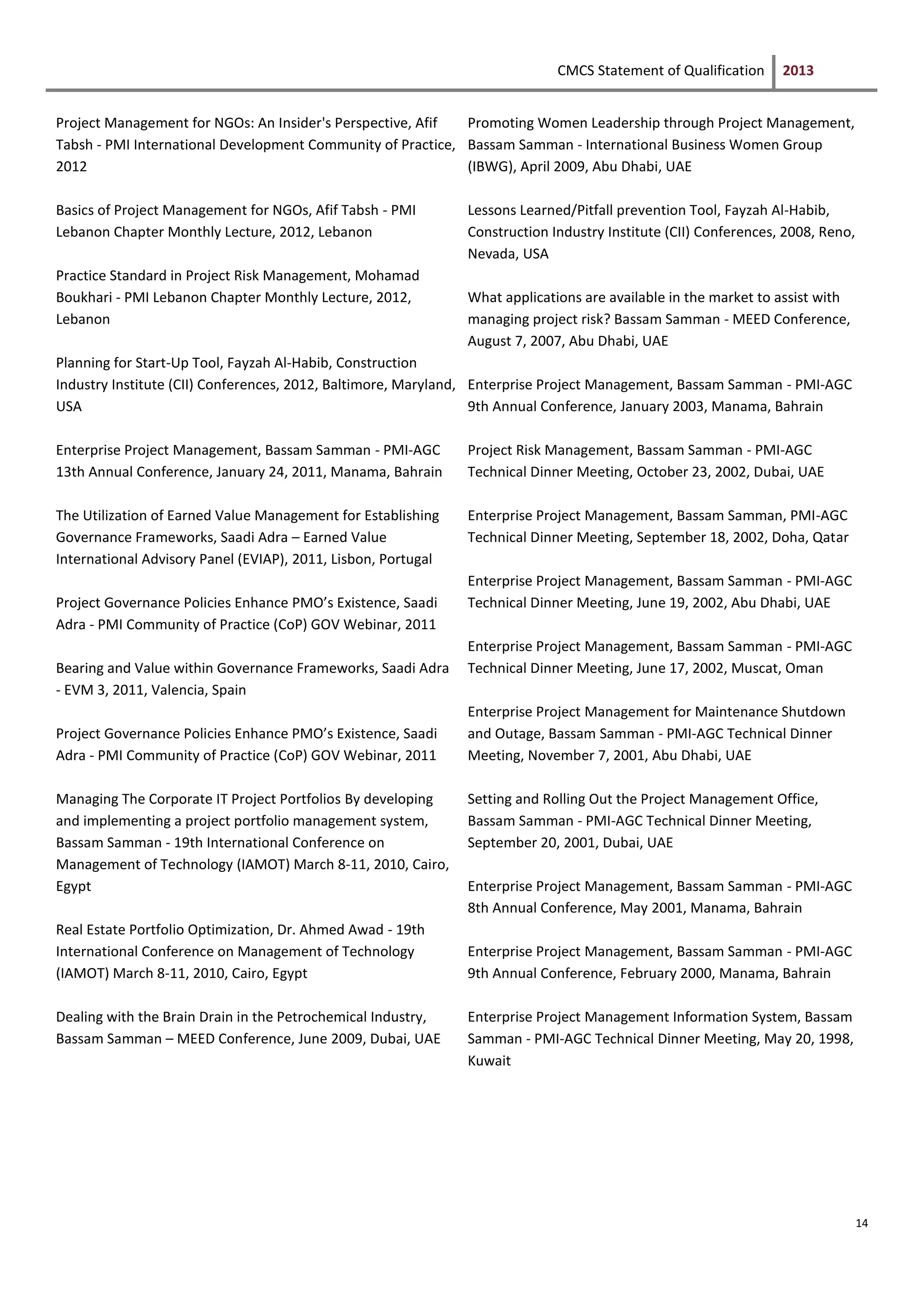 CMCS Statement of Qualification 2013
14
Project Management for NGOs: An Insider's Perspective, Afif
Tabsh - PMI International Development Community of Practice,
2012
Basics of Project Management for NGOs, Afif Tabsh - PMI
Lebanon Chapter Monthly Lecture, 2012, Lebanon
Practice Standard in Project Risk Management, Mohamad
Boukhari - PMI Lebanon Chapter Monthly Lecture, 2012,
Lebanon
Planning for Start-Up Tool, Fayzah Al-Habib, Construction
Industry Institute (CII) Conferences, 2012, Baltimore, Maryland,
USA
Enterprise Project Management, Bassam Samman - PMI-AGC
13th Annual Conference, January 24, 2011, Manama, Bahrain
The Utilization of Earned Value Management for Establishing
Governance Frameworks, Saadi Adra – Earned Value
International Advisory Panel (EVIAP), 2011, Lisbon, Portugal
Project Governance Policies Enhance PMO’s Existence, Saadi
Adra - PMI Community of Practice (CoP) GOV Webinar, 2011
Bearing and Value within Governance Frameworks, Saadi Adra
- EVM 3, 2011, Valencia, Spain
Project Governance Policies Enhance PMO’s Existence, Saadi
Adra - PMI Community of Practice (CoP) GOV Webinar, 2011
Managing The Corporate IT Project Portfolios By developing
and implementing a project portfolio management system,
Bassam Samman - 19th International Conference on
Management of Technology (IAMOT) March 8-11, 2010, Cairo,
Egypt
Real Estate Portfolio Optimization, Dr. Ahmed Awad - 19th
International Conference on Management of Technology
(IAMOT) March 8-11, 2010, Cairo, Egypt
Dealing with the Brain Drain in the Petrochemical Industry,
Bassam Samman – MEED Conference, June 2009, Dubai, UAE
Promoting Women Leadership through Project Management,
Bassam Samman - International Business Women Group
(IBWG), April 2009, Abu Dhabi, UAE
Lessons Learned/Pitfall prevention Tool, Fayzah Al-Habib,
Construction Industry Institute (CII) Conferences, 2008, Reno,
Nevada, USA
What applications are available in the market to assist with
managing project risk? Bassam Samman - MEED Conference,
August 7, 2007, Abu Dhabi, UAE
Enterprise Project Management, Bassam Samman - PMI-AGC
9th Annual Conference, January 2003, Manama, Bahrain
Project Risk Management, Bassam Samman - PMI-AGC
Technical Dinner Meeting, October 23, 2002, Dubai, UAE
Enterprise Project Management, Bassam Samman, PMI-AGC
Technical Dinner Meeting, September 18, 2002, Doha, Qatar
Enterprise Project Management, Bassam Samman - PMI-AGC
Technical Dinner Meeting, June 19, 2002, Abu Dhabi, UAE
Enterprise Project Management, Bassam Samman - PMI-AGC
Technical Dinner Meeting, June 17, 2002, Muscat, Oman
Enterprise Project Management for Maintenance Shutdown
and Outage, Bassam Samman - PMI-AGC Technical Dinner
Meeting, November 7, 2001, Abu Dhabi, UAE
Setting and Rolling Out the Project Management Office,
Bassam Samman - PMI-AGC Technical Dinner Meeting,
September 20, 2001, Dubai, UAE
Enterprise Project Management, Bassam Samman - PMI-AGC
8th Annual Conference, May 2001, Manama, Bahrain
Enterprise Project Management, Bassam Samman - PMI-AGC
9th Annual Conference, February 2000, Manama, Bahrain
Enterprise Project Management Information System, Bassam
Samman - PMI-AGC Technical Dinner Meeting, May 20, 1998,
Kuwait
 
