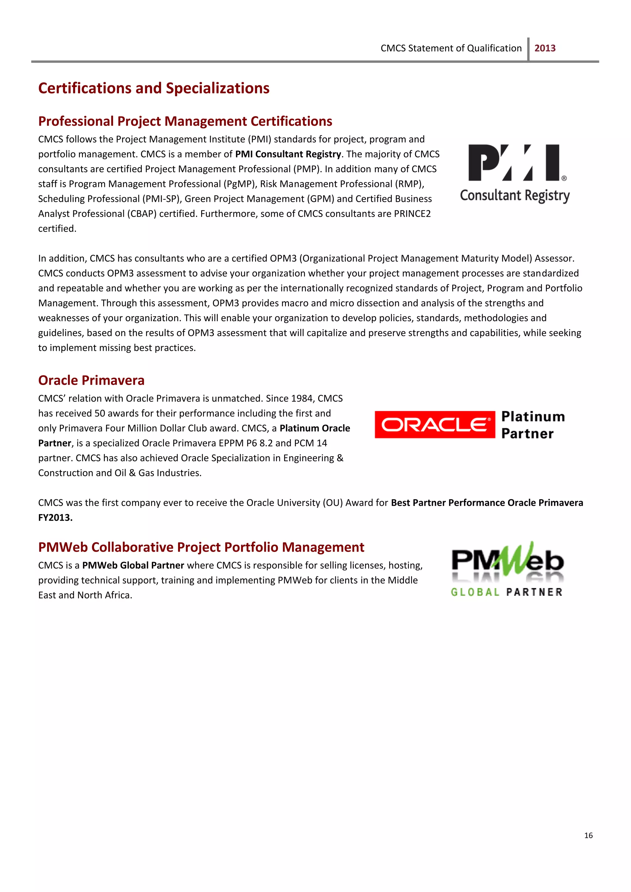CMCS Statement of Qualification 2013
16
Certifications and Specializations
Professional Project Management Certifications
CMCS follows the Project Management Institute (PMI) standards for project, program and
portfolio management. CMCS is a member of PMI Consultant Registry. The majority of CMCS
consultants are certified Project Management Professional (PMP). In addition many of CMCS
staff is Program Management Professional (PgMP), Risk Management Professional (RMP),
Scheduling Professional (PMI-SP), Green Project Management (GPM) and Certified Business
Analyst Professional (CBAP) certified. Furthermore, some of CMCS consultants are PRINCE2
certified.
In addition, CMCS has consultants who are a certified OPM3 (Organizational Project Management Maturity Model) Assessor.
CMCS conducts OPM3 assessment to advise your organization whether your project management processes are standardized
and repeatable and whether you are working as per the internationally recognized standards of Project, Program and Portfolio
Management. Through this assessment, OPM3 provides macro and micro dissection and analysis of the strengths and
weaknesses of your organization. This will enable your organization to develop policies, standards, methodologies and
guidelines, based on the results of OPM3 assessment that will capitalize and preserve strengths and capabilities, while seeking
to implement missing best practices.
Oracle Primavera
CMCS’ relation with Oracle Primavera is unmatched. Since 1984, CMCS
has received 50 awards for their performance including the first and
only Primavera Four Million Dollar Club award. CMCS, a Platinum Oracle
Partner, is a specialized Oracle Primavera EPPM P6 8.2 and PCM 14
partner. CMCS has also achieved Oracle Specialization in Engineering &
Construction and Oil & Gas Industries.
CMCS was the first company ever to receive the Oracle University (OU) Award for Best Partner Performance Oracle Primavera
FY2013.
PMWeb Collaborative Project Portfolio Management
CMCS is a PMWeb Global Partner where CMCS is responsible for selling licenses, hosting,
providing technical support, training and implementing PMWeb for clients in the Middle
East and North Africa.
 
