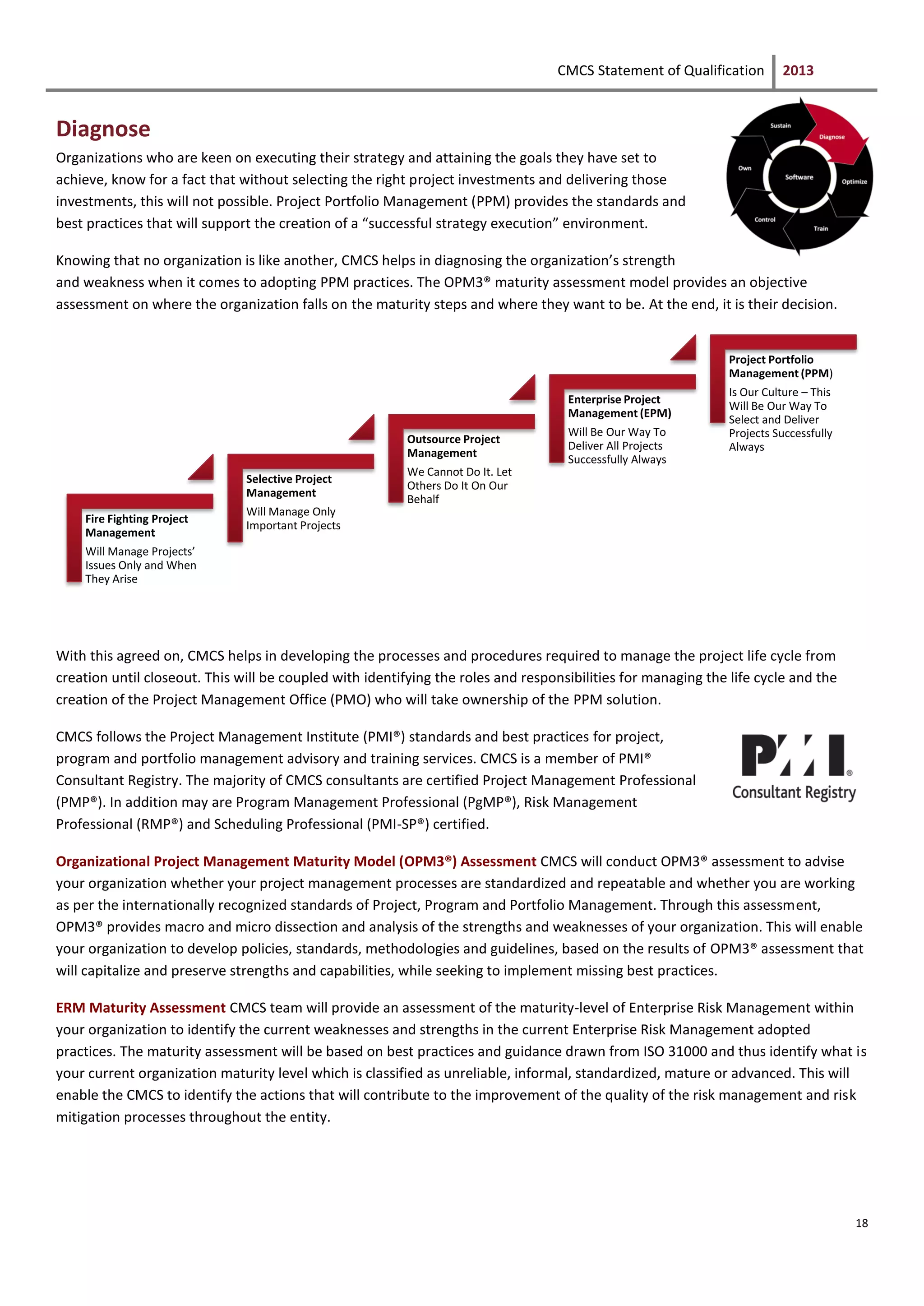 CMCS Statement of Qualification 2013
18
Diagnose
Organizations who are keen on executing their strategy and attaining the goals they have set to
achieve, know for a fact that without selecting the right project investments and delivering those
investments, this will not possible. Project Portfolio Management (PPM) provides the standards and
best practices that will support the creation of a “successful strategy execution” environment.
Knowing that no organization is like another, CMCS helps in diagnosing the organization’s strength
and weakness when it comes to adopting PPM practices. The OPM3® maturity assessment model provides an objective
assessment on where the organization falls on the maturity steps and where they want to be. At the end, it is their decision.
With this agreed on, CMCS helps in developing the processes and procedures required to manage the project life cycle from
creation until closeout. This will be coupled with identifying the roles and responsibilities for managing the life cycle and the
creation of the Project Management Office (PMO) who will take ownership of the PPM solution.
CMCS follows the Project Management Institute (PMI®) standards and best practices for project,
program and portfolio management advisory and training services. CMCS is a member of PMI®
Consultant Registry. The majority of CMCS consultants are certified Project Management Professional
(PMP®). In addition may are Program Management Professional (PgMP®), Risk Management
Professional (RMP®) and Scheduling Professional (PMI-SP®) certified.
Organizational Project Management Maturity Model (OPM3®) Assessment CMCS will conduct OPM3® assessment to advise
your organization whether your project management processes are standardized and repeatable and whether you are working
as per the internationally recognized standards of Project, Program and Portfolio Management. Through this assessment,
OPM3® provides macro and micro dissection and analysis of the strengths and weaknesses of your organization. This will enable
your organization to develop policies, standards, methodologies and guidelines, based on the results of OPM3® assessment that
will capitalize and preserve strengths and capabilities, while seeking to implement missing best practices.
ERM Maturity Assessment CMCS team will provide an assessment of the maturity-level of Enterprise Risk Management within
your organization to identify the current weaknesses and strengths in the current Enterprise Risk Management adopted
practices. The maturity assessment will be based on best practices and guidance drawn from ISO 31000 and thus identify what is
your current organization maturity level which is classified as unreliable, informal, standardized, mature or advanced. This will
enable the CMCS to identify the actions that will contribute to the improvement of the quality of the risk management and risk
mitigation processes throughout the entity.
Fire Fighting Project
Management
Will Manage Projects’
Issues Only and When
They Arise
Selective Project
Management
Will Manage Only
Important Projects
Outsource Project
Management
We Cannot Do It. Let
Others Do It On Our
Behalf
Enterprise Project
Management (EPM)
Will Be Our Way To
Deliver All Projects
Successfully Always
Project Portfolio
Management (PPM)
Is Our Culture – This
Will Be Our Way To
Select and Deliver
Projects Successfully
Always
 