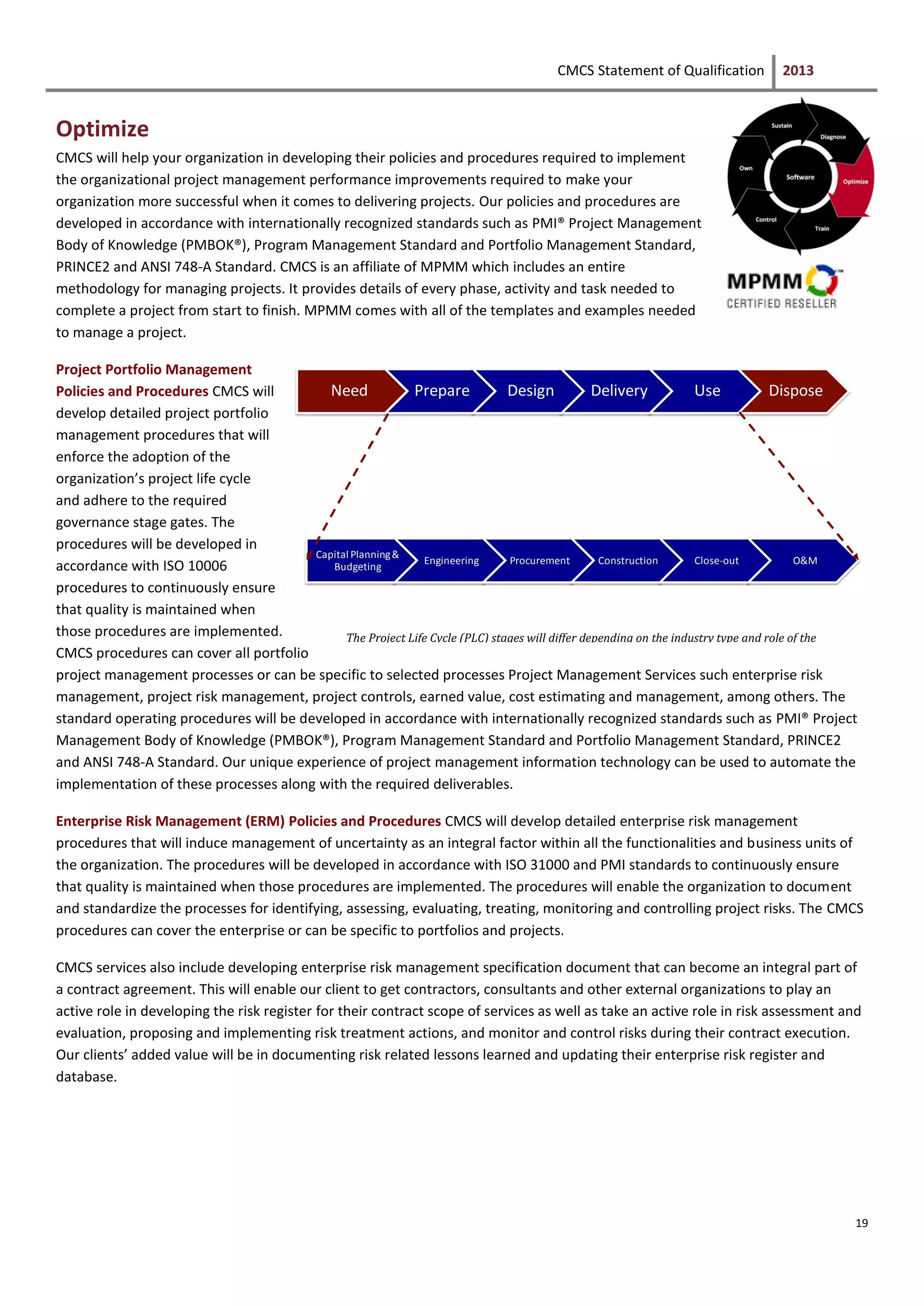 CMCS Statement of Qualification 2013
19
Optimize
CMCS will help your organization in developing their policies and procedures required to implement
the organizational project management performance improvements required to make your
organization more successful when it comes to delivering projects. Our policies and procedures are
developed in accordance with internationally recognized standards such as PMI® Project Management
Body of Knowledge (PMBOK®), Program Management Standard and Portfolio Management Standard,
PRINCE2 and ANSI 748-A Standard. CMCS is an affiliate of MPMM which includes an entire
methodology for managing projects. It provides details of every phase, activity and task needed to
complete a project from start to finish. MPMM comes with all of the templates and examples needed
to manage a project.
Project Portfolio Management
Policies and Procedures CMCS will
develop detailed project portfolio
management procedures that will
enforce the adoption of the
organization’s project life cycle
and adhere to the required
governance stage gates. The
procedures will be developed in
accordance with ISO 10006
procedures to continuously ensure
that quality is maintained when
those procedures are implemented.
CMCS procedures can cover all portfolio
project management processes or can be specific to selected processes Project Management Services such enterprise risk
management, project risk management, project controls, earned value, cost estimating and management, among others. The
standard operating procedures will be developed in accordance with internationally recognized standards such as PMI® Project
Management Body of Knowledge (PMBOK®), Program Management Standard and Portfolio Management Standard, PRINCE2
and ANSI 748-A Standard. Our unique experience of project management information technology can be used to automate the
implementation of these processes along with the required deliverables.
Enterprise Risk Management (ERM) Policies and Procedures CMCS will develop detailed enterprise risk management
procedures that will induce management of uncertainty as an integral factor within all the functionalities and business units of
the organization. The procedures will be developed in accordance with ISO 31000 and PMI standards to continuously ensure
that quality is maintained when those procedures are implemented. The procedures will enable the organization to document
and standardize the processes for identifying, assessing, evaluating, treating, monitoring and controlling project risks. The CMCS
procedures can cover the enterprise or can be specific to portfolios and projects.
CMCS services also include developing enterprise risk management specification document that can become an integral part of
a contract agreement. This will enable our client to get contractors, consultants and other external organizations to play an
active role in developing the risk register for their contract scope of services as well as take an active role in risk assessment and
evaluation, proposing and implementing risk treatment actions, and monitor and control risks during their contract execution.
Our clients’ added value will be in documenting risk related lessons learned and updating their enterprise risk register and
database.
Need Prepare Design Delivery Use Dispose
Capital Planning&
Budgeting
Engineering Procurement Construction Close-out O&M
The Project Life Cycle (PLC) stages will differ depending on the industry type and role of the
organization
 