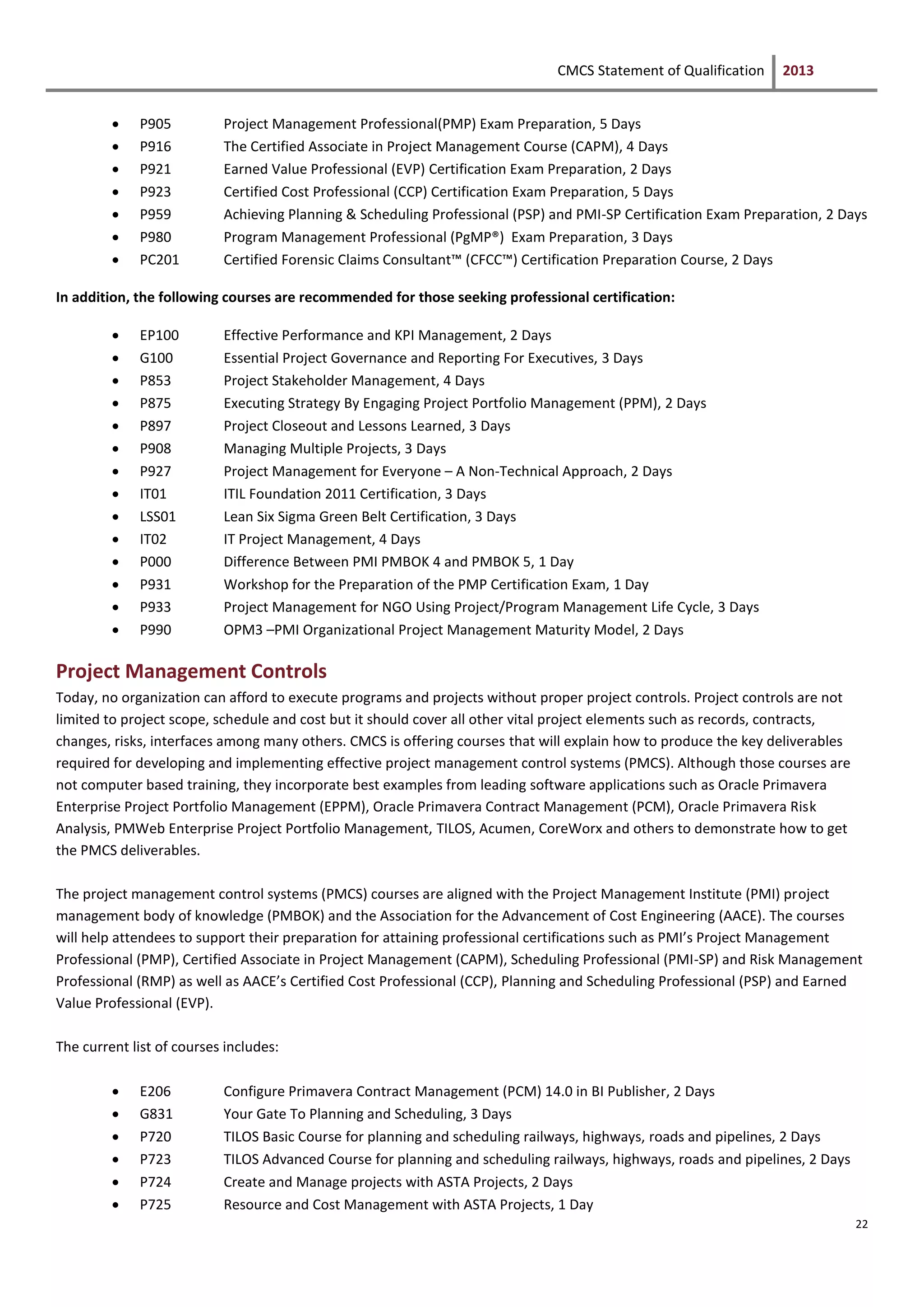 CMCS Statement of Qualification 2013
22
 P905 Project Management Professional(PMP) Exam Preparation, 5 Days
 P916 The Certified Associate in Project Management Course (CAPM), 4 Days
 P921 Earned Value Professional (EVP) Certification Exam Preparation, 2 Days
 P923 Certified Cost Professional (CCP) Certification Exam Preparation, 5 Days
 P959 Achieving Planning & Scheduling Professional (PSP) and PMI-SP Certification Exam Preparation, 2 Days
 P980 Program Management Professional (PgMP®) Exam Preparation, 3 Days
 PC201 Certified Forensic Claims Consultant™ (CFCC™) Certification Preparation Course, 2 Days
In addition, the following courses are recommended for those seeking professional certification:
 EP100 Effective Performance and KPI Management, 2 Days
 G100 Essential Project Governance and Reporting For Executives, 3 Days
 P853 Project Stakeholder Management, 4 Days
 P875 Executing Strategy By Engaging Project Portfolio Management (PPM), 2 Days
 P897 Project Closeout and Lessons Learned, 3 Days
 P908 Managing Multiple Projects, 3 Days
 P927 Project Management for Everyone – A Non-Technical Approach, 2 Days
 IT01 ITIL Foundation 2011 Certification, 3 Days
 LSS01 Lean Six Sigma Green Belt Certification, 3 Days
 IT02 IT Project Management, 4 Days
 P000 Difference Between PMI PMBOK 4 and PMBOK 5, 1 Day
 P931 Workshop for the Preparation of the PMP Certification Exam, 1 Day
 P933 Project Management for NGO Using Project/Program Management Life Cycle, 3 Days
 P990 OPM3 –PMI Organizational Project Management Maturity Model, 2 Days
Project Management Controls
Today, no organization can afford to execute programs and projects without proper project controls. Project controls are not
limited to project scope, schedule and cost but it should cover all other vital project elements such as records, contracts,
changes, risks, interfaces among many others. CMCS is offering courses that will explain how to produce the key deliverables
required for developing and implementing effective project management control systems (PMCS). Although those courses are
not computer based training, they incorporate best examples from leading software applications such as Oracle Primavera
Enterprise Project Portfolio Management (EPPM), Oracle Primavera Contract Management (PCM), Oracle Primavera Risk
Analysis, PMWeb Enterprise Project Portfolio Management, TILOS, Acumen, CoreWorx and others to demonstrate how to get
the PMCS deliverables.
The project management control systems (PMCS) courses are aligned with the Project Management Institute (PMI) project
management body of knowledge (PMBOK) and the Association for the Advancement of Cost Engineering (AACE). The courses
will help attendees to support their preparation for attaining professional certifications such as PMI’s Project Management
Professional (PMP), Certified Associate in Project Management (CAPM), Scheduling Professional (PMI-SP) and Risk Management
Professional (RMP) as well as AACE’s Certified Cost Professional (CCP), Planning and Scheduling Professional (PSP) and Earned
Value Professional (EVP).
The current list of courses includes:
 E206 Configure Primavera Contract Management (PCM) 14.0 in BI Publisher, 2 Days
 G831 Your Gate To Planning and Scheduling, 3 Days
 P720 TILOS Basic Course for planning and scheduling railways, highways, roads and pipelines, 2 Days
 P723 TILOS Advanced Course for planning and scheduling railways, highways, roads and pipelines, 2 Days
 P724 Create and Manage projects with ASTA Projects, 2 Days
 P725 Resource and Cost Management with ASTA Projects, 1 Day
 