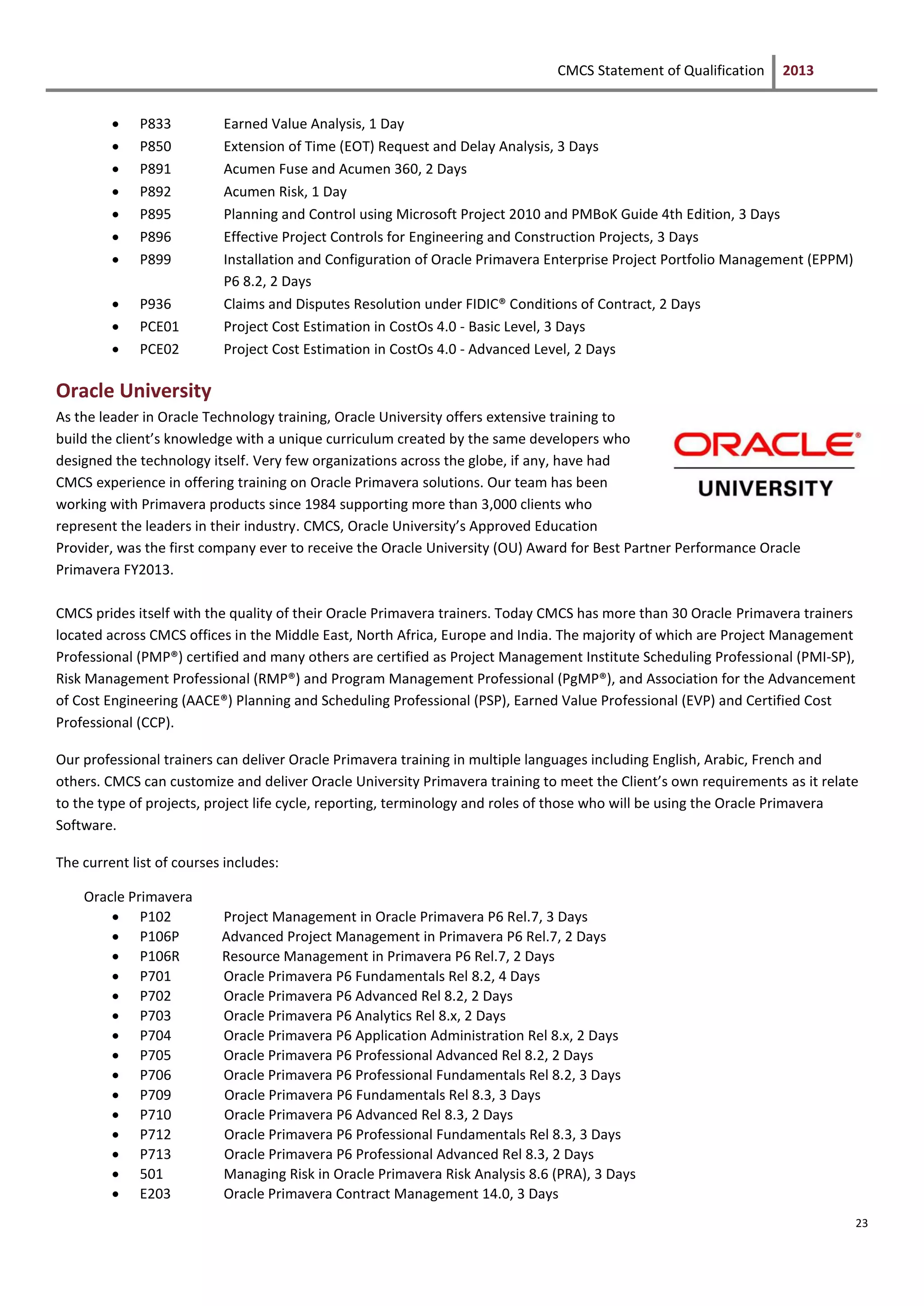 CMCS Statement of Qualification 2013
23
 P833 Earned Value Analysis, 1 Day
 P850 Extension of Time (EOT) Request and Delay Analysis, 3 Days
 P891 Acumen Fuse and Acumen 360, 2 Days
 P892 Acumen Risk, 1 Day
 P895 Planning and Control using Microsoft Project 2010 and PMBoK Guide 4th Edition, 3 Days
 P896 Effective Project Controls for Engineering and Construction Projects, 3 Days
 P899 Installation and Configuration of Oracle Primavera Enterprise Project Portfolio Management (EPPM)
P6 8.2, 2 Days
 P936 Claims and Disputes Resolution under FIDIC® Conditions of Contract, 2 Days
 PCE01 Project Cost Estimation in CostOs 4.0 - Basic Level, 3 Days
 PCE02 Project Cost Estimation in CostOs 4.0 - Advanced Level, 2 Days
Oracle University
As the leader in Oracle Technology training, Oracle University offers extensive training to
build the client’s knowledge with a unique curriculum created by the same developers who
designed the technology itself. Very few organizations across the globe, if any, have had
CMCS experience in offering training on Oracle Primavera solutions. Our team has been
working with Primavera products since 1984 supporting more than 3,000 clients who
represent the leaders in their industry. CMCS, Oracle University’s Approved Education
Provider, was the first company ever to receive the Oracle University (OU) Award for Best Partner Performance Oracle
Primavera FY2013.
CMCS prides itself with the quality of their Oracle Primavera trainers. Today CMCS has more than 30 Oracle Primavera trainers
located across CMCS offices in the Middle East, North Africa, Europe and India. The majority of which are Project Management
Professional (PMP®) certified and many others are certified as Project Management Institute Scheduling Professional (PMI-SP),
Risk Management Professional (RMP®) and Program Management Professional (PgMP®), and Association for the Advancement
of Cost Engineering (AACE®) Planning and Scheduling Professional (PSP), Earned Value Professional (EVP) and Certified Cost
Professional (CCP).
Our professional trainers can deliver Oracle Primavera training in multiple languages including English, Arabic, French and
others. CMCS can customize and deliver Oracle University Primavera training to meet the Client’s own requirements as it relate
to the type of projects, project life cycle, reporting, terminology and roles of those who will be using the Oracle Primavera
Software.
The current list of courses includes:
Oracle Primavera
 P102 Project Management in Oracle Primavera P6 Rel.7, 3 Days
 P106P Advanced Project Management in Primavera P6 Rel.7, 2 Days
 P106R Resource Management in Primavera P6 Rel.7, 2 Days
 P701 Oracle Primavera P6 Fundamentals Rel 8.2, 4 Days
 P702 Oracle Primavera P6 Advanced Rel 8.2, 2 Days
 P703 Oracle Primavera P6 Analytics Rel 8.x, 2 Days
 P704 Oracle Primavera P6 Application Administration Rel 8.x, 2 Days
 P705 Oracle Primavera P6 Professional Advanced Rel 8.2, 2 Days
 P706 Oracle Primavera P6 Professional Fundamentals Rel 8.2, 3 Days
 P709 Oracle Primavera P6 Fundamentals Rel 8.3, 3 Days
 P710 Oracle Primavera P6 Advanced Rel 8.3, 2 Days
 P712 Oracle Primavera P6 Professional Fundamentals Rel 8.3, 3 Days
 P713 Oracle Primavera P6 Professional Advanced Rel 8.3, 2 Days
 501 Managing Risk in Oracle Primavera Risk Analysis 8.6 (PRA), 3 Days
 E203 Oracle Primavera Contract Management 14.0, 3 Days
 