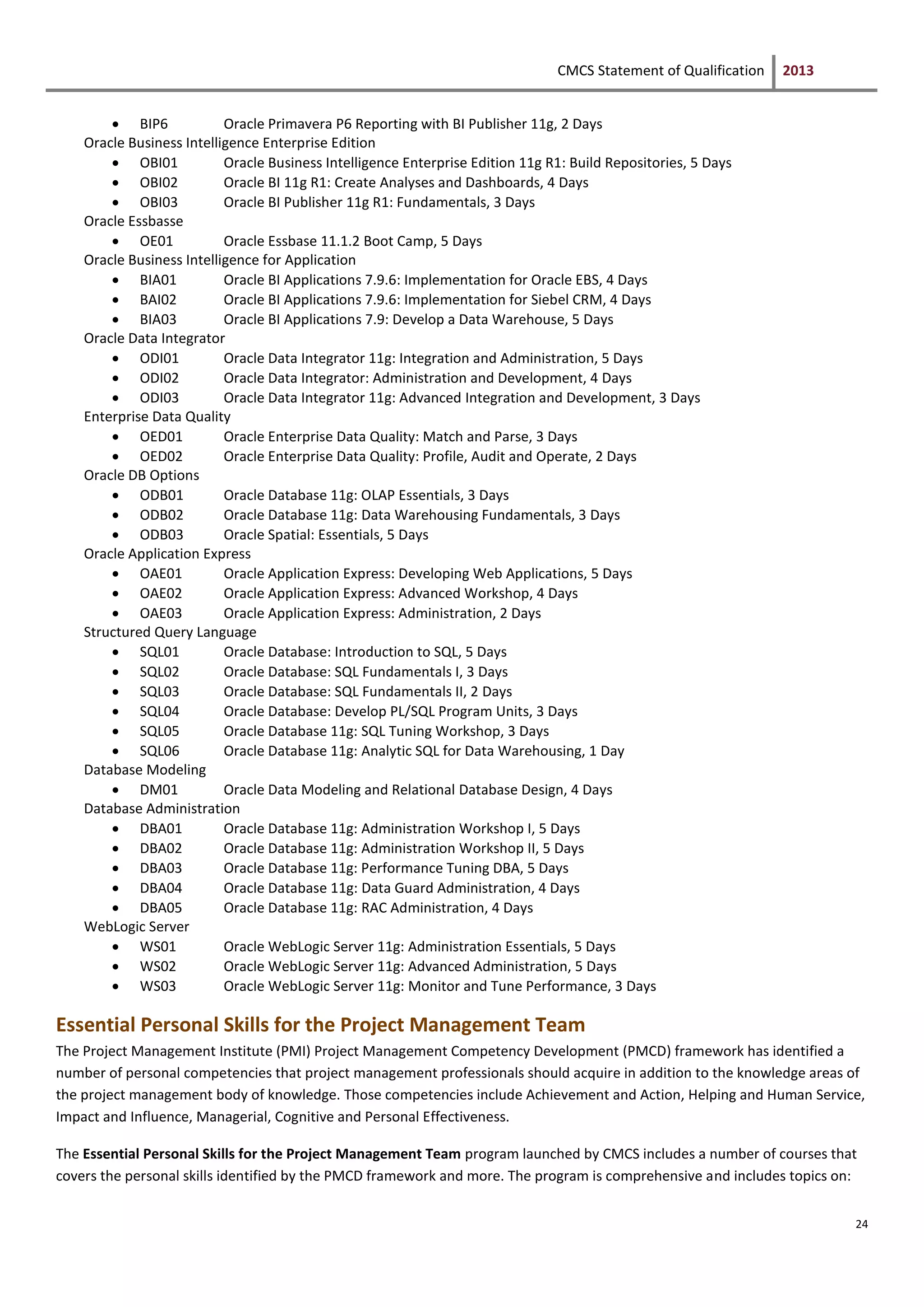 CMCS Statement of Qualification 2013
24
 BIP6 Oracle Primavera P6 Reporting with BI Publisher 11g, 2 Days
Oracle Business Intelligence Enterprise Edition
 OBI01 Oracle Business Intelligence Enterprise Edition 11g R1: Build Repositories, 5 Days
 OBI02 Oracle BI 11g R1: Create Analyses and Dashboards, 4 Days
 OBI03 Oracle BI Publisher 11g R1: Fundamentals, 3 Days
Oracle Essbasse
 OE01 Oracle Essbase 11.1.2 Boot Camp, 5 Days
Oracle Business Intelligence for Application
 BIA01 Oracle BI Applications 7.9.6: Implementation for Oracle EBS, 4 Days
 BAI02 Oracle BI Applications 7.9.6: Implementation for Siebel CRM, 4 Days
 BIA03 Oracle BI Applications 7.9: Develop a Data Warehouse, 5 Days
Oracle Data Integrator
 ODI01 Oracle Data Integrator 11g: Integration and Administration, 5 Days
 ODI02 Oracle Data Integrator: Administration and Development, 4 Days
 ODI03 Oracle Data Integrator 11g: Advanced Integration and Development, 3 Days
Enterprise Data Quality
 OED01 Oracle Enterprise Data Quality: Match and Parse, 3 Days
 OED02 Oracle Enterprise Data Quality: Profile, Audit and Operate, 2 Days
Oracle DB Options
 ODB01 Oracle Database 11g: OLAP Essentials, 3 Days
 ODB02 Oracle Database 11g: Data Warehousing Fundamentals, 3 Days
 ODB03 Oracle Spatial: Essentials, 5 Days
Oracle Application Express
 OAE01 Oracle Application Express: Developing Web Applications, 5 Days
 OAE02 Oracle Application Express: Advanced Workshop, 4 Days
 OAE03 Oracle Application Express: Administration, 2 Days
Structured Query Language
 SQL01 Oracle Database: Introduction to SQL, 5 Days
 SQL02 Oracle Database: SQL Fundamentals I, 3 Days
 SQL03 Oracle Database: SQL Fundamentals II, 2 Days
 SQL04 Oracle Database: Develop PL/SQL Program Units, 3 Days
 SQL05 Oracle Database 11g: SQL Tuning Workshop, 3 Days
 SQL06 Oracle Database 11g: Analytic SQL for Data Warehousing, 1 Day
Database Modeling
 DM01 Oracle Data Modeling and Relational Database Design, 4 Days
Database Administration
 DBA01 Oracle Database 11g: Administration Workshop I, 5 Days
 DBA02 Oracle Database 11g: Administration Workshop II, 5 Days
 DBA03 Oracle Database 11g: Performance Tuning DBA, 5 Days
 DBA04 Oracle Database 11g: Data Guard Administration, 4 Days
 DBA05 Oracle Database 11g: RAC Administration, 4 Days
WebLogic Server
 WS01 Oracle WebLogic Server 11g: Administration Essentials, 5 Days
 WS02 Oracle WebLogic Server 11g: Advanced Administration, 5 Days
 WS03 Oracle WebLogic Server 11g: Monitor and Tune Performance, 3 Days
Essential Personal Skills for the Project Management Team
The Project Management Institute (PMI) Project Management Competency Development (PMCD) framework has identified a
number of personal competencies that project management professionals should acquire in addition to the knowledge areas of
the project management body of knowledge. Those competencies include Achievement and Action, Helping and Human Service,
Impact and Influence, Managerial, Cognitive and Personal Effectiveness.
The Essential Personal Skills for the Project Management Team program launched by CMCS includes a number of courses that
covers the personal skills identified by the PMCD framework and more. The program is comprehensive and includes topics on:
 
