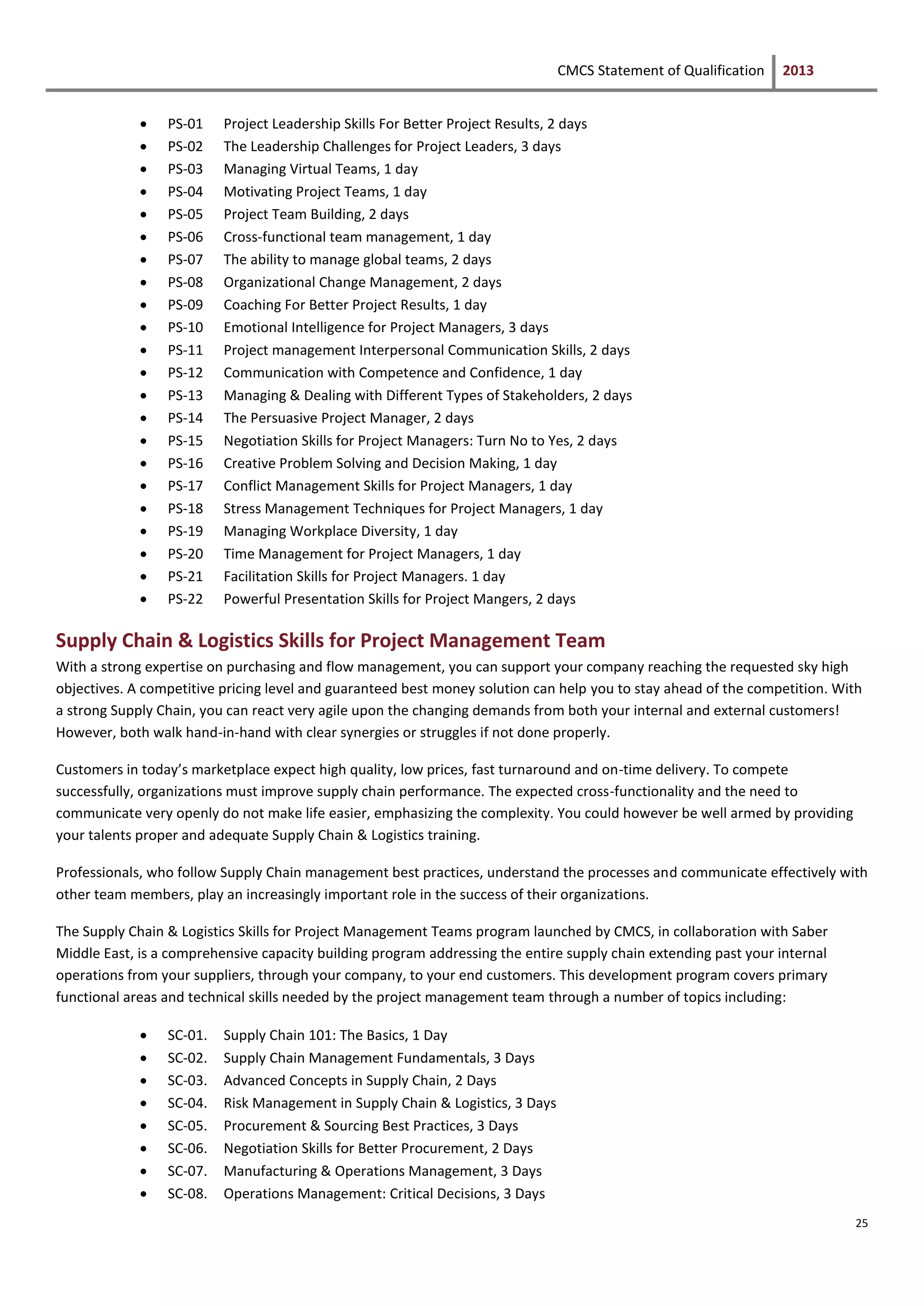 CMCS Statement of Qualification 2013
25
 PS-01 Project Leadership Skills For Better Project Results, 2 days
 PS-02 The Leadership Challenges for Project Leaders, 3 days
 PS-03 Managing Virtual Teams, 1 day
 PS-04 Motivating Project Teams, 1 day
 PS-05 Project Team Building, 2 days
 PS-06 Cross-functional team management, 1 day
 PS-07 The ability to manage global teams, 2 days
 PS-08 Organizational Change Management, 2 days
 PS-09 Coaching For Better Project Results, 1 day
 PS-10 Emotional Intelligence for Project Managers, 3 days
 PS-11 Project management Interpersonal Communication Skills, 2 days
 PS-12 Communication with Competence and Confidence, 1 day
 PS-13 Managing & Dealing with Different Types of Stakeholders, 2 days
 PS-14 The Persuasive Project Manager, 2 days
 PS-15 Negotiation Skills for Project Managers: Turn No to Yes, 2 days
 PS-16 Creative Problem Solving and Decision Making, 1 day
 PS-17 Conflict Management Skills for Project Managers, 1 day
 PS-18 Stress Management Techniques for Project Managers, 1 day
 PS-19 Managing Workplace Diversity, 1 day
 PS-20 Time Management for Project Managers, 1 day
 PS-21 Facilitation Skills for Project Managers. 1 day
 PS-22 Powerful Presentation Skills for Project Mangers, 2 days
Supply Chain & Logistics Skills for Project Management Team
With a strong expertise on purchasing and flow management, you can support your company reaching the requested sky high
objectives. A competitive pricing level and guaranteed best money solution can help you to stay ahead of the competition. With
a strong Supply Chain, you can react very agile upon the changing demands from both your internal and external customers!
However, both walk hand-in-hand with clear synergies or struggles if not done properly.
Customers in today’s marketplace expect high quality, low prices, fast turnaround and on-time delivery. To compete
successfully, organizations must improve supply chain performance. The expected cross-functionality and the need to
communicate very openly do not make life easier, emphasizing the complexity. You could however be well armed by providing
your talents proper and adequate Supply Chain & Logistics training.
Professionals, who follow Supply Chain management best practices, understand the processes and communicate effectively with
other team members, play an increasingly important role in the success of their organizations.
The Supply Chain & Logistics Skills for Project Management Teams program launched by CMCS, in collaboration with Saber
Middle East, is a comprehensive capacity building program addressing the entire supply chain extending past your internal
operations from your suppliers, through your company, to your end customers. This development program covers primary
functional areas and technical skills needed by the project management team through a number of topics including:
 SC-01. Supply Chain 101: The Basics, 1 Day
 SC-02. Supply Chain Management Fundamentals, 3 Days
 SC-03. Advanced Concepts in Supply Chain, 2 Days
 SC-04. Risk Management in Supply Chain & Logistics, 3 Days
 SC-05. Procurement & Sourcing Best Practices, 3 Days
 SC-06. Negotiation Skills for Better Procurement, 2 Days
 SC-07. Manufacturing & Operations Management, 3 Days
 SC-08. Operations Management: Critical Decisions, 3 Days
 