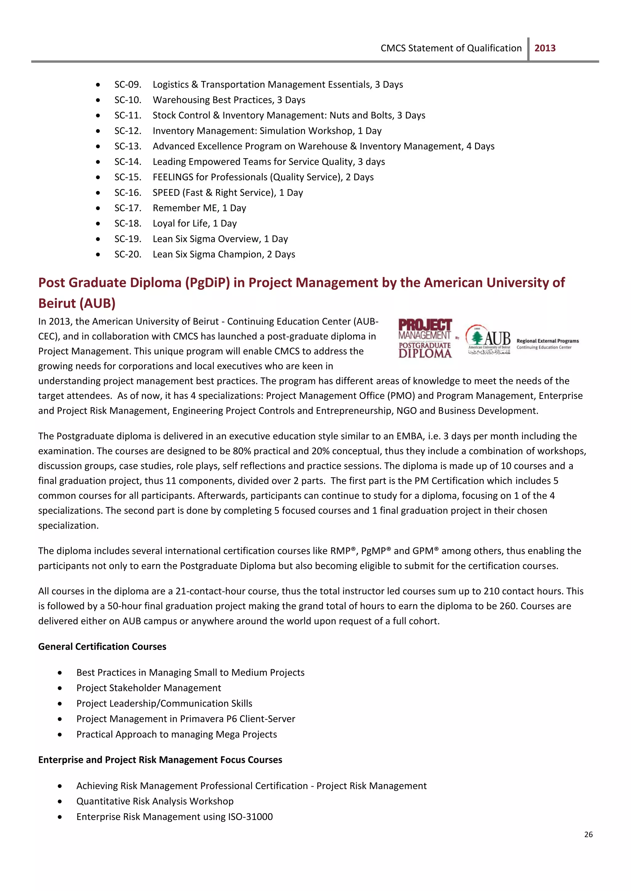 CMCS Statement of Qualification 2013
26
 SC-09. Logistics & Transportation Management Essentials, 3 Days
 SC-10. Warehousing Best Practices, 3 Days
 SC-11. Stock Control & Inventory Management: Nuts and Bolts, 3 Days
 SC-12. Inventory Management: Simulation Workshop, 1 Day
 SC-13. Advanced Excellence Program on Warehouse & Inventory Management, 4 Days
 SC-14. Leading Empowered Teams for Service Quality, 3 days
 SC-15. FEELINGS for Professionals (Quality Service), 2 Days
 SC-16. SPEED (Fast & Right Service), 1 Day
 SC-17. Remember ME, 1 Day
 SC-18. Loyal for Life, 1 Day
 SC-19. Lean Six Sigma Overview, 1 Day
 SC-20. Lean Six Sigma Champion, 2 Days
Post Graduate Diploma (PgDiP) in Project Management by the American University of
Beirut (AUB)
In 2013, the American University of Beirut - Continuing Education Center (AUB-
CEC), and in collaboration with CMCS has launched a post-graduate diploma in
Project Management. This unique program will enable CMCS to address the
growing needs for corporations and local executives who are keen in
understanding project management best practices. The program has different areas of knowledge to meet the needs of the
target attendees. As of now, it has 4 specializations: Project Management Office (PMO) and Program Management, Enterprise
and Project Risk Management, Engineering Project Controls and Entrepreneurship, NGO and Business Development.
The Postgraduate diploma is delivered in an executive education style similar to an EMBA, i.e. 3 days per month including the
examination. The courses are designed to be 80% practical and 20% conceptual, thus they include a combination of workshops,
discussion groups, case studies, role plays, self reflections and practice sessions. The diploma is made up of 10 courses and a
final graduation project, thus 11 components, divided over 2 parts. The first part is the PM Certification which includes 5
common courses for all participants. Afterwards, participants can continue to study for a diploma, focusing on 1 of the 4
specializations. The second part is done by completing 5 focused courses and 1 final graduation project in their chosen
specialization.
The diploma includes several international certification courses like RMP®, PgMP® and GPM® among others, thus enabling the
participants not only to earn the Postgraduate Diploma but also becoming eligible to submit for the certification courses.
All courses in the diploma are a 21-contact-hour course, thus the total instructor led courses sum up to 210 contact hours. This
is followed by a 50-hour final graduation project making the grand total of hours to earn the diploma to be 260. Courses are
delivered either on AUB campus or anywhere around the world upon request of a full cohort.
General Certification Courses
 Best Practices in Managing Small to Medium Projects
 Project Stakeholder Management
 Project Leadership/Communication Skills
 Project Management in Primavera P6 Client-Server
 Practical Approach to managing Mega Projects
Enterprise and Project Risk Management Focus Courses
 Achieving Risk Management Professional Certification - Project Risk Management
 Quantitative Risk Analysis Workshop
 Enterprise Risk Management using ISO-31000
 