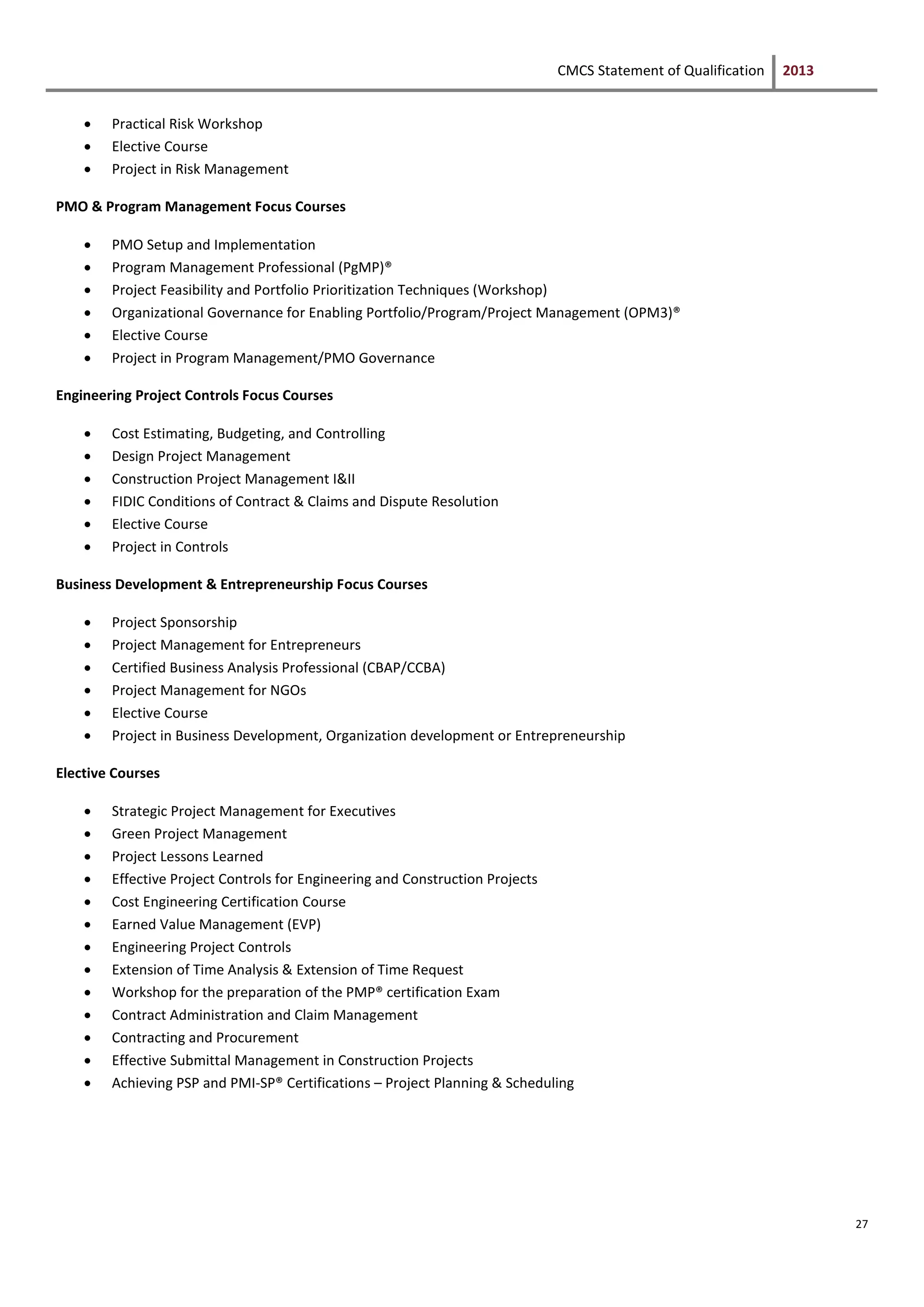 CMCS Statement of Qualification 2013
27
 Practical Risk Workshop
 Elective Course
 Project in Risk Management
PMO & Program Management Focus Courses
 PMO Setup and Implementation
 Program Management Professional (PgMP)®
 Project Feasibility and Portfolio Prioritization Techniques (Workshop)
 Organizational Governance for Enabling Portfolio/Program/Project Management (OPM3)®
 Elective Course
 Project in Program Management/PMO Governance
Engineering Project Controls Focus Courses
 Cost Estimating, Budgeting, and Controlling
 Design Project Management
 Construction Project Management I&II
 FIDIC Conditions of Contract & Claims and Dispute Resolution
 Elective Course
 Project in Controls
Business Development & Entrepreneurship Focus Courses
 Project Sponsorship
 Project Management for Entrepreneurs
 Certified Business Analysis Professional (CBAP/CCBA)
 Project Management for NGOs
 Elective Course
 Project in Business Development, Organization development or Entrepreneurship
Elective Courses
 Strategic Project Management for Executives
 Green Project Management
 Project Lessons Learned
 Effective Project Controls for Engineering and Construction Projects
 Cost Engineering Certification Course
 Earned Value Management (EVP)
 Engineering Project Controls
 Extension of Time Analysis & Extension of Time Request
 Workshop for the preparation of the PMP® certification Exam
 Contract Administration and Claim Management
 Contracting and Procurement
 Effective Submittal Management in Construction Projects
 Achieving PSP and PMI-SP® Certifications – Project Planning & Scheduling
 