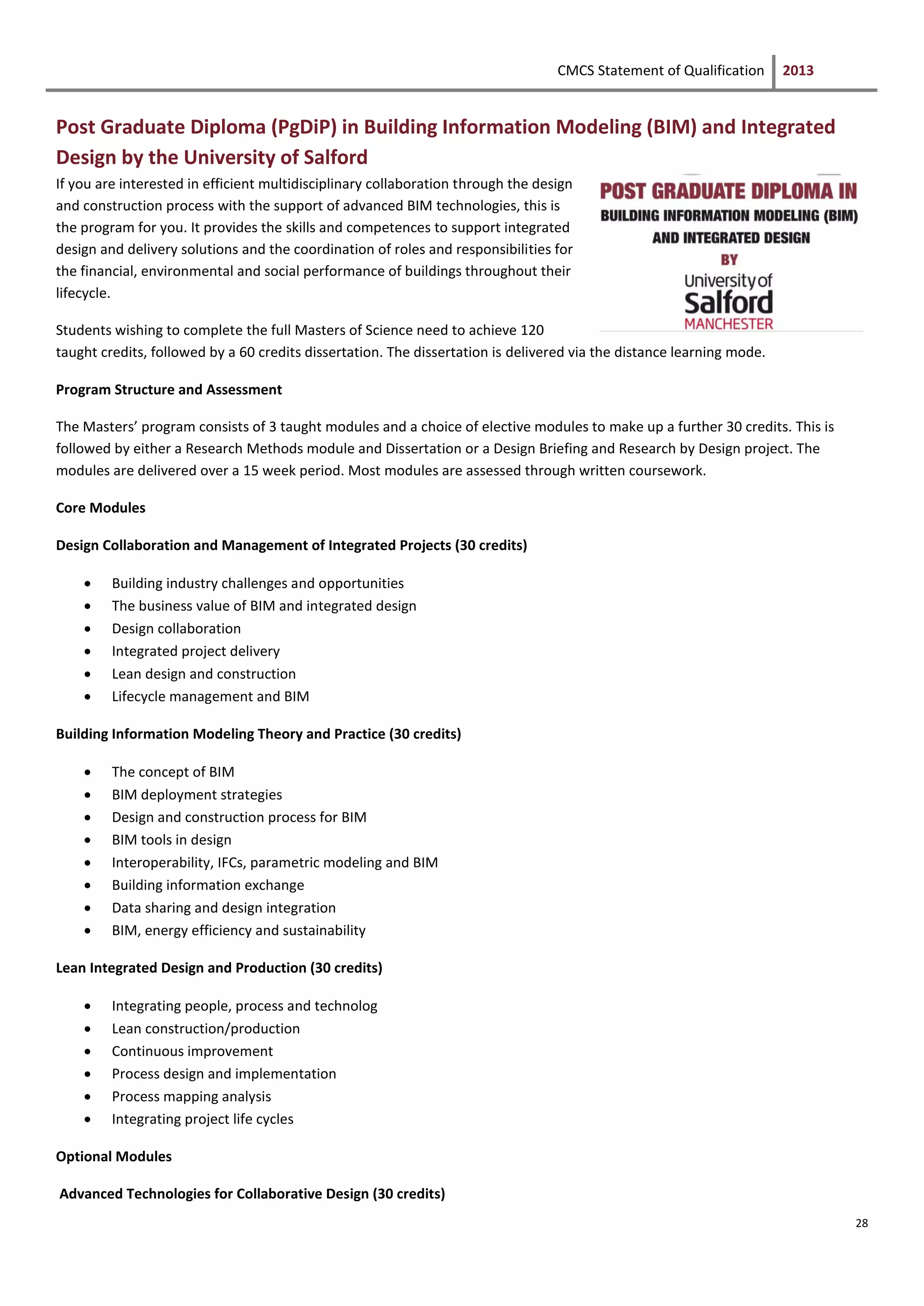 CMCS Statement of Qualification 2013
28
Post Graduate Diploma (PgDiP) in Building Information Modeling (BIM) and Integrated
Design by the University of Salford
If you are interested in efficient multidisciplinary collaboration through the design
and construction process with the support of advanced BIM technologies, this is
the program for you. It provides the skills and competences to support integrated
design and delivery solutions and the coordination of roles and responsibilities for
the financial, environmental and social performance of buildings throughout their
lifecycle.
Students wishing to complete the full Masters of Science need to achieve 120
taught credits, followed by a 60 credits dissertation. The dissertation is delivered via the distance learning mode.
Program Structure and Assessment
The Masters’ program consists of 3 taught modules and a choice of elective modules to make up a further 30 credits. This is
followed by either a Research Methods module and Dissertation or a Design Briefing and Research by Design project. The
modules are delivered over a 15 week period. Most modules are assessed through written coursework.
Core Modules
Design Collaboration and Management of Integrated Projects (30 credits)
 Building industry challenges and opportunities
 The business value of BIM and integrated design
 Design collaboration
 Integrated project delivery
 Lean design and construction
 Lifecycle management and BIM
Building Information Modeling Theory and Practice (30 credits)
 The concept of BIM
 BIM deployment strategies
 Design and construction process for BIM
 BIM tools in design
 Interoperability, IFCs, parametric modeling and BIM
 Building information exchange
 Data sharing and design integration
 BIM, energy efficiency and sustainability
Lean Integrated Design and Production (30 credits)
 Integrating people, process and technolog
 Lean construction/production
 Continuous improvement
 Process design and implementation
 Process mapping analysis
 Integrating project life cycles
Optional Modules
Advanced Technologies for Collaborative Design (30 credits)
 