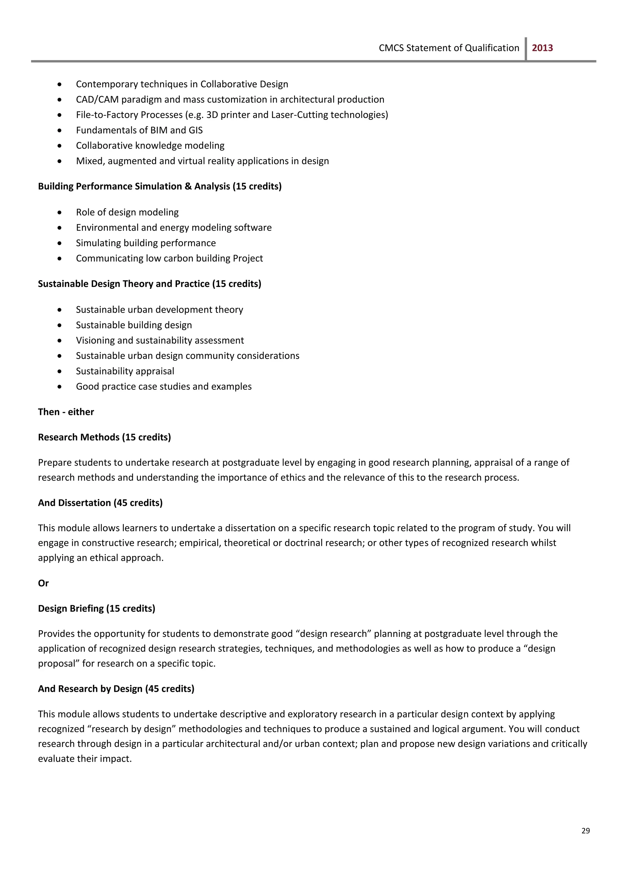CMCS Statement of Qualification 2013
29
 Contemporary techniques in Collaborative Design
 CAD/CAM paradigm and mass customization in architectural production
 File-to-Factory Processes (e.g. 3D printer and Laser-Cutting technologies)
 Fundamentals of BIM and GIS
 Collaborative knowledge modeling
 Mixed, augmented and virtual reality applications in design
Building Performance Simulation & Analysis (15 credits)
 Role of design modeling
 Environmental and energy modeling software
 Simulating building performance
 Communicating low carbon building Project
Sustainable Design Theory and Practice (15 credits)
 Sustainable urban development theory
 Sustainable building design
 Visioning and sustainability assessment
 Sustainable urban design community considerations
 Sustainability appraisal
 Good practice case studies and examples
Then - either
Research Methods (15 credits)
Prepare students to undertake research at postgraduate level by engaging in good research planning, appraisal of a range of
research methods and understanding the importance of ethics and the relevance of this to the research process.
And Dissertation (45 credits)
This module allows learners to undertake a dissertation on a specific research topic related to the program of study. You will
engage in constructive research; empirical, theoretical or doctrinal research; or other types of recognized research whilst
applying an ethical approach.
Or
Design Briefing (15 credits)
Provides the opportunity for students to demonstrate good “design research” planning at postgraduate level through the
application of recognized design research strategies, techniques, and methodologies as well as how to produce a “design
proposal” for research on a specific topic.
And Research by Design (45 credits)
This module allows students to undertake descriptive and exploratory research in a particular design context by applying
recognized “research by design” methodologies and techniques to produce a sustained and logical argument. You will conduct
research through design in a particular architectural and/or urban context; plan and propose new design variations and critically
evaluate their impact.
 