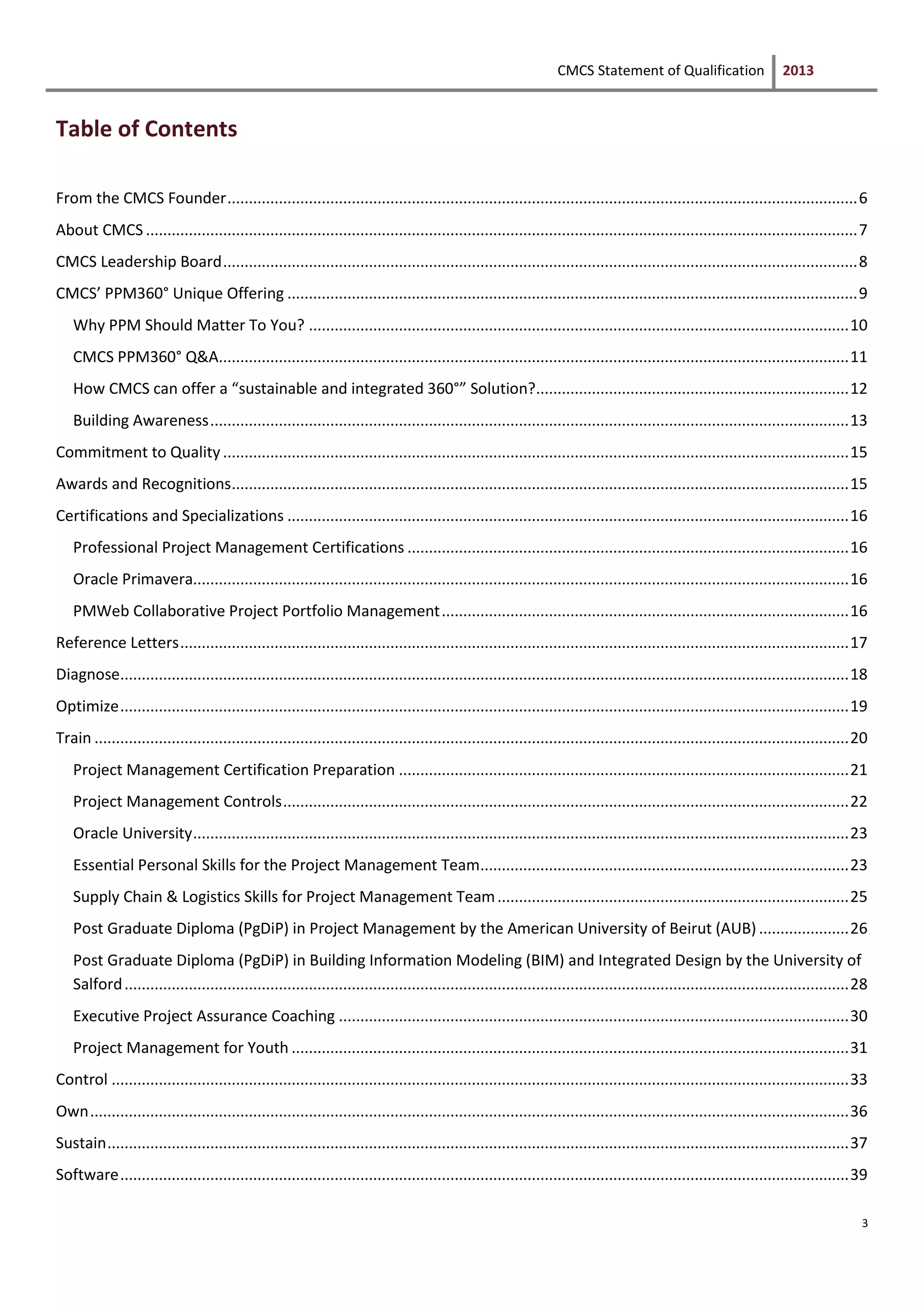 CMCS Statement of Qualification 2013
3
Table of Contents
From the CMCS Founder...................................................................................................................................................6
About CMCS ......................................................................................................................................................................7
CMCS Leadership Board....................................................................................................................................................8
CMCS’ PPM360° Unique Offering .....................................................................................................................................9
Why PPM Should Matter To You? ..............................................................................................................................10
CMCS PPM360° Q&A...................................................................................................................................................11
How CMCS can offer a “sustainable and integrated 360°” Solution?.........................................................................12
Building Awareness.....................................................................................................................................................13
Commitment to Quality ..................................................................................................................................................15
Awards and Recognitions................................................................................................................................................15
Certifications and Specializations ...................................................................................................................................16
Professional Project Management Certifications .......................................................................................................16
Oracle Primavera.........................................................................................................................................................16
PMWeb Collaborative Project Portfolio Management...............................................................................................16
Reference Letters............................................................................................................................................................17
Diagnose..........................................................................................................................................................................18
Optimize..........................................................................................................................................................................19
Train ................................................................................................................................................................................20
Project Management Certification Preparation .........................................................................................................21
Project Management Controls....................................................................................................................................22
Oracle University.........................................................................................................................................................23
Essential Personal Skills for the Project Management Team......................................................................................23
Supply Chain & Logistics Skills for Project Management Team..................................................................................25
Post Graduate Diploma (PgDiP) in Project Management by the American University of Beirut (AUB) .....................26
Post Graduate Diploma (PgDiP) in Building Information Modeling (BIM) and Integrated Design by the University of
Salford.........................................................................................................................................................................28
Executive Project Assurance Coaching .......................................................................................................................30
Project Management for Youth ..................................................................................................................................31
Control ............................................................................................................................................................................33
Own.................................................................................................................................................................................36
Sustain.............................................................................................................................................................................37
Software..........................................................................................................................................................................39
 