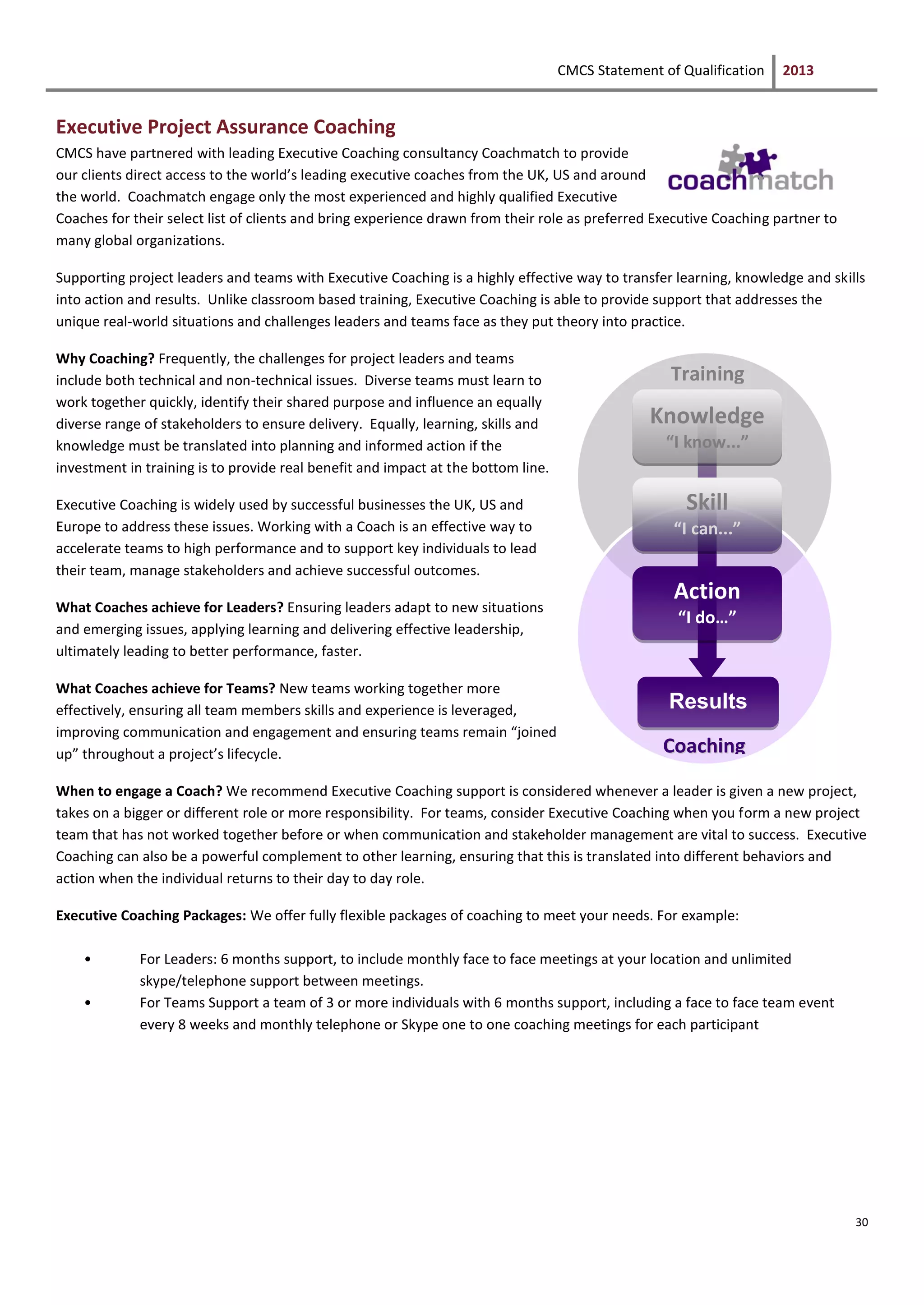 CMCS Statement of Qualification 2013
30
Executive Project Assurance Coaching
CMCS have partnered with leading Executive Coaching consultancy Coachmatch to provide
our clients direct access to the world’s leading executive coaches from the UK, US and around
the world. Coachmatch engage only the most experienced and highly qualified Executive
Coaches for their select list of clients and bring experience drawn from their role as preferred Executive Coaching partner to
many global organizations.
Supporting project leaders and teams with Executive Coaching is a highly effective way to transfer learning, knowledge and skills
into action and results. Unlike classroom based training, Executive Coaching is able to provide support that addresses the
unique real-world situations and challenges leaders and teams face as they put theory into practice.
Why Coaching? Frequently, the challenges for project leaders and teams
include both technical and non-technical issues. Diverse teams must learn to
work together quickly, identify their shared purpose and influence an equally
diverse range of stakeholders to ensure delivery. Equally, learning, skills and
knowledge must be translated into planning and informed action if the
investment in training is to provide real benefit and impact at the bottom line.
Executive Coaching is widely used by successful businesses the UK, US and
Europe to address these issues. Working with a Coach is an effective way to
accelerate teams to high performance and to support key individuals to lead
their team, manage stakeholders and achieve successful outcomes.
What Coaches achieve for Leaders? Ensuring leaders adapt to new situations
and emerging issues, applying learning and delivering effective leadership,
ultimately leading to better performance, faster.
What Coaches achieve for Teams? New teams working together more
effectively, ensuring all team members skills and experience is leveraged,
improving communication and engagement and ensuring teams remain “joined
up” throughout a project’s lifecycle.
When to engage a Coach? We recommend Executive Coaching support is considered whenever a leader is given a new project,
takes on a bigger or different role or more responsibility. For teams, consider Executive Coaching when you form a new project
team that has not worked together before or when communication and stakeholder management are vital to success. Executive
Coaching can also be a powerful complement to other learning, ensuring that this is translated into different behaviors and
action when the individual returns to their day to day role.
Executive Coaching Packages: We offer fully flexible packages of coaching to meet your needs. For example:
• For Leaders: 6 months support, to include monthly face to face meetings at your location and unlimited
skype/telephone support between meetings.
• For Teams Support a team of 3 or more individuals with 6 months support, including a face to face team event
every 8 weeks and monthly telephone or Skype one to one coaching meetings for each participant
Knowledge
“I know...”
Skill
“I can...”
Action
“I do…”
Results
CCooaacchhiinngg
Training
 