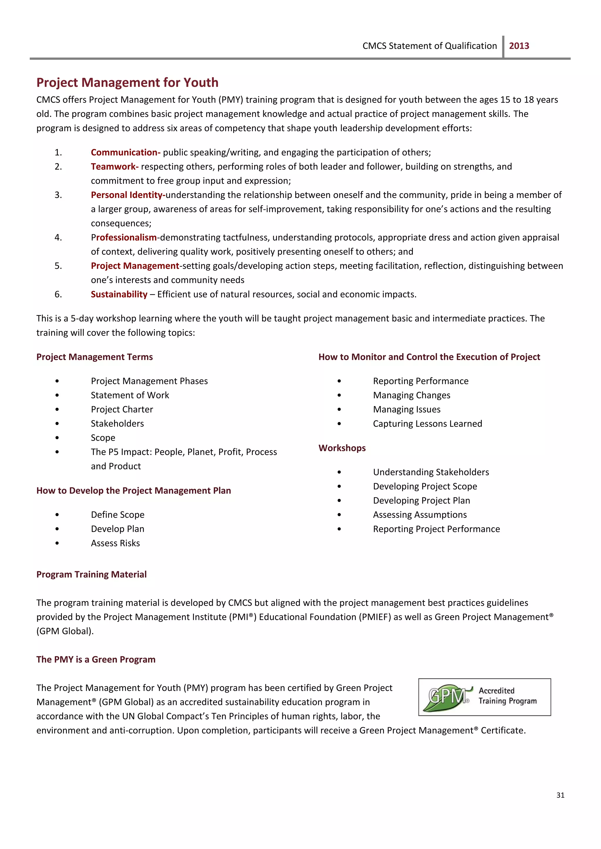 CMCS Statement of Qualification 2013
31
Project Management for Youth
CMCS offers Project Management for Youth (PMY) training program that is designed for youth between the ages 15 to 18 years
old. The program combines basic project management knowledge and actual practice of project management skills. The
program is designed to address six areas of competency that shape youth leadership development efforts:
1. Communication- public speaking/writing, and engaging the participation of others;
2. Teamwork- respecting others, performing roles of both leader and follower, building on strengths, and
commitment to free group input and expression;
3. Personal Identity-understanding the relationship between oneself and the community, pride in being a member of
a larger group, awareness of areas for self-improvement, taking responsibility for one’s actions and the resulting
consequences;
4. Professionalism-demonstrating tactfulness, understanding protocols, appropriate dress and action given appraisal
of context, delivering quality work, positively presenting oneself to others; and
5. Project Management-setting goals/developing action steps, meeting facilitation, reflection, distinguishing between
one’s interests and community needs
6. Sustainability – Efficient use of natural resources, social and economic impacts.
This is a 5-day workshop learning where the youth will be taught project management basic and intermediate practices. The
training will cover the following topics:
Project Management Terms
• Project Management Phases
• Statement of Work
• Project Charter
• Stakeholders
• Scope
• The P5 Impact: People, Planet, Profit, Process
and Product
How to Develop the Project Management Plan
• Define Scope
• Develop Plan
• Assess Risks
How to Monitor and Control the Execution of Project
• Reporting Performance
• Managing Changes
• Managing Issues
• Capturing Lessons Learned
Workshops
• Understanding Stakeholders
• Developing Project Scope
• Developing Project Plan
• Assessing Assumptions
• Reporting Project Performance
Program Training Material
The program training material is developed by CMCS but aligned with the project management best practices guidelines
provided by the Project Management Institute (PMI®) Educational Foundation (PMIEF) as well as Green Project Management®
(GPM Global).
The PMY is a Green Program
The Project Management for Youth (PMY) program has been certified by Green Project
Management® (GPM Global) as an accredited sustainability education program in
accordance with the UN Global Compact’s Ten Principles of human rights, labor, the
environment and anti-corruption. Upon completion, participants will receive a Green Project Management® Certificate.
 