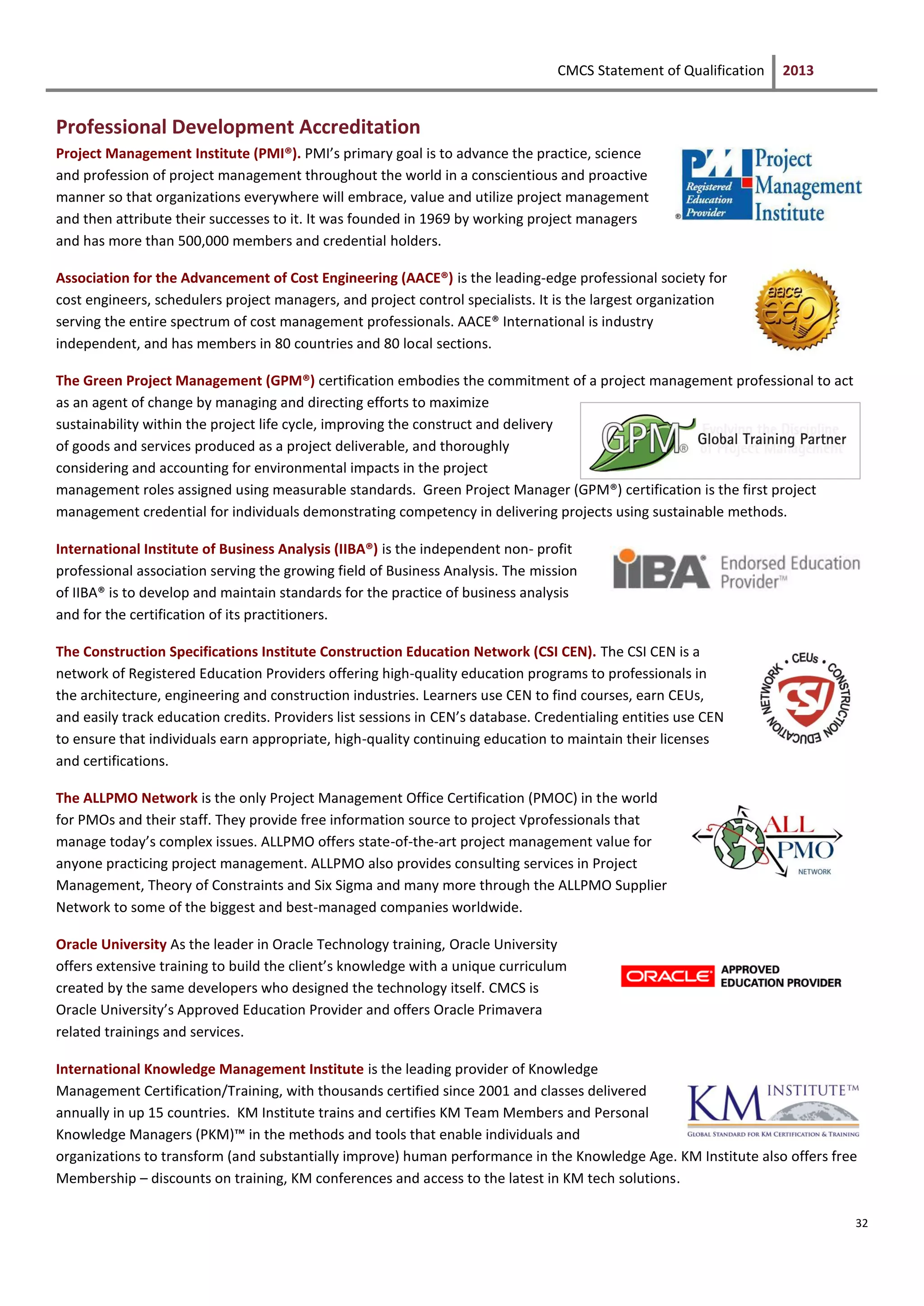 CMCS Statement of Qualification 2013
32
Professional Development Accreditation
Project Management Institute (PMI®). PMI’s primary goal is to advance the practice, science
and profession of project management throughout the world in a conscientious and proactive
manner so that organizations everywhere will embrace, value and utilize project management
and then attribute their successes to it. It was founded in 1969 by working project managers
and has more than 500,000 members and credential holders.
Association for the Advancement of Cost Engineering (AACE®) is the leading-edge professional society for
cost engineers, schedulers project managers, and project control specialists. It is the largest organization
serving the entire spectrum of cost management professionals. AACE® International is industry
independent, and has members in 80 countries and 80 local sections.
The Green Project Management (GPM®) certification embodies the commitment of a project management professional to act
as an agent of change by managing and directing efforts to maximize
sustainability within the project life cycle, improving the construct and delivery
of goods and services produced as a project deliverable, and thoroughly
considering and accounting for environmental impacts in the project
management roles assigned using measurable standards. Green Project Manager (GPM®) certification is the first project
management credential for individuals demonstrating competency in delivering projects using sustainable methods.
International Institute of Business Analysis (IIBA®) is the independent non- profit
professional association serving the growing field of Business Analysis. The mission
of IIBA® is to develop and maintain standards for the practice of business analysis
and for the certification of its practitioners.
The Construction Specifications Institute Construction Education Network (CSI CEN). The CSI CEN is a
network of Registered Education Providers offering high-quality education programs to professionals in
the architecture, engineering and construction industries. Learners use CEN to find courses, earn CEUs,
and easily track education credits. Providers list sessions in CEN’s database. Credentialing entities use CEN
to ensure that individuals earn appropriate, high-quality continuing education to maintain their licenses
and certifications.
The ALLPMO Network is the only Project Management Office Certification (PMOC) in the world
for PMOs and their staff. They provide free information source to project √professionals that
manage today’s complex issues. ALLPMO offers state-of-the-art project management value for
anyone practicing project management. ALLPMO also provides consulting services in Project
Management, Theory of Constraints and Six Sigma and many more through the ALLPMO Supplier
Network to some of the biggest and best-managed companies worldwide.
Oracle University As the leader in Oracle Technology training, Oracle University
offers extensive training to build the client’s knowledge with a unique curriculum
created by the same developers who designed the technology itself. CMCS is
Oracle University’s Approved Education Provider and offers Oracle Primavera
related trainings and services.
International Knowledge Management Institute is the leading provider of Knowledge
Management Certification/Training, with thousands certified since 2001 and classes delivered
annually in up 15 countries. KM Institute trains and certifies KM Team Members and Personal
Knowledge Managers (PKM)™ in the methods and tools that enable individuals and
organizations to transform (and substantially improve) human performance in the Knowledge Age. KM Institute also offers free
Membership – discounts on training, KM conferences and access to the latest in KM tech solutions.
 