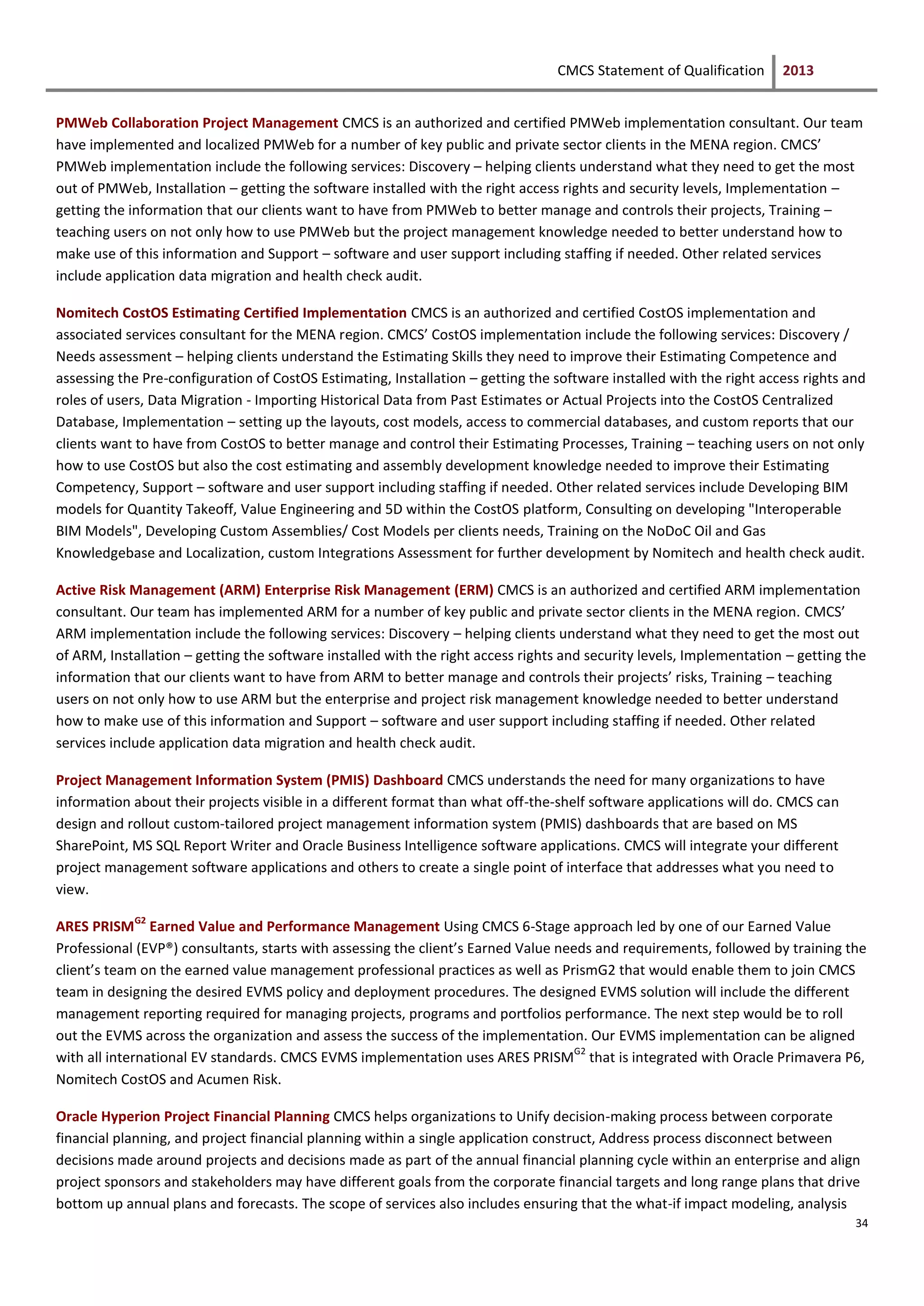 CMCS Statement of Qualification 2013
34
PMWeb Collaboration Project Management CMCS is an authorized and certified PMWeb implementation consultant. Our team
have implemented and localized PMWeb for a number of key public and private sector clients in the MENA region. CMCS’
PMWeb implementation include the following services: Discovery – helping clients understand what they need to get the most
out of PMWeb, Installation – getting the software installed with the right access rights and security levels, Implementation –
getting the information that our clients want to have from PMWeb to better manage and controls their projects, Training –
teaching users on not only how to use PMWeb but the project management knowledge needed to better understand how to
make use of this information and Support – software and user support including staffing if needed. Other related services
include application data migration and health check audit.
Nomitech CostOS Estimating Certified Implementation CMCS is an authorized and certified CostOS implementation and
associated services consultant for the MENA region. CMCS’ CostOS implementation include the following services: Discovery /
Needs assessment – helping clients understand the Estimating Skills they need to improve their Estimating Competence and
assessing the Pre-configuration of CostOS Estimating, Installation – getting the software installed with the right access rights and
roles of users, Data Migration - Importing Historical Data from Past Estimates or Actual Projects into the CostOS Centralized
Database, Implementation – setting up the layouts, cost models, access to commercial databases, and custom reports that our
clients want to have from CostOS to better manage and control their Estimating Processes, Training – teaching users on not only
how to use CostOS but also the cost estimating and assembly development knowledge needed to improve their Estimating
Competency, Support – software and user support including staffing if needed. Other related services include Developing BIM
models for Quantity Takeoff, Value Engineering and 5D within the CostOS platform, Consulting on developing "Interoperable
BIM Models", Developing Custom Assemblies/ Cost Models per clients needs, Training on the NoDoC Oil and Gas
Knowledgebase and Localization, custom Integrations Assessment for further development by Nomitech and health check audit.
Active Risk Management (ARM) Enterprise Risk Management (ERM) CMCS is an authorized and certified ARM implementation
consultant. Our team has implemented ARM for a number of key public and private sector clients in the MENA region. CMCS’
ARM implementation include the following services: Discovery – helping clients understand what they need to get the most out
of ARM, Installation – getting the software installed with the right access rights and security levels, Implementation – getting the
information that our clients want to have from ARM to better manage and controls their projects’ risks, Training – teaching
users on not only how to use ARM but the enterprise and project risk management knowledge needed to better understand
how to make use of this information and Support – software and user support including staffing if needed. Other related
services include application data migration and health check audit.
Project Management Information System (PMIS) Dashboard CMCS understands the need for many organizations to have
information about their projects visible in a different format than what off-the-shelf software applications will do. CMCS can
design and rollout custom-tailored project management information system (PMIS) dashboards that are based on MS
SharePoint, MS SQL Report Writer and Oracle Business Intelligence software applications. CMCS will integrate your different
project management software applications and others to create a single point of interface that addresses what you need to
view.
ARES PRISM
G2
Earned Value and Performance Management Using CMCS 6-Stage approach led by one of our Earned Value
Professional (EVP®) consultants, starts with assessing the client’s Earned Value needs and requirements, followed by training the
client’s team on the earned value management professional practices as well as PrismG2 that would enable them to join CMCS
team in designing the desired EVMS policy and deployment procedures. The designed EVMS solution will include the different
management reporting required for managing projects, programs and portfolios performance. The next step would be to roll
out the EVMS across the organization and assess the success of the implementation. Our EVMS implementation can be aligned
with all international EV standards. CMCS EVMS implementation uses ARES PRISM
G2
that is integrated with Oracle Primavera P6,
Nomitech CostOS and Acumen Risk.
Oracle Hyperion Project Financial Planning CMCS helps organizations to Unify decision-making process between corporate
financial planning, and project financial planning within a single application construct, Address process disconnect between
decisions made around projects and decisions made as part of the annual financial planning cycle within an enterprise and align
project sponsors and stakeholders may have different goals from the corporate financial targets and long range plans that drive
bottom up annual plans and forecasts. The scope of services also includes ensuring that the what-if impact modeling, analysis
 