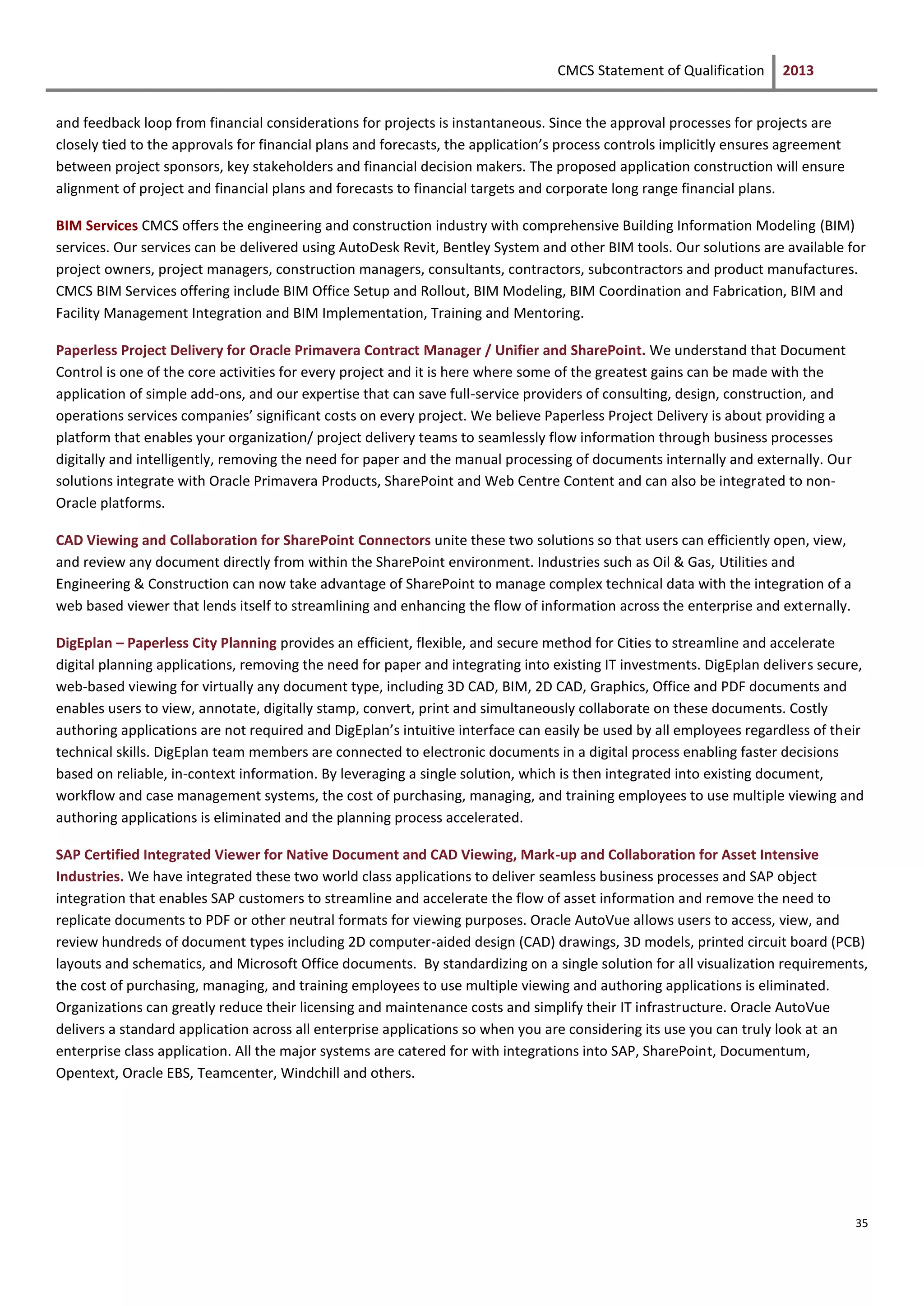 CMCS Statement of Qualification 2013
35
and feedback loop from financial considerations for projects is instantaneous. Since the approval processes for projects are
closely tied to the approvals for financial plans and forecasts, the application’s process controls implicitly ensures agreement
between project sponsors, key stakeholders and financial decision makers. The proposed application construction will ensure
alignment of project and financial plans and forecasts to financial targets and corporate long range financial plans.
BIM Services CMCS offers the engineering and construction industry with comprehensive Building Information Modeling (BIM)
services. Our services can be delivered using AutoDesk Revit, Bentley System and other BIM tools. Our solutions are available for
project owners, project managers, construction managers, consultants, contractors, subcontractors and product manufactures.
CMCS BIM Services offering include BIM Office Setup and Rollout, BIM Modeling, BIM Coordination and Fabrication, BIM and
Facility Management Integration and BIM Implementation, Training and Mentoring.
Paperless Project Delivery for Oracle Primavera Contract Manager / Unifier and SharePoint. We understand that Document
Control is one of the core activities for every project and it is here where some of the greatest gains can be made with the
application of simple add-ons, and our expertise that can save full-service providers of consulting, design, construction, and
operations services companies’ significant costs on every project. We believe Paperless Project Delivery is about providing a
platform that enables your organization/ project delivery teams to seamlessly flow information through business processes
digitally and intelligently, removing the need for paper and the manual processing of documents internally and externally. Our
solutions integrate with Oracle Primavera Products, SharePoint and Web Centre Content and can also be integrated to non-
Oracle platforms.
CAD Viewing and Collaboration for SharePoint Connectors unite these two solutions so that users can efficiently open, view,
and review any document directly from within the SharePoint environment. Industries such as Oil & Gas, Utilities and
Engineering & Construction can now take advantage of SharePoint to manage complex technical data with the integration of a
web based viewer that lends itself to streamlining and enhancing the flow of information across the enterprise and externally.
DigEplan – Paperless City Planning provides an efficient, flexible, and secure method for Cities to streamline and accelerate
digital planning applications, removing the need for paper and integrating into existing IT investments. DigEplan delivers secure,
web-based viewing for virtually any document type, including 3D CAD, BIM, 2D CAD, Graphics, Office and PDF documents and
enables users to view, annotate, digitally stamp, convert, print and simultaneously collaborate on these documents. Costly
authoring applications are not required and DigEplan’s intuitive interface can easily be used by all employees regardless of their
technical skills. DigEplan team members are connected to electronic documents in a digital process enabling faster decisions
based on reliable, in-context information. By leveraging a single solution, which is then integrated into existing document,
workflow and case management systems, the cost of purchasing, managing, and training employees to use multiple viewing and
authoring applications is eliminated and the planning process accelerated.
SAP Certified Integrated Viewer for Native Document and CAD Viewing, Mark-up and Collaboration for Asset Intensive
Industries. We have integrated these two world class applications to deliver seamless business processes and SAP object
integration that enables SAP customers to streamline and accelerate the flow of asset information and remove the need to
replicate documents to PDF or other neutral formats for viewing purposes. Oracle AutoVue allows users to access, view, and
review hundreds of document types including 2D computer-aided design (CAD) drawings, 3D models, printed circuit board (PCB)
layouts and schematics, and Microsoft Office documents. By standardizing on a single solution for all visualization requirements,
the cost of purchasing, managing, and training employees to use multiple viewing and authoring applications is eliminated.
Organizations can greatly reduce their licensing and maintenance costs and simplify their IT infrastructure. Oracle AutoVue
delivers a standard application across all enterprise applications so when you are considering its use you can truly look at an
enterprise class application. All the major systems are catered for with integrations into SAP, SharePoint, Documentum,
Opentext, Oracle EBS, Teamcenter, Windchill and others.
 