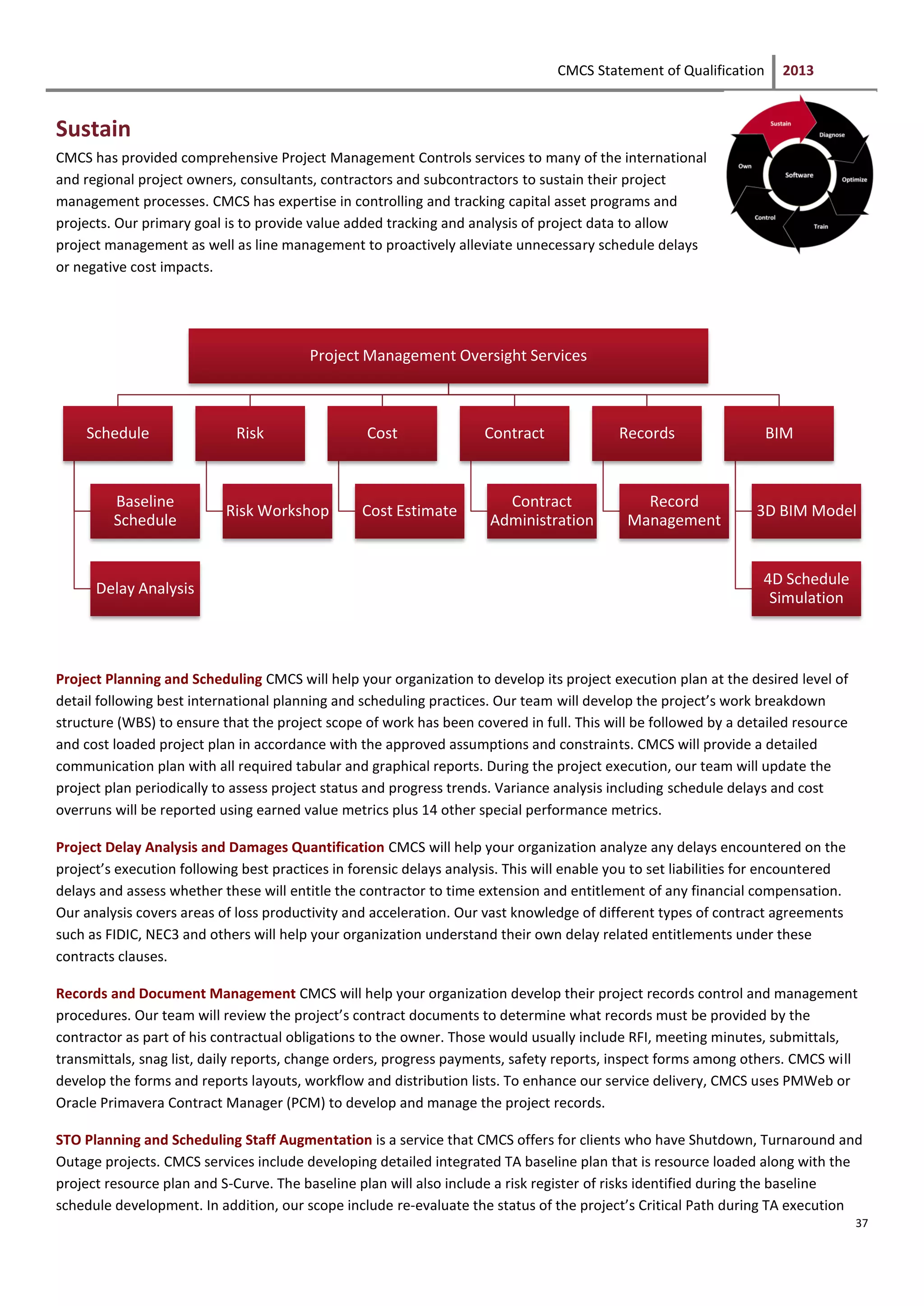 CMCS Statement of Qualification 2013
37
Sustain
CMCS has provided comprehensive Project Management Controls services to many of the international
and regional project owners, consultants, contractors and subcontractors to sustain their project
management processes. CMCS has expertise in controlling and tracking capital asset programs and
projects. Our primary goal is to provide value added tracking and analysis of project data to allow
project management as well as line management to proactively alleviate unnecessary schedule delays
or negative cost impacts.
Project Planning and Scheduling CMCS will help your organization to develop its project execution plan at the desired level of
detail following best international planning and scheduling practices. Our team will develop the project’s work breakdown
structure (WBS) to ensure that the project scope of work has been covered in full. This will be followed by a detailed resource
and cost loaded project plan in accordance with the approved assumptions and constraints. CMCS will provide a detailed
communication plan with all required tabular and graphical reports. During the project execution, our team will update the
project plan periodically to assess project status and progress trends. Variance analysis including schedule delays and cost
overruns will be reported using earned value metrics plus 14 other special performance metrics.
Project Delay Analysis and Damages Quantification CMCS will help your organization analyze any delays encountered on the
project’s execution following best practices in forensic delays analysis. This will enable you to set liabilities for encountered
delays and assess whether these will entitle the contractor to time extension and entitlement of any financial compensation.
Our analysis covers areas of loss productivity and acceleration. Our vast knowledge of different types of contract agreements
such as FIDIC, NEC3 and others will help your organization understand their own delay related entitlements under these
contracts clauses.
Records and Document Management CMCS will help your organization develop their project records control and management
procedures. Our team will review the project’s contract documents to determine what records must be provided by the
contractor as part of his contractual obligations to the owner. Those would usually include RFI, meeting minutes, submittals,
transmittals, snag list, daily reports, change orders, progress payments, safety reports, inspect forms among others. CMCS will
develop the forms and reports layouts, workflow and distribution lists. To enhance our service delivery, CMCS uses PMWeb or
Oracle Primavera Contract Manager (PCM) to develop and manage the project records.
STO Planning and Scheduling Staff Augmentation is a service that CMCS offers for clients who have Shutdown, Turnaround and
Outage projects. CMCS services include developing detailed integrated TA baseline plan that is resource loaded along with the
project resource plan and S-Curve. The baseline plan will also include a risk register of risks identified during the baseline
schedule development. In addition, our scope include re-evaluate the status of the project’s Critical Path during TA execution
Project Management Oversight Services
Schedule
Baseline
Schedule
Delay Analysis
Risk
Risk Workshop
Cost
Cost Estimate
Contract
Contract
Administration
Records
Record
Management
BIM
3D BIM Model
4D Schedule
Simulation
 