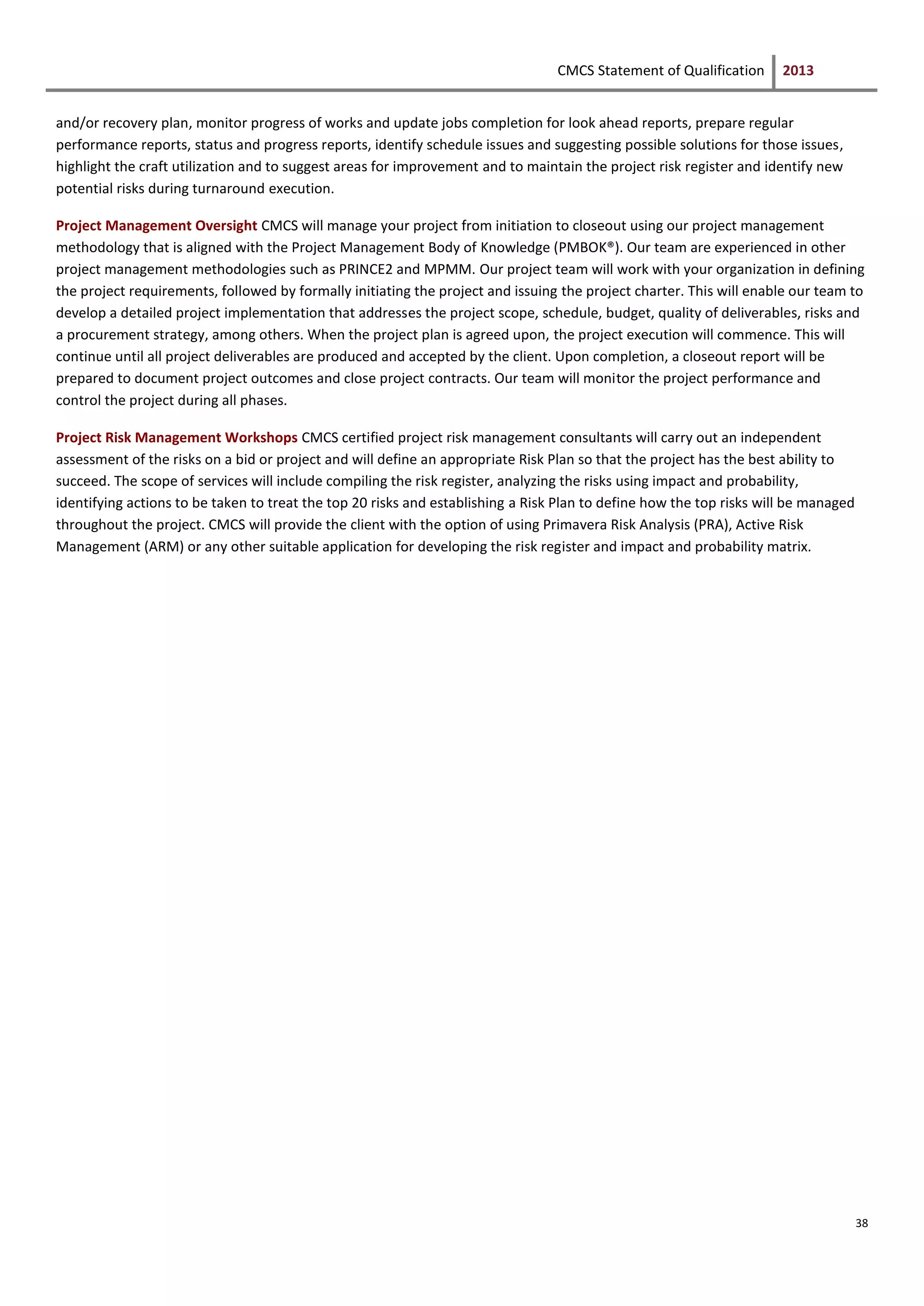 CMCS Statement of Qualification 2013
38
and/or recovery plan, monitor progress of works and update jobs completion for look ahead reports, prepare regular
performance reports, status and progress reports, identify schedule issues and suggesting possible solutions for those issues,
highlight the craft utilization and to suggest areas for improvement and to maintain the project risk register and identify new
potential risks during turnaround execution.
Project Management Oversight CMCS will manage your project from initiation to closeout using our project management
methodology that is aligned with the Project Management Body of Knowledge (PMBOK®). Our team are experienced in other
project management methodologies such as PRINCE2 and MPMM. Our project team will work with your organization in defining
the project requirements, followed by formally initiating the project and issuing the project charter. This will enable our team to
develop a detailed project implementation that addresses the project scope, schedule, budget, quality of deliverables, risks and
a procurement strategy, among others. When the project plan is agreed upon, the project execution will commence. This will
continue until all project deliverables are produced and accepted by the client. Upon completion, a closeout report will be
prepared to document project outcomes and close project contracts. Our team will monitor the project performance and
control the project during all phases.
Project Risk Management Workshops CMCS certified project risk management consultants will carry out an independent
assessment of the risks on a bid or project and will define an appropriate Risk Plan so that the project has the best ability to
succeed. The scope of services will include compiling the risk register, analyzing the risks using impact and probability,
identifying actions to be taken to treat the top 20 risks and establishing a Risk Plan to define how the top risks will be managed
throughout the project. CMCS will provide the client with the option of using Primavera Risk Analysis (PRA), Active Risk
Management (ARM) or any other suitable application for developing the risk register and impact and probability matrix.
 