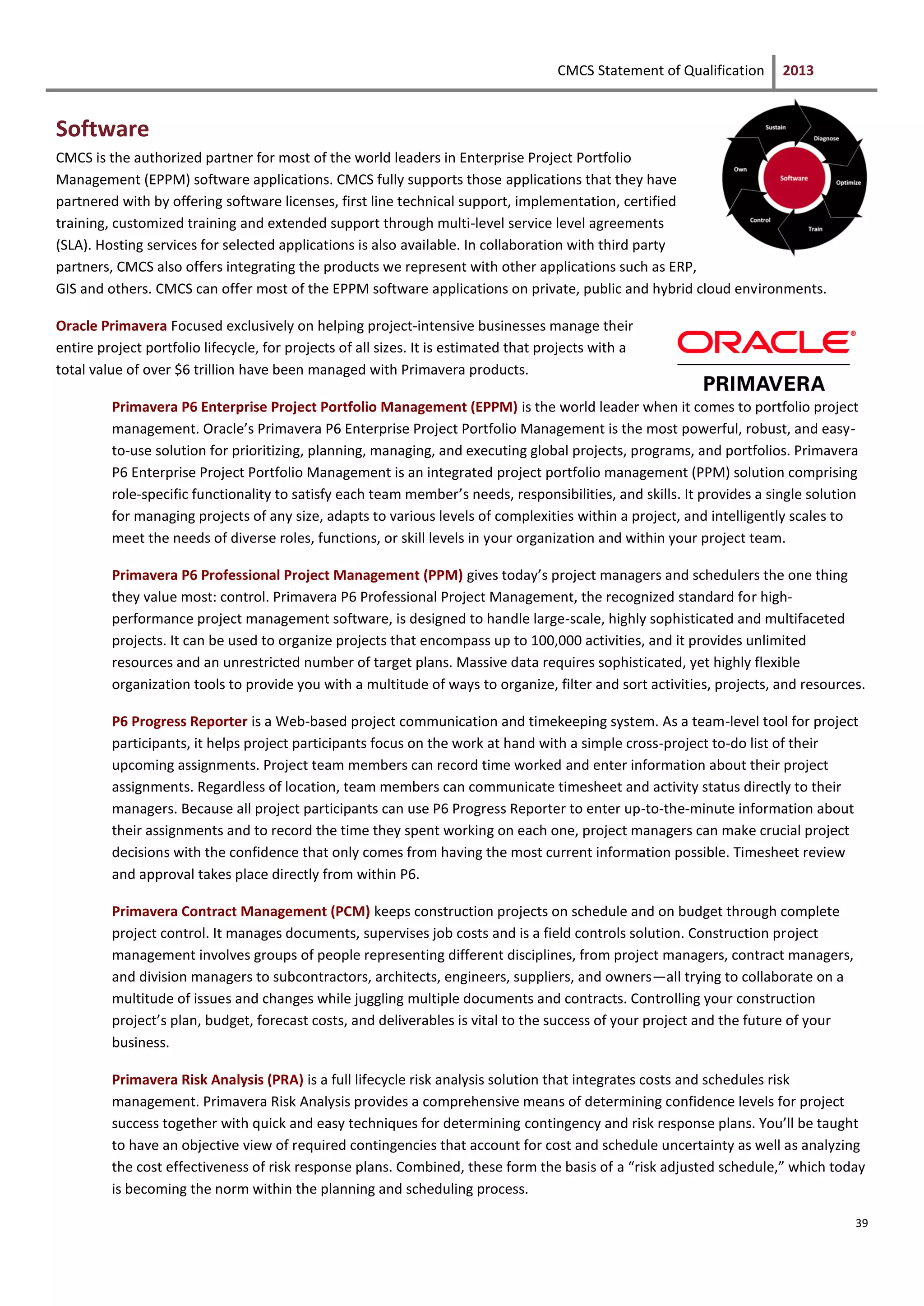CMCS Statement of Qualification 2013
39
Software
CMCS is the authorized partner for most of the world leaders in Enterprise Project Portfolio
Management (EPPM) software applications. CMCS fully supports those applications that they have
partnered with by offering software licenses, first line technical support, implementation, certified
training, customized training and extended support through multi-level service level agreements
(SLA). Hosting services for selected applications is also available. In collaboration with third party
partners, CMCS also offers integrating the products we represent with other applications such as ERP,
GIS and others. CMCS can offer most of the EPPM software applications on private, public and hybrid cloud environments.
Oracle Primavera Focused exclusively on helping project-intensive businesses manage their
entire project portfolio lifecycle, for projects of all sizes. It is estimated that projects with a
total value of over $6 trillion have been managed with Primavera products.
Primavera P6 Enterprise Project Portfolio Management (EPPM) is the world leader when it comes to portfolio project
management. Oracle’s Primavera P6 Enterprise Project Portfolio Management is the most powerful, robust, and easy-
to-use solution for prioritizing, planning, managing, and executing global projects, programs, and portfolios. Primavera
P6 Enterprise Project Portfolio Management is an integrated project portfolio management (PPM) solution comprising
role-specific functionality to satisfy each team member’s needs, responsibilities, and skills. It provides a single solution
for managing projects of any size, adapts to various levels of complexities within a project, and intelligently scales to
meet the needs of diverse roles, functions, or skill levels in your organization and within your project team.
Primavera P6 Professional Project Management (PPM) gives today’s project managers and schedulers the one thing
they value most: control. Primavera P6 Professional Project Management, the recognized standard for high-
performance project management software, is designed to handle large-scale, highly sophisticated and multifaceted
projects. It can be used to organize projects that encompass up to 100,000 activities, and it provides unlimited
resources and an unrestricted number of target plans. Massive data requires sophisticated, yet highly flexible
organization tools to provide you with a multitude of ways to organize, filter and sort activities, projects, and resources.
P6 Progress Reporter is a Web-based project communication and timekeeping system. As a team-level tool for project
participants, it helps project participants focus on the work at hand with a simple cross-project to-do list of their
upcoming assignments. Project team members can record time worked and enter information about their project
assignments. Regardless of location, team members can communicate timesheet and activity status directly to their
managers. Because all project participants can use P6 Progress Reporter to enter up-to-the-minute information about
their assignments and to record the time they spent working on each one, project managers can make crucial project
decisions with the confidence that only comes from having the most current information possible. Timesheet review
and approval takes place directly from within P6.
Primavera Contract Management (PCM) keeps construction projects on schedule and on budget through complete
project control. It manages documents, supervises job costs and is a field controls solution. Construction project
management involves groups of people representing different disciplines, from project managers, contract managers,
and division managers to subcontractors, architects, engineers, suppliers, and owners—all trying to collaborate on a
multitude of issues and changes while juggling multiple documents and contracts. Controlling your construction
project’s plan, budget, forecast costs, and deliverables is vital to the success of your project and the future of your
business.
Primavera Risk Analysis (PRA) is a full lifecycle risk analysis solution that integrates costs and schedules risk
management. Primavera Risk Analysis provides a comprehensive means of determining confidence levels for project
success together with quick and easy techniques for determining contingency and risk response plans. You’ll be taught
to have an objective view of required contingencies that account for cost and schedule uncertainty as well as analyzing
the cost effectiveness of risk response plans. Combined, these form the basis of a “risk adjusted schedule,” which today
is becoming the norm within the planning and scheduling process.
 