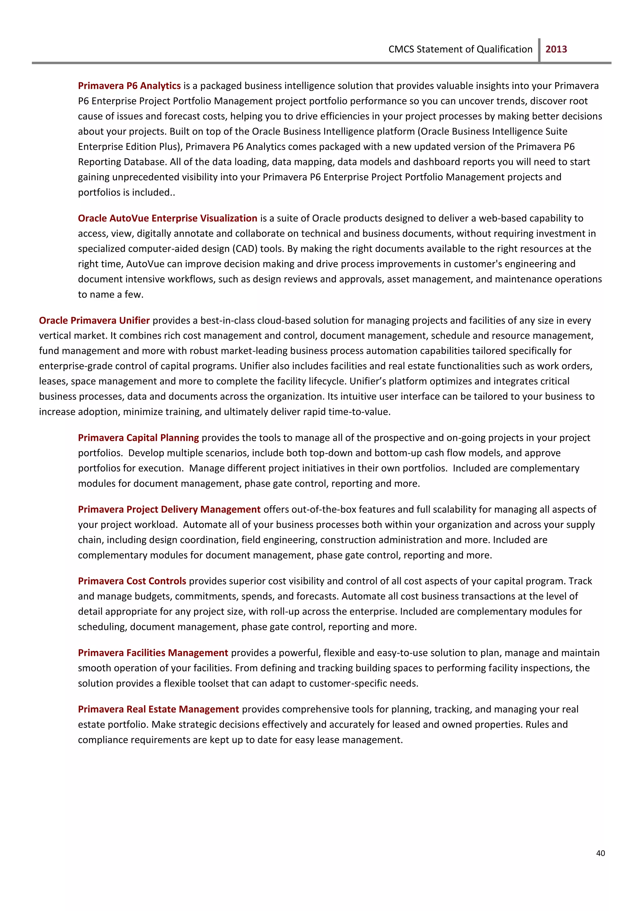 CMCS Statement of Qualification 2013
40
Primavera P6 Analytics is a packaged business intelligence solution that provides valuable insights into your Primavera
P6 Enterprise Project Portfolio Management project portfolio performance so you can uncover trends, discover root
cause of issues and forecast costs, helping you to drive efficiencies in your project processes by making better decisions
about your projects. Built on top of the Oracle Business Intelligence platform (Oracle Business Intelligence Suite
Enterprise Edition Plus), Primavera P6 Analytics comes packaged with a new updated version of the Primavera P6
Reporting Database. All of the data loading, data mapping, data models and dashboard reports you will need to start
gaining unprecedented visibility into your Primavera P6 Enterprise Project Portfolio Management projects and
portfolios is included..
Oracle AutoVue Enterprise Visualization is a suite of Oracle products designed to deliver a web-based capability to
access, view, digitally annotate and collaborate on technical and business documents, without requiring investment in
specialized computer-aided design (CAD) tools. By making the right documents available to the right resources at the
right time, AutoVue can improve decision making and drive process improvements in customer's engineering and
document intensive workflows, such as design reviews and approvals, asset management, and maintenance operations
to name a few.
Oracle Primavera Unifier provides a best-in-class cloud-based solution for managing projects and facilities of any size in every
vertical market. It combines rich cost management and control, document management, schedule and resource management,
fund management and more with robust market-leading business process automation capabilities tailored specifically for
enterprise-grade control of capital programs. Unifier also includes facilities and real estate functionalities such as work orders,
leases, space management and more to complete the facility lifecycle. Unifier’s platform optimizes and integrates critical
business processes, data and documents across the organization. Its intuitive user interface can be tailored to your business to
increase adoption, minimize training, and ultimately deliver rapid time-to-value.
Primavera Capital Planning provides the tools to manage all of the prospective and on-going projects in your project
portfolios. Develop multiple scenarios, include both top-down and bottom-up cash flow models, and approve
portfolios for execution. Manage different project initiatives in their own portfolios. Included are complementary
modules for document management, phase gate control, reporting and more.
Primavera Project Delivery Management offers out-of-the-box features and full scalability for managing all aspects of
your project workload. Automate all of your business processes both within your organization and across your supply
chain, including design coordination, field engineering, construction administration and more. Included are
complementary modules for document management, phase gate control, reporting and more.
Primavera Cost Controls provides superior cost visibility and control of all cost aspects of your capital program. Track
and manage budgets, commitments, spends, and forecasts. Automate all cost business transactions at the level of
detail appropriate for any project size, with roll-up across the enterprise. Included are complementary modules for
scheduling, document management, phase gate control, reporting and more.
Primavera Facilities Management provides a powerful, flexible and easy-to-use solution to plan, manage and maintain
smooth operation of your facilities. From defining and tracking building spaces to performing facility inspections, the
solution provides a flexible toolset that can adapt to customer-specific needs.
Primavera Real Estate Management provides comprehensive tools for planning, tracking, and managing your real
estate portfolio. Make strategic decisions effectively and accurately for leased and owned properties. Rules and
compliance requirements are kept up to date for easy lease management.
 