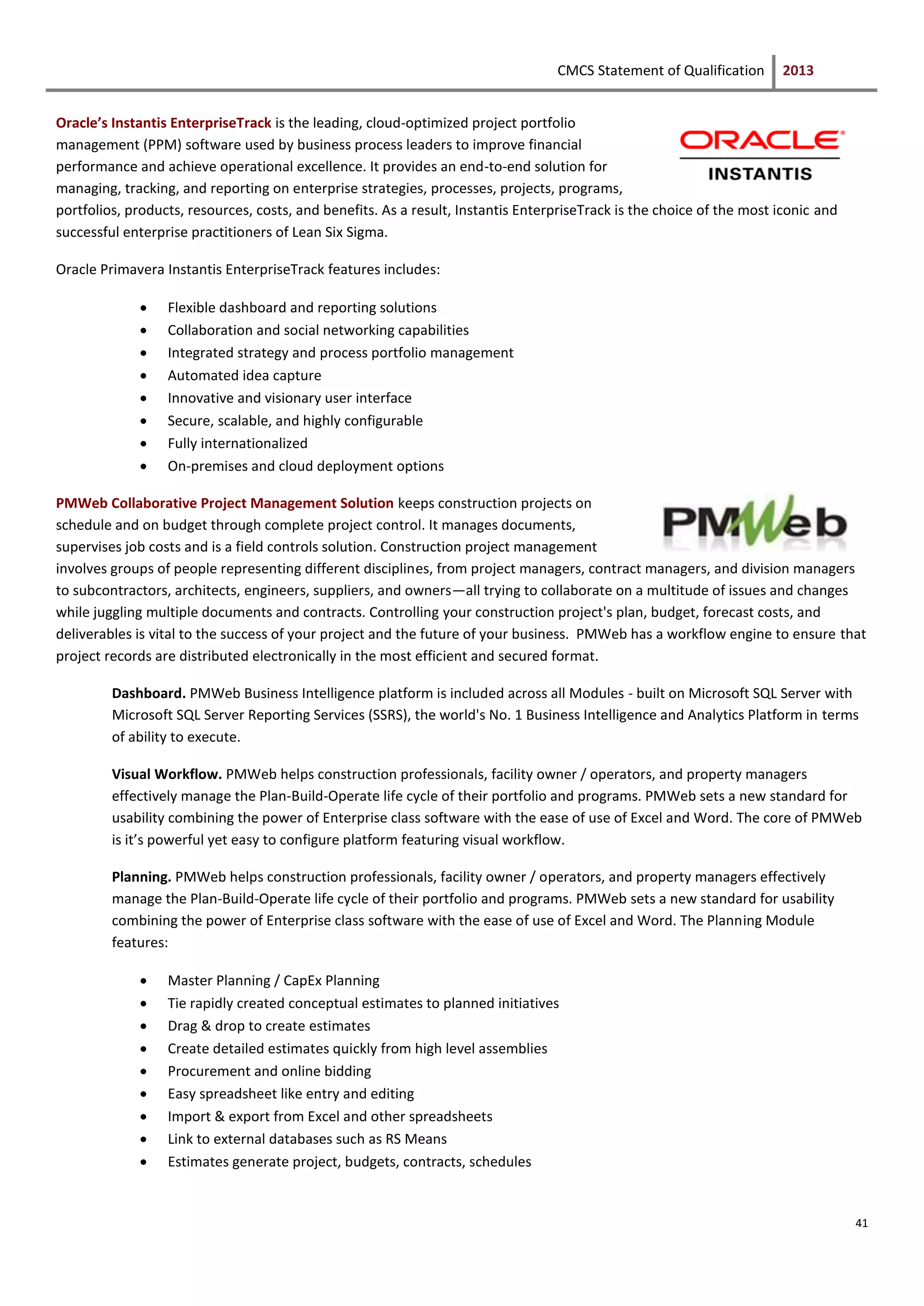 CMCS Statement of Qualification 2013
41
Oracle’s Instantis EnterpriseTrack is the leading, cloud-optimized project portfolio
management (PPM) software used by business process leaders to improve financial
performance and achieve operational excellence. It provides an end-to-end solution for
managing, tracking, and reporting on enterprise strategies, processes, projects, programs,
portfolios, products, resources, costs, and benefits. As a result, Instantis EnterpriseTrack is the choice of the most iconic and
successful enterprise practitioners of Lean Six Sigma.
Oracle Primavera Instantis EnterpriseTrack features includes:
 Flexible dashboard and reporting solutions
 Collaboration and social networking capabilities
 Integrated strategy and process portfolio management
 Automated idea capture
 Innovative and visionary user interface
 Secure, scalable, and highly configurable
 Fully internationalized
 On-premises and cloud deployment options
PMWeb Collaborative Project Management Solution keeps construction projects on
schedule and on budget through complete project control. It manages documents,
supervises job costs and is a field controls solution. Construction project management
involves groups of people representing different disciplines, from project managers, contract managers, and division managers
to subcontractors, architects, engineers, suppliers, and owners—all trying to collaborate on a multitude of issues and changes
while juggling multiple documents and contracts. Controlling your construction project's plan, budget, forecast costs, and
deliverables is vital to the success of your project and the future of your business. PMWeb has a workflow engine to ensure that
project records are distributed electronically in the most efficient and secured format.
Dashboard. PMWeb Business Intelligence platform is included across all Modules - built on Microsoft SQL Server with
Microsoft SQL Server Reporting Services (SSRS), the world's No. 1 Business Intelligence and Analytics Platform in terms
of ability to execute.
Visual Workflow. PMWeb helps construction professionals, facility owner / operators, and property managers
effectively manage the Plan-Build-Operate life cycle of their portfolio and programs. PMWeb sets a new standard for
usability combining the power of Enterprise class software with the ease of use of Excel and Word. The core of PMWeb
is it’s powerful yet easy to configure platform featuring visual workflow.
Planning. PMWeb helps construction professionals, facility owner / operators, and property managers effectively
manage the Plan-Build-Operate life cycle of their portfolio and programs. PMWeb sets a new standard for usability
combining the power of Enterprise class software with the ease of use of Excel and Word. The Planning Module
features:
 Master Planning / CapEx Planning
 Tie rapidly created conceptual estimates to planned initiatives
 Drag & drop to create estimates
 Create detailed estimates quickly from high level assemblies
 Procurement and online bidding
 Easy spreadsheet like entry and editing
 Import & export from Excel and other spreadsheets
 Link to external databases such as RS Means
 Estimates generate project, budgets, contracts, schedules
 