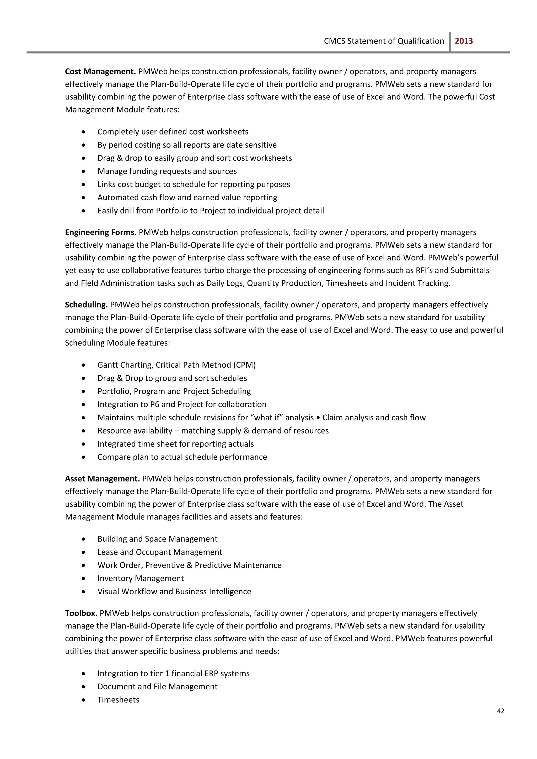 CMCS Statement of Qualification 2013
42
Cost Management. PMWeb helps construction professionals, facility owner / operators, and property managers
effectively manage the Plan-Build-Operate life cycle of their portfolio and programs. PMWeb sets a new standard for
usability combining the power of Enterprise class software with the ease of use of Excel and Word. The powerful Cost
Management Module features:
 Completely user defined cost worksheets
 By period costing so all reports are date sensitive
 Drag & drop to easily group and sort cost worksheets
 Manage funding requests and sources
 Links cost budget to schedule for reporting purposes
 Automated cash flow and earned value reporting
 Easily drill from Portfolio to Project to individual project detail
Engineering Forms. PMWeb helps construction professionals, facility owner / operators, and property managers
effectively manage the Plan-Build-Operate life cycle of their portfolio and programs. PMWeb sets a new standard for
usability combining the power of Enterprise class software with the ease of use of Excel and Word. PMWeb’s powerful
yet easy to use collaborative features turbo charge the processing of engineering forms such as RFI’s and Submittals
and Field Administration tasks such as Daily Logs, Quantity Production, Timesheets and Incident Tracking.
Scheduling. PMWeb helps construction professionals, facility owner / operators, and property managers effectively
manage the Plan-Build-Operate life cycle of their portfolio and programs. PMWeb sets a new standard for usability
combining the power of Enterprise class software with the ease of use of Excel and Word. The easy to use and powerful
Scheduling Module features:
 Gantt Charting, Critical Path Method (CPM)
 Drag & Drop to group and sort schedules
 Portfolio, Program and Project Scheduling
 Integration to P6 and Project for collaboration
 Maintains multiple schedule revisions for “what if” analysis • Claim analysis and cash flow
 Resource availability – matching supply & demand of resources
 Integrated time sheet for reporting actuals
 Compare plan to actual schedule performance
Asset Management. PMWeb helps construction professionals, facility owner / operators, and property managers
effectively manage the Plan-Build-Operate life cycle of their portfolio and programs. PMWeb sets a new standard for
usability combining the power of Enterprise class software with the ease of use of Excel and Word. The Asset
Management Module manages facilities and assets and features:
 Building and Space Management
 Lease and Occupant Management
 Work Order, Preventive & Predictive Maintenance
 Inventory Management
 Visual Workflow and Business Intelligence
Toolbox. PMWeb helps construction professionals, facility owner / operators, and property managers effectively
manage the Plan-Build-Operate life cycle of their portfolio and programs. PMWeb sets a new standard for usability
combining the power of Enterprise class software with the ease of use of Excel and Word. PMWeb features powerful
utilities that answer specific business problems and needs:
 Integration to tier 1 financial ERP systems
 Document and File Management
 Timesheets
 
