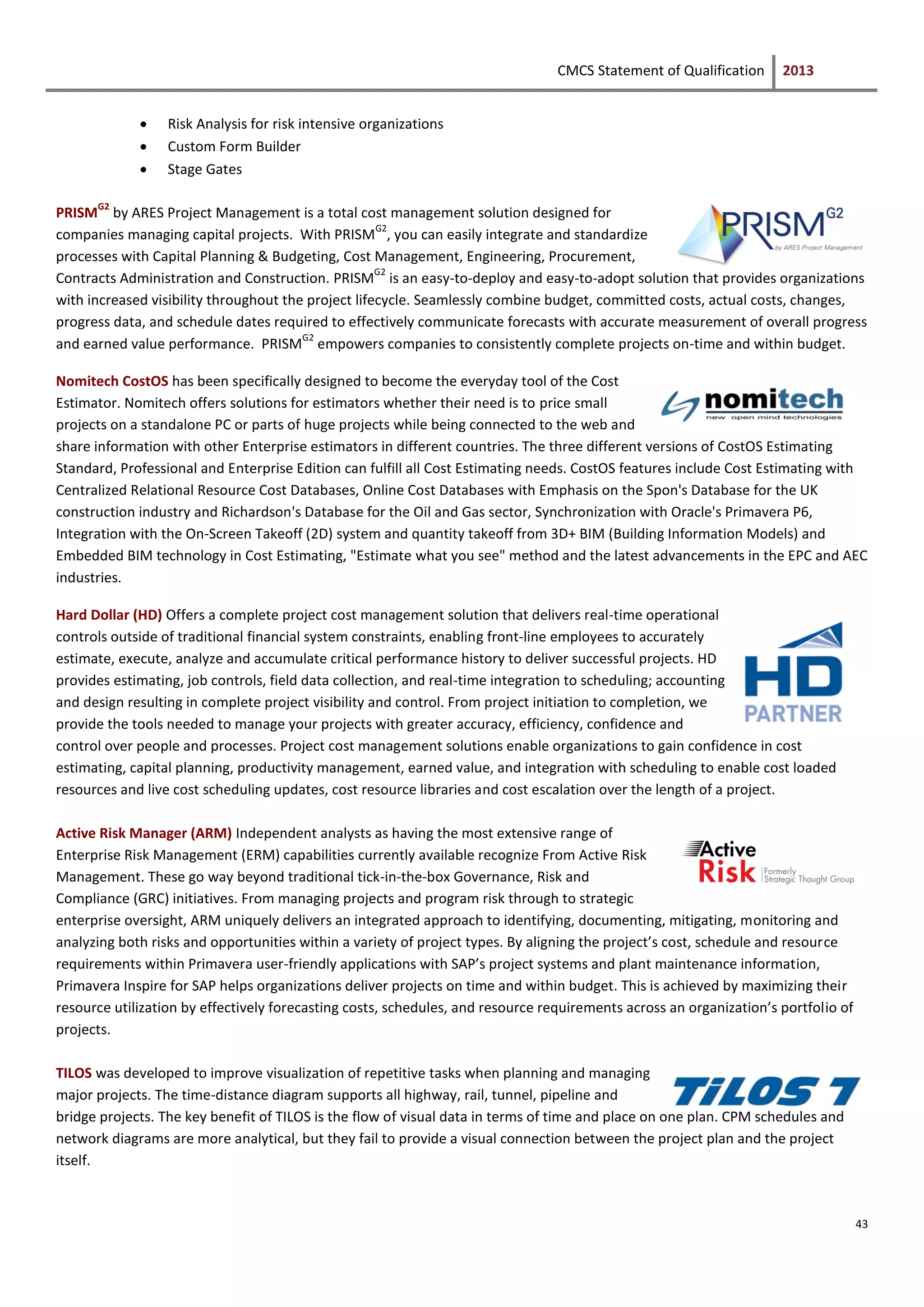 CMCS Statement of Qualification 2013
43
 Risk Analysis for risk intensive organizations
 Custom Form Builder
 Stage Gates
PRISM
G2
by ARES Project Management is a total cost management solution designed for
companies managing capital projects. With PRISM
G2
, you can easily integrate and standardize
processes with Capital Planning & Budgeting, Cost Management, Engineering, Procurement,
Contracts Administration and Construction. PRISM
G2
is an easy-to-deploy and easy-to-adopt solution that provides organizations
with increased visibility throughout the project lifecycle. Seamlessly combine budget, committed costs, actual costs, changes,
progress data, and schedule dates required to effectively communicate forecasts with accurate measurement of overall progress
and earned value performance. PRISM
G2
empowers companies to consistently complete projects on-time and within budget.
Nomitech CostOS has been specifically designed to become the everyday tool of the Cost
Estimator. Nomitech offers solutions for estimators whether their need is to price small
projects on a standalone PC or parts of huge projects while being connected to the web and
share information with other Enterprise estimators in different countries. The three different versions of CostOS Estimating
Standard, Professional and Enterprise Edition can fulfill all Cost Estimating needs. CostOS features include Cost Estimating with
Centralized Relational Resource Cost Databases, Online Cost Databases with Emphasis on the Spon's Database for the UK
construction industry and Richardson's Database for the Oil and Gas sector, Synchronization with Oracle's Primavera P6,
Integration with the On-Screen Takeoff (2D) system and quantity takeoff from 3D+ BIM (Building Information Models) and
Embedded BIM technology in Cost Estimating, "Estimate what you see" method and the latest advancements in the EPC and AEC
industries.
Hard Dollar (HD) Offers a complete project cost management solution that delivers real-time operational
controls outside of traditional financial system constraints, enabling front-line employees to accurately
estimate, execute, analyze and accumulate critical performance history to deliver successful projects. HD
provides estimating, job controls, field data collection, and real-time integration to scheduling; accounting
and design resulting in complete project visibility and control. From project initiation to completion, we
provide the tools needed to manage your projects with greater accuracy, efficiency, confidence and
control over people and processes. Project cost management solutions enable organizations to gain confidence in cost
estimating, capital planning, productivity management, earned value, and integration with scheduling to enable cost loaded
resources and live cost scheduling updates, cost resource libraries and cost escalation over the length of a project.
Active Risk Manager (ARM) Independent analysts as having the most extensive range of
Enterprise Risk Management (ERM) capabilities currently available recognize From Active Risk
Management. These go way beyond traditional tick-in-the-box Governance, Risk and
Compliance (GRC) initiatives. From managing projects and program risk through to strategic
enterprise oversight, ARM uniquely delivers an integrated approach to identifying, documenting, mitigating, monitoring and
analyzing both risks and opportunities within a variety of project types. By aligning the project’s cost, schedule and resource
requirements within Primavera user-friendly applications with SAP’s project systems and plant maintenance information,
Primavera Inspire for SAP helps organizations deliver projects on time and within budget. This is achieved by maximizing their
resource utilization by effectively forecasting costs, schedules, and resource requirements across an organization’s portfolio of
projects.
TILOS was developed to improve visualization of repetitive tasks when planning and managing
major projects. The time-distance diagram supports all highway, rail, tunnel, pipeline and
bridge projects. The key benefit of TILOS is the flow of visual data in terms of time and place on one plan. CPM schedules and
network diagrams are more analytical, but they fail to provide a visual connection between the project plan and the project
itself.
 