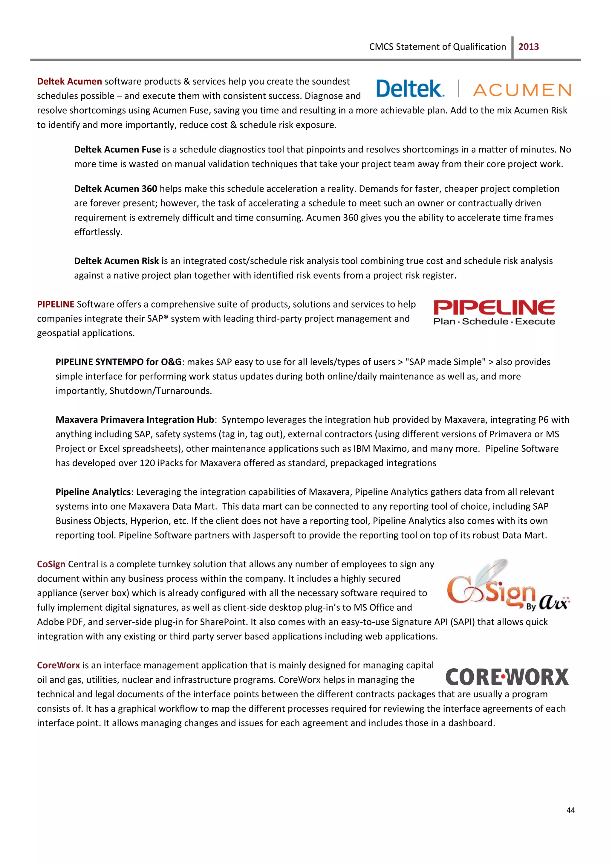 CMCS Statement of Qualification 2013
44
Deltek Acumen software products & services help you create the soundest
schedules possible – and execute them with consistent success. Diagnose and
resolve shortcomings using Acumen Fuse, saving you time and resulting in a more achievable plan. Add to the mix Acumen Risk
to identify and more importantly, reduce cost & schedule risk exposure.
Deltek Acumen Fuse is a schedule diagnostics tool that pinpoints and resolves shortcomings in a matter of minutes. No
more time is wasted on manual validation techniques that take your project team away from their core project work.
Deltek Acumen 360 helps make this schedule acceleration a reality. Demands for faster, cheaper project completion
are forever present; however, the task of accelerating a schedule to meet such an owner or contractually driven
requirement is extremely difficult and time consuming. Acumen 360 gives you the ability to accelerate time frames
effortlessly.
Deltek Acumen Risk is an integrated cost/schedule risk analysis tool combining true cost and schedule risk analysis
against a native project plan together with identified risk events from a project risk register.
PIPELINE Software offers a comprehensive suite of products, solutions and services to help
companies integrate their SAP® system with leading third-party project management and
geospatial applications.
PIPELINE SYNTEMPO for O&G: makes SAP easy to use for all levels/types of users > "SAP made Simple" > also provides
simple interface for performing work status updates during both online/daily maintenance as well as, and more
importantly, Shutdown/Turnarounds.
Maxavera Primavera Integration Hub: Syntempo leverages the integration hub provided by Maxavera, integrating P6 with
anything including SAP, safety systems (tag in, tag out), external contractors (using different versions of Primavera or MS
Project or Excel spreadsheets), other maintenance applications such as IBM Maximo, and many more. Pipeline Software
has developed over 120 iPacks for Maxavera offered as standard, prepackaged integrations
Pipeline Analytics: Leveraging the integration capabilities of Maxavera, Pipeline Analytics gathers data from all relevant
systems into one Maxavera Data Mart. This data mart can be connected to any reporting tool of choice, including SAP
Business Objects, Hyperion, etc. If the client does not have a reporting tool, Pipeline Analytics also comes with its own
reporting tool. Pipeline Software partners with Jaspersoft to provide the reporting tool on top of its robust Data Mart.
CoSign Central is a complete turnkey solution that allows any number of employees to sign ‎any
document within any business process within the company. It includes a highly secured
‎appliance (server box) which is already configured with all the necessary software required to
‎fully implement digital signatures, as well as client-side desktop plug-in’s to MS Office and
‎Adobe PDF, and server-side plug-in for SharePoint. It also comes with an easy-to-use Signature ‎API (SAPI) that allows quick
integration with any existing or third party server based ‎applications including web applications.‎
CoreWorx is an interface management application that is mainly designed for managing capital
oil and gas, utilities, nuclear and infrastructure programs. CoreWorx helps in managing the
technical and legal documents of the interface points between the different contracts packages that are usually a program
consists of. It has a graphical workflow to map the different processes required for reviewing the interface agreements of each
interface point. It allows managing changes and issues for each agreement and includes those in a dashboard.
 