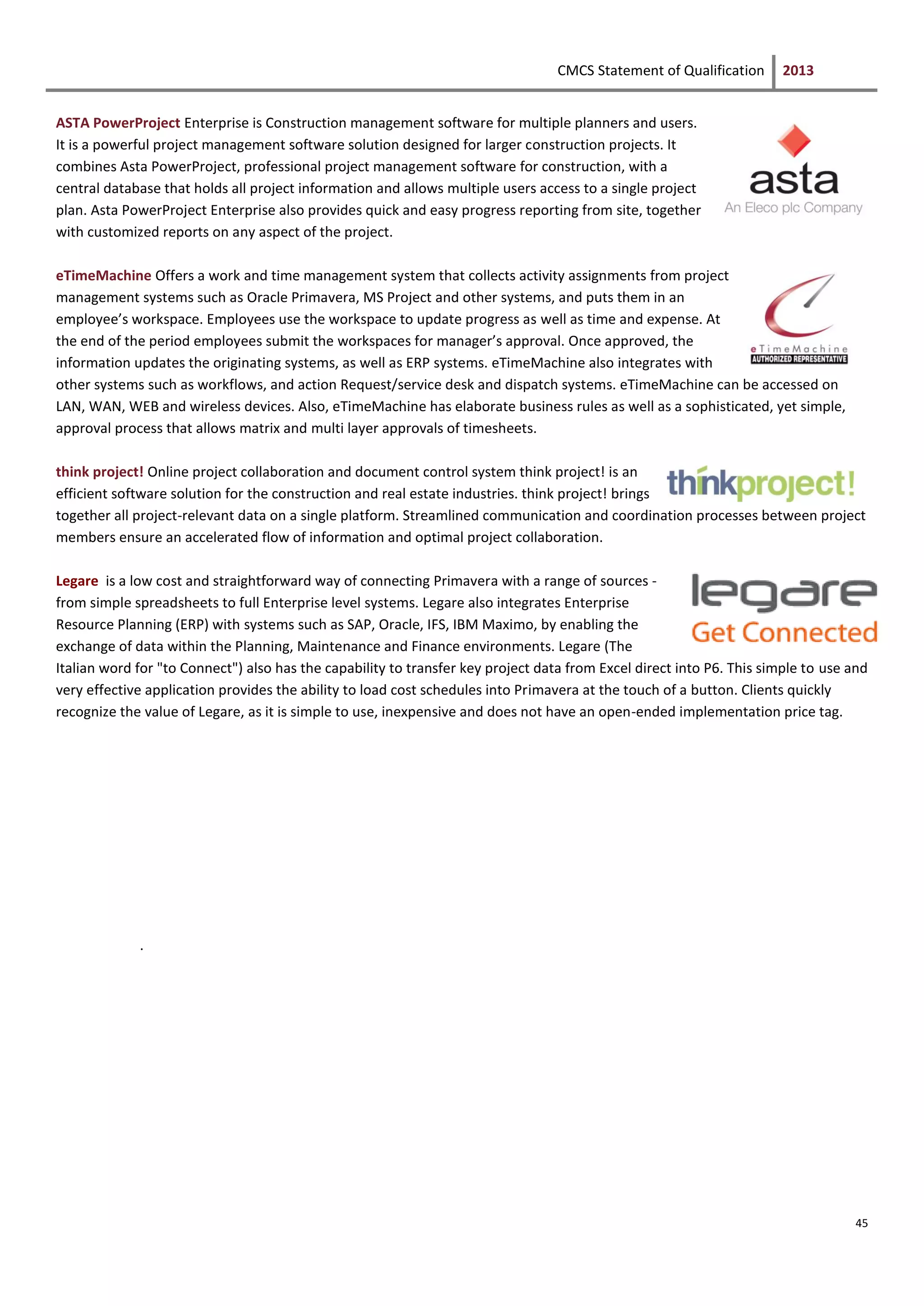 CMCS Statement of Qualification 2013
45
ASTA PowerProject Enterprise is Construction management software for multiple planners and users.
It is a powerful project management software solution designed for larger construction projects. It
combines Asta PowerProject, professional project management software for construction, with a
central database that holds all project information and allows multiple users access to a single project
plan. Asta PowerProject Enterprise also provides quick and easy progress reporting from site, together
with customized reports on any aspect of the project.
eTimeMachine Offers a work and time management system that collects activity assignments from project
management systems such as Oracle Primavera, MS Project and other systems, and puts them in an
employee’s workspace. Employees use the workspace to update progress as well as time and expense. At
the end of the period employees submit the workspaces for manager’s approval. Once approved, the
information updates the originating systems, as well as ERP systems. eTimeMachine also integrates with
other systems such as workflows, and action Request/service desk and dispatch systems. eTimeMachine can be accessed on
LAN, WAN, WEB and wireless devices. Also, eTimeMachine has elaborate business rules as well as a sophisticated, yet simple,
approval process that allows matrix and multi layer approvals of timesheets.
think project! Online project collaboration and document control system think project! is an
efficient software solution for the construction and real estate industries. think project! brings
together all project-relevant data on a single platform. Streamlined communication and coordination processes between project
members ensure an accelerated flow of information and optimal project collaboration.
Legare is a low cost and straightforward way of connecting Primavera with a range of sources -
from simple spreadsheets to full Enterprise level systems. Legare also integrates Enterprise
Resource Planning (ERP) with systems such as SAP, Oracle, IFS, IBM Maximo, by enabling the
exchange of data within the Planning, Maintenance and Finance environments. Legare (The
Italian word for "to Connect") also has the capability to transfer key project data from Excel direct into P6. This simple to use and
very effective application provides the ability to load cost schedules into Primavera at the touch of a button. Clients quickly
recognize the value of Legare, as it is simple to use, inexpensive and does not have an open-ended implementation price tag.
.
 