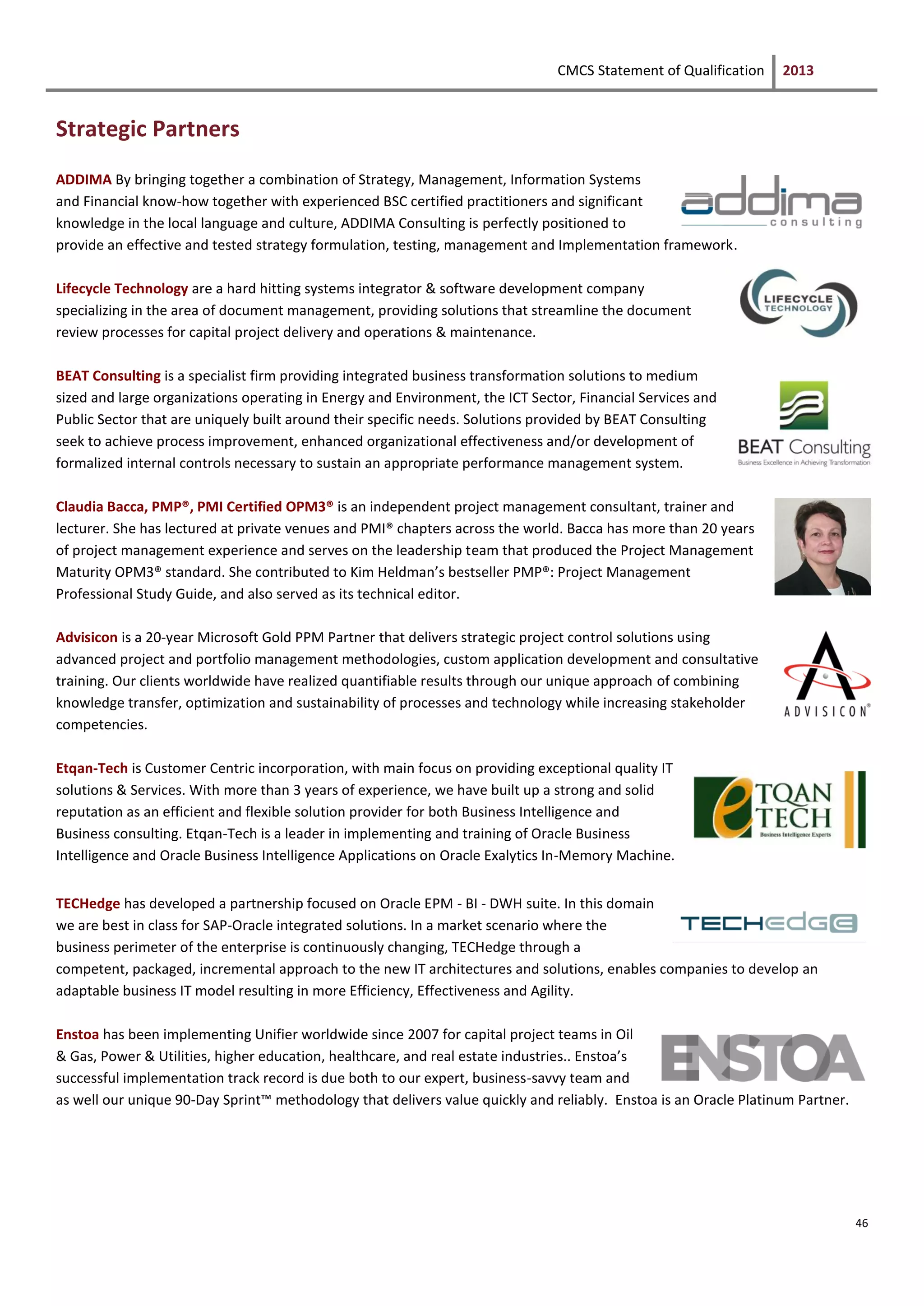 CMCS Statement of Qualification 2013
46
Strategic Partners
ADDIMA By bringing together a combination of Strategy, Management, Information Systems
and Financial know-how together with experienced BSC certified practitioners and significant
knowledge in the local language and culture, ADDIMA Consulting is perfectly positioned to
provide an effective and tested strategy formulation, testing, management and Implementation framework.
Lifecycle Technology are a hard hitting systems integrator & software development company
specializing in the area of document management, providing solutions that streamline the document
review processes for capital project delivery and operations & maintenance.
BEAT Consulting is a specialist firm providing integrated business transformation solutions to medium
sized and large organizations operating in Energy and Environment, the ICT Sector, Financial Services and
Public Sector that are uniquely built around their specific needs. Solutions provided by BEAT Consulting
seek to achieve process improvement, enhanced organizational effectiveness and/or development of
formalized internal controls necessary to sustain an appropriate performance management system.
Claudia Bacca, PMP®, PMI Certified OPM3® is an independent project management consultant, trainer and
lecturer. She has lectured at private venues and PMI® chapters across the world. Bacca has more than 20 years
of project management experience and serves on the leadership team that produced the Project Management
Maturity OPM3® standard. She contributed to Kim Heldman’s bestseller PMP®: Project Management
Professional Study Guide, and also served as its technical editor.
Advisicon is a 20-year Microsoft Gold PPM Partner that delivers strategic project control solutions using
advanced project and portfolio management methodologies, custom application development and consultative
training. Our clients worldwide have realized quantifiable results through our unique approach of combining
knowledge transfer, optimization and sustainability of processes and technology while increasing stakeholder
competencies.
Etqan-Tech is Customer Centric incorporation, with main focus on providing exceptional quality IT
solutions & Services. With more than 3 years of experience, we have built up a strong and solid
reputation as an efficient and flexible solution provider for both Business Intelligence and
Business consulting. Etqan-Tech is a leader in implementing and training of Oracle Business
Intelligence and Oracle Business Intelligence Applications on Oracle Exalytics In-Memory Machine.
TECHedge has developed a partnership focused on Oracle EPM - BI - DWH suite. In this domain
we are best in class for SAP-Oracle integrated solutions. In a market scenario where the
business perimeter of the enterprise is continuously changing, TECHedge through a
competent, packaged, incremental approach to the new IT architectures and solutions, enables companies to develop an
adaptable business IT model resulting in more Efficiency, Effectiveness and Agility.
Enstoa has been implementing Unifier worldwide since 2007 for capital project teams in Oil
& Gas, Power & Utilities, higher education, healthcare, and real estate industries.. Enstoa’s
successful implementation track record is due both to our expert, business-savvy team and
as well our unique 90-Day Sprint™ methodology that delivers value quickly and reliably. Enstoa is an Oracle Platinum Partner.
 