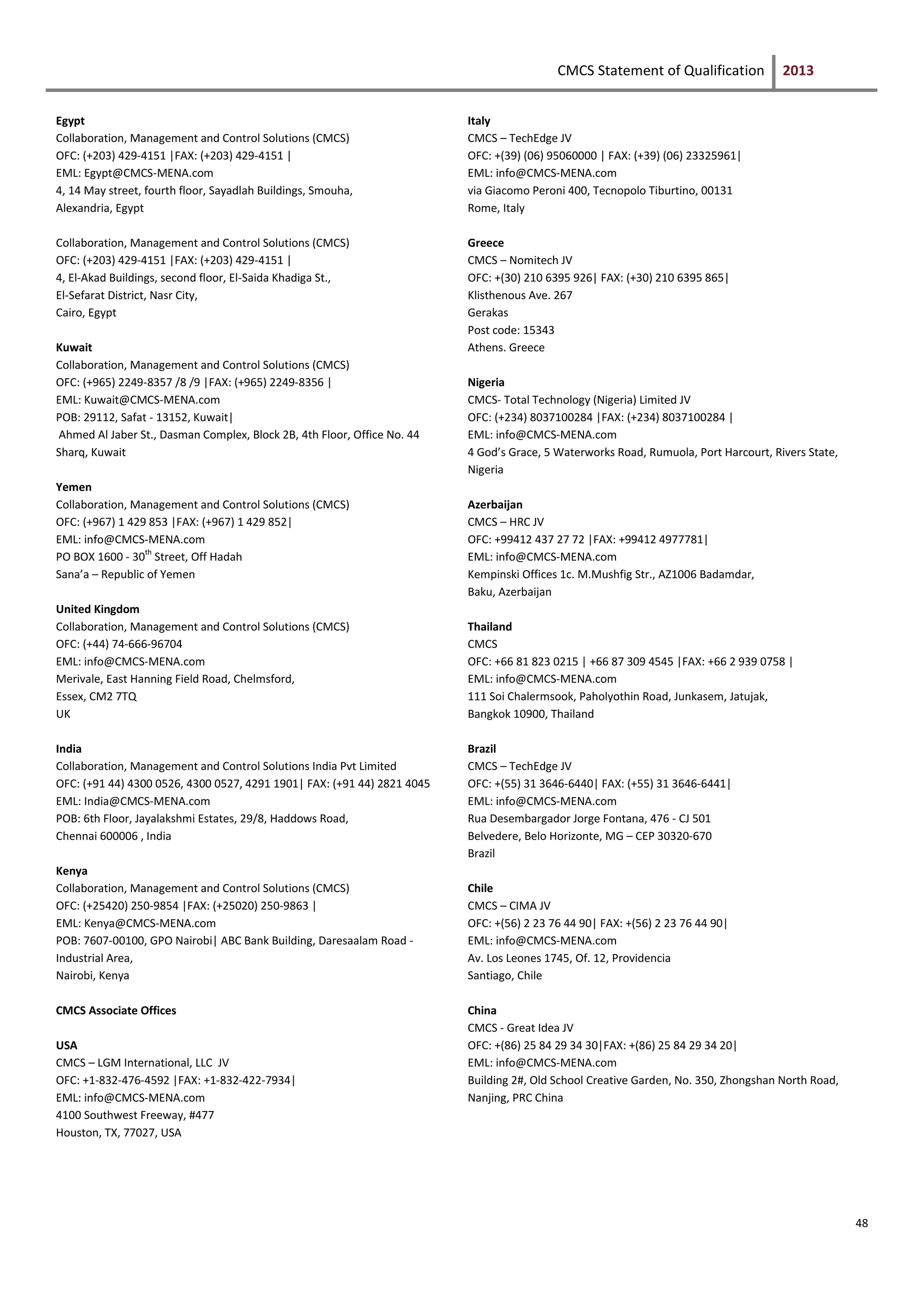 CMCS Statement of Qualification 2013
48
Egypt
Collaboration, Management and Control Solutions (CMCS)
OFC: (+203) 429-4151 |FAX: (+203) 429-4151 |
EML: Egypt@CMCS-MENA.com
4, 14 May street, fourth floor, Sayadlah Buildings, Smouha,
Alexandria, Egypt
Collaboration, Management and Control Solutions (CMCS)
OFC: (+203) 429-4151 |FAX: (+203) 429-4151 |
4, El-Akad Buildings, second floor, El-Saida Khadiga St.,
El-Sefarat District, Nasr City,
Cairo, Egypt
Kuwait
Collaboration, Management and Control Solutions (CMCS)
OFC: (+965) 2249-8357 /8 /9 |FAX: (+965) 2249-8356 |
EML: Kuwait@CMCS-MENA.com
POB: 29112, Safat - 13152, Kuwait|
Ahmed Al Jaber St., Dasman Complex, Block 2B, 4th Floor, Office No. 44
Sharq, Kuwait
Yemen
Collaboration, Management and Control Solutions (CMCS)
OFC: (+967) 1 429 853 |FAX: (+967) 1 429 852|
EML: info@CMCS-MENA.com
PO BOX 1600 - 30th
Street, Off Hadah
Sana’a – Republic of Yemen
United Kingdom
Collaboration, Management and Control Solutions (CMCS)
OFC: (+44) 74-666-96704
EML: info@CMCS-MENA.com
Merivale, East Hanning Field Road, Chelmsford,
Essex, CM2 7TQ
UK
India
Collaboration, Management and Control Solutions India Pvt Limited
OFC: (+91 44) 4300 0526, 4300 0527, 4291 1901| FAX: (+91 44) 2821 4045
EML: India@CMCS-MENA.com
POB: 6th Floor, Jayalakshmi Estates, 29/8, Haddows Road,
Chennai 600006 , India
Kenya
Collaboration, Management and Control Solutions (CMCS)
OFC: (+25420) 250-9854 |FAX: (+25020) 250-9863 |
EML: Kenya@CMCS-MENA.com
POB: 7607-00100, GPO Nairobi| ABC Bank Building, Daresaalam Road -
Industrial Area,
Nairobi, Kenya
CMCS Associate Offices
USA
CMCS – LGM International, LLC JV
OFC: +1-832-476-4592 |FAX: +1-832-422-7934|
EML: info@CMCS-MENA.com
4100 Southwest Freeway, #477
Houston, TX, 77027, USA
Italy
CMCS – TechEdge JV
OFC: +(39) (06) 95060000 | FAX: (+39) (06) 23325961|
EML: info@CMCS-MENA.com
via Giacomo Peroni 400, Tecnopolo Tiburtino, 00131
Rome, Italy
Greece
CMCS – Nomitech JV
OFC: +(30) 210 6395 926| FAX: (+30) 210 6395 865|
Klisthenous Ave. 267
Gerakas
Post code: 15343
Athens. Greece
Nigeria
CMCS- Total Technology (Nigeria) Limited JV
OFC: (+234) 8037100284 |FAX: (+234) 8037100284 |
EML: info@CMCS-MENA.com
4 God’s Grace, 5 Waterworks Road, Rumuola, Port Harcourt, Rivers State,
Nigeria
Azerbaijan
CMCS – HRC JV
OFC: +99412 437 27 72 |FAX: +99412 4977781|
EML: info@CMCS-MENA.com
Kempinski Offices 1c. M.Mushfig Str., AZ1006 Badamdar,
Baku, Azerbaijan
Thailand
CMCS
OFC: +66 81 823 0215 | +66 87 309 4545 |FAX: +66 2 939 0758 |
EML: info@CMCS-MENA.com
111 Soi Chalermsook, Paholyothin Road, Junkasem, Jatujak,
Bangkok 10900, Thailand
Brazil
CMCS – TechEdge JV
OFC: +(55) 31 3646-6440| FAX: (+55) 31 3646-6441|
EML: info@CMCS-MENA.com
Rua Desembargador Jorge Fontana, 476 - CJ 501
Belvedere, Belo Horizonte, MG – CEP 30320-670
Brazil
Chile
CMCS – CIMA JV
OFC: +(56) 2 23 76 44 90| FAX: +(56) 2 23 76 44 90|
EML: info@CMCS-MENA.com
Av. Los Leones 1745, Of. 12, Providencia
Santiago, Chile
China
CMCS - Great Idea JV
OFC: +(86) 25 84 29 34 30|FAX: +(86) 25 84 29 34 20|
EML: info@CMCS-MENA.com
Building 2#, Old School Creative Garden, No. 350, Zhongshan North Road,
Nanjing, PRC China
 