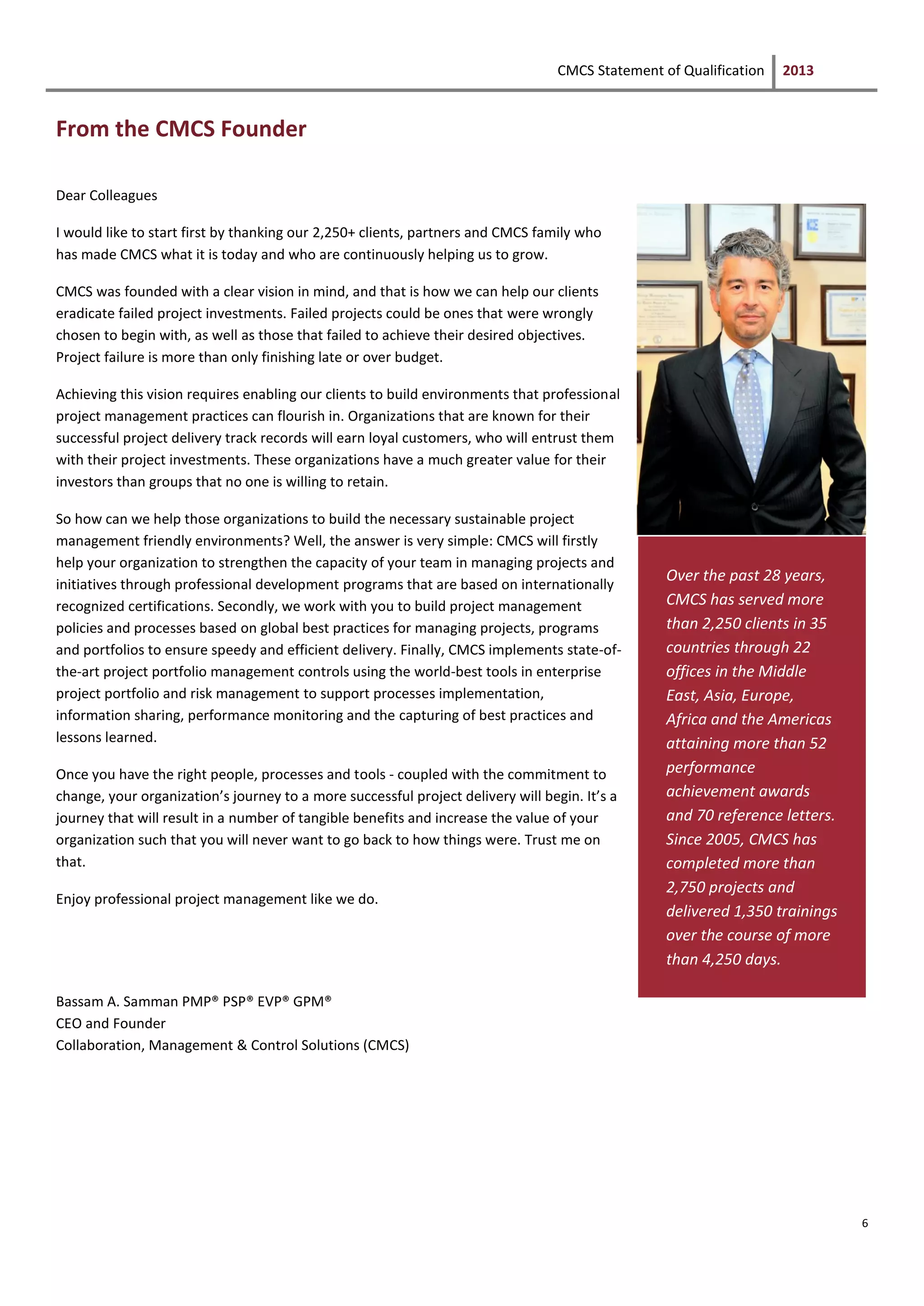 CMCS Statement of Qualification 2013
6
From the CMCS Founder
Dear Colleagues
I would like to start first by thanking our 2,250+ clients, partners and CMCS family who
has made CMCS what it is today and who are continuously helping us to grow.
CMCS was founded with a clear vision in mind, and that is how we can help our clients
eradicate failed project investments. Failed projects could be ones that were wrongly
chosen to begin with, as well as those that failed to achieve their desired objectives.
Project failure is more than only finishing late or over budget.
Achieving this vision requires enabling our clients to build environments that professional
project management practices can flourish in. Organizations that are known for their
successful project delivery track records will earn loyal customers, who will entrust them
with their project investments. These organizations have a much greater value for their
investors than groups that no one is willing to retain.
So how can we help those organizations to build the necessary sustainable project
management friendly environments? Well, the answer is very simple: CMCS will firstly
help your organization to strengthen the capacity of your team in managing projects and
initiatives through professional development programs that are based on internationally
recognized certifications. Secondly, we work with you to build project management
policies and processes based on global best practices for managing projects, programs
and portfolios to ensure speedy and efficient delivery. Finally, CMCS implements state-of-
the-art project portfolio management controls using the world-best tools in enterprise
project portfolio and risk management to support processes implementation,
information sharing, performance monitoring and the capturing of best practices and
lessons learned.
Once you have the right people, processes and tools - coupled with the commitment to
change, your organization’s journey to a more successful project delivery will begin. It’s a
journey that will result in a number of tangible benefits and increase the value of your
organization such that you will never want to go back to how things were. Trust me on
that.
Enjoy professional project management like we do.
Bassam A. Samman PMP® PSP® EVP® GPM®
CEO and Founder
Collaboration, Management & Control Solutions (CMCS)
Over the past 28 years,
CMCS has served more
than 2,250 clients in 35
countries through 22
offices in the Middle
East, Asia, Europe,
Africa and the Americas
attaining more than 52
performance
achievement awards
and 70 reference letters.
Since 2005, CMCS has
completed more than
2,750 projects and
delivered 1,350 trainings
over the course of more
than 4,250 days.
 