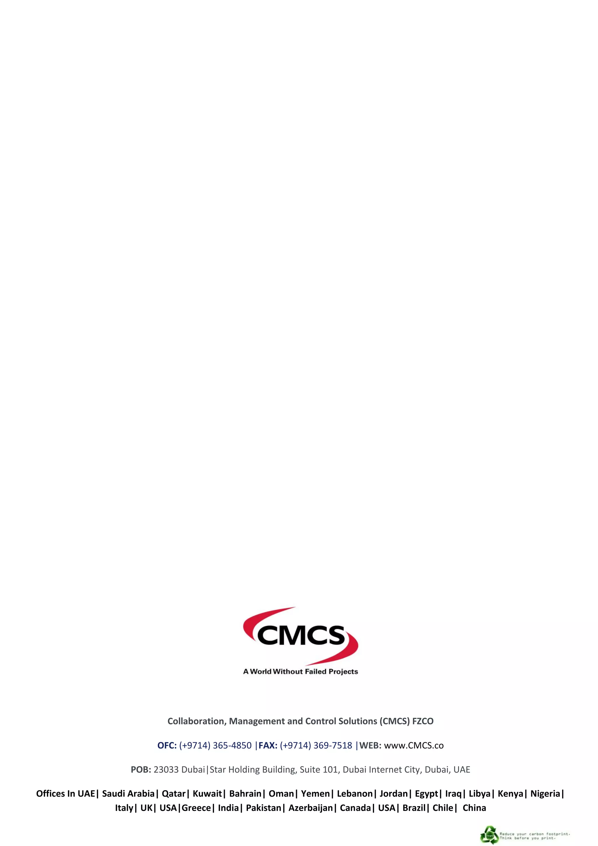 CMCS Statement of Qualification 2013
60
Collaboration, Management and Control Solutions (CMCS) FZCO
OFC: (+9714) 365-4850 |FAX: (+9714) 369-7518 |WEB: www.CMCS.co
POB: 23033 Dubai|Star Holding Building, Suite 101, Dubai Internet City, Dubai, UAE
Offices In UAE| Saudi Arabia| Qatar| Kuwait| Bahrain| Oman| Yemen| Lebanon| Jordan| Egypt| Iraq| Libya| Kenya| Nigeria|
Italy| UK| USA|Greece| India| Pakistan| Azerbaijan| Canada| USA| Brazil| Chile| China
 