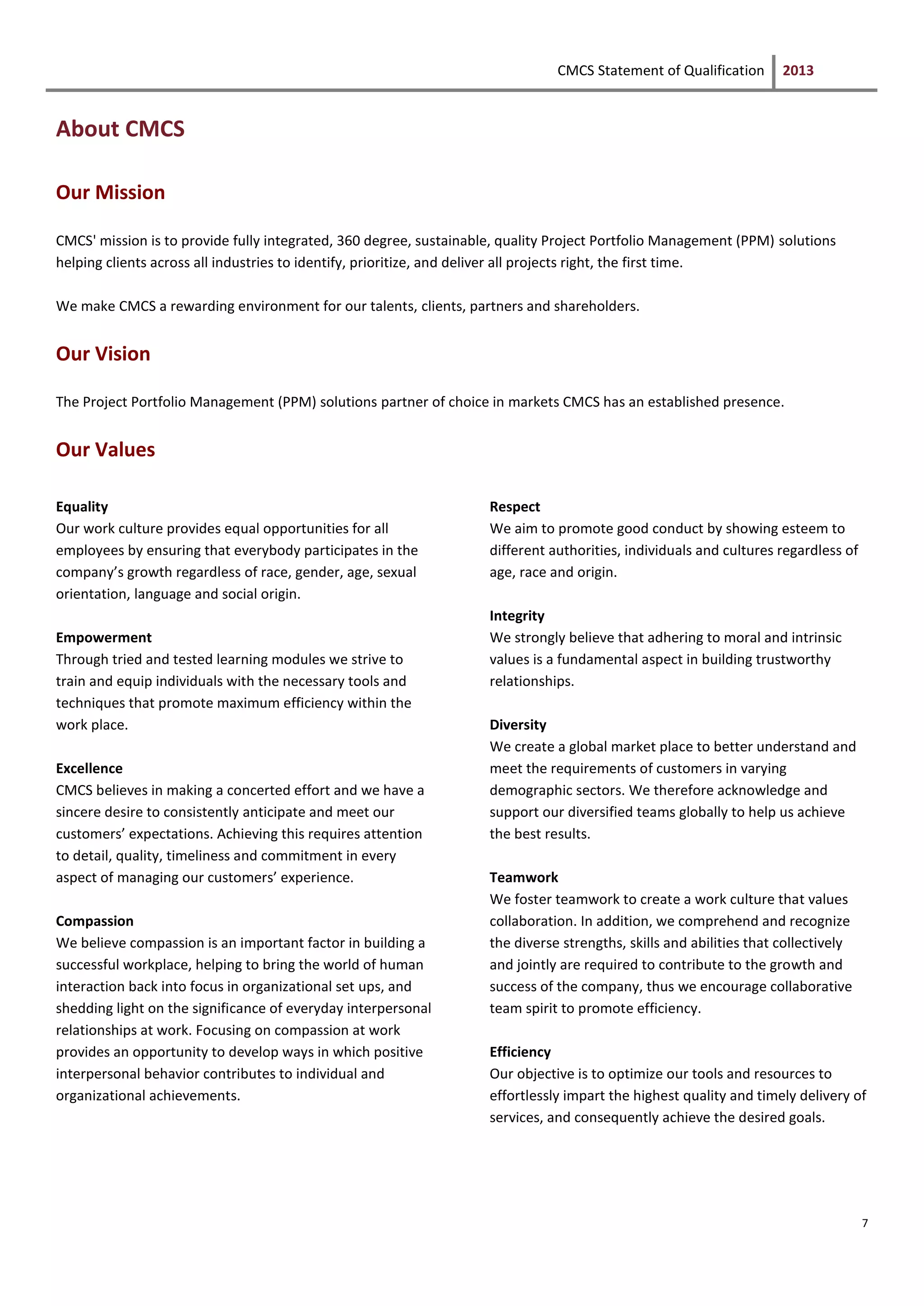 CMCS Statement of Qualification 2013
7
About CMCS
Our Mission
CMCS' mission is to provide fully integrated, 360 degree, sustainable, quality Project Portfolio Management (PPM) solutions
helping clients across all industries to identify, prioritize, and deliver all projects right, the first time.
We make CMCS a rewarding environment for our talents, clients, partners and shareholders.
Our Vision
The Project Portfolio Management (PPM) solutions partner of choice in markets CMCS has an established presence.
Our Values
Equality
Our work culture provides equal opportunities for all
employees by ensuring that everybody participates in the
company’s growth regardless of race, gender, age, sexual
orientation, language and social origin.
Empowerment
Through tried and tested learning modules we strive to
train and equip individuals with the necessary tools and
techniques that promote maximum efficiency within the
work place.
Excellence
CMCS believes in making a concerted effort and we have a
sincere desire to consistently anticipate and meet our
customers’ expectations. Achieving this requires attention
to detail, quality, timeliness and commitment in every
aspect of managing our customers’ experience.
Compassion
We believe compassion is an important factor in building a
successful workplace, helping to bring the world of human
interaction back into focus in organizational set ups, and
shedding light on the significance of everyday interpersonal
relationships at work. Focusing on compassion at work
provides an opportunity to develop ways in which positive
interpersonal behavior contributes to individual and
organizational achievements.
Respect
We aim to promote good conduct by showing esteem to
different authorities, individuals and cultures regardless of
age, race and origin.
Integrity
We strongly believe that adhering to moral and intrinsic
values is a fundamental aspect in building trustworthy
relationships.
Diversity
We create a global market place to better understand and
meet the requirements of customers in varying
demographic sectors. We therefore acknowledge and
support our diversified teams globally to help us achieve
the best results.
Teamwork
We foster teamwork to create a work culture that values
collaboration. In addition, we comprehend and recognize
the diverse strengths, skills and abilities that collectively
and jointly are required to contribute to the growth and
success of the company, thus we encourage collaborative
team spirit to promote efficiency.
Efficiency
Our objective is to optimize our tools and resources to
effortlessly impart the highest quality and timely delivery of
services, and consequently achieve the desired goals.
 