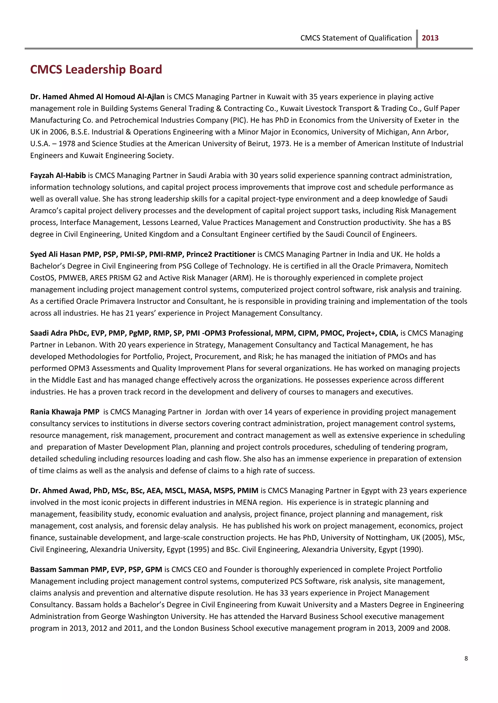 CMCS Statement of Qualification 2013
8
CMCS Leadership Board
Dr. Hamed Ahmed Al Homoud Al-Ajlan is CMCS Managing Partner in Kuwait with 35 years experience in playing active
management role in Building Systems General Trading & Contracting Co., Kuwait Livestock Transport & Trading Co., Gulf Paper
Manufacturing Co. and Petrochemical Industries Company (PIC). He has PhD in Economics from the University of Exeter in the
UK in 2006, B.S.E. Industrial & Operations Engineering with a Minor Major in Economics, University of Michigan, Ann Arbor,
U.S.A. – 1978 and Science Studies at the American University of Beirut, 1973. He is a member of American Institute of Industrial
Engineers and Kuwait Engineering Society.
Fayzah Al-Habib is CMCS Managing Partner in Saudi Arabia with 30 years solid experience spanning contract administration,
information technology solutions, and capital project process improvements that improve cost and schedule performance as
well as overall value. She has strong leadership skills for a capital project-type environment and a deep knowledge of Saudi
Aramco’s capital project delivery processes and the development of capital project support tasks, including Risk Management
process, Interface Management, Lessons Learned, Value Practices Management and Construction productivity. She has a BS
degree in Civil Engineering, United Kingdom and a Consultant Engineer certified by the Saudi Council of Engineers.
Syed Ali Hasan PMP, PSP, PMI-SP, PMI-RMP, Prince2 Practitioner is CMCS Managing Partner in India and UK. He holds a
Bachelor’s Degree in Civil Engineering from PSG College of Technology. He is certified in all the Oracle Primavera, Nomitech
CostOS, PMWEB, ARES PRISM G2 and Active Risk Manager (ARM). He is thoroughly experienced in complete project
management including project management control systems, computerized project control software, risk analysis and training.
As a certified Oracle Primavera Instructor and Consultant, he is responsible in providing training and implementation of the tools
across all industries. He has 21 years’ experience in Project Management Consultancy.
Saadi Adra PhDc, EVP, PMP, PgMP, RMP, SP, PMI -OPM3 Professional, MPM, CIPM, PMOC, Project+, CDIA, is CMCS Managing
Partner in Lebanon. With 20 years experience in Strategy, Management Consultancy and Tactical Management, he has
developed Methodologies for Portfolio, Project, Procurement, and Risk; he has managed the initiation of PMOs and has
performed OPM3 Assessments and Quality Improvement Plans for several organizations. He has worked on managing projects
in the Middle East and has managed change effectively across the organizations. He possesses experience across different
industries. He has a proven track record in the development and delivery of courses to managers and executives.
Rania Khawaja PMP is CMCS Managing Partner in Jordan with over 14 years of experience in providing project management
consultancy services to institutions in diverse sectors covering contract administration, project management control systems,
resource management, risk management, procurement and contract management as well as extensive experience in scheduling
and preparation of Master Development Plan, planning and project controls procedures, scheduling of tendering program,
detailed scheduling including resources loading and cash flow. She also has an immense experience in preparation of extension
of time claims as well as the analysis and defense of claims to a high rate of success.
Dr. Ahmed Awad, PhD, MSc, BSc, AEA, MSCL, MASA, MSPS, PMIM is CMCS Managing Partner in Egypt with 23 years experience
involved in the most iconic projects in different industries in MENA region. His experience is in strategic planning and
management, feasibility study, economic evaluation and analysis, project finance, project planning and management, risk
management, cost analysis, and forensic delay analysis. He has published his work on project management, economics, project
finance, sustainable development, and large-scale construction projects. He has PhD, University of Nottingham, UK (2005), MSc,
Civil Engineering, Alexandria University, Egypt (1995) and BSc. Civil Engineering, Alexandria University, Egypt (1990).
Bassam Samman PMP, EVP, PSP, GPM is CMCS CEO and Founder is thoroughly experienced in complete Project Portfolio
Management including project management control systems, computerized PCS Software, risk analysis, site management,
claims analysis and prevention and alternative dispute resolution. He has 33 years experience in Project Management
Consultancy. Bassam holds a Bachelor’s Degree in Civil Engineering from Kuwait University and a Masters Degree in Engineering
Administration from George Washington University. He has attended the Harvard Business School executive management
program in 2013, 2012 and 2011, and the London Business School executive management program in 2013, 2009 and 2008.
 