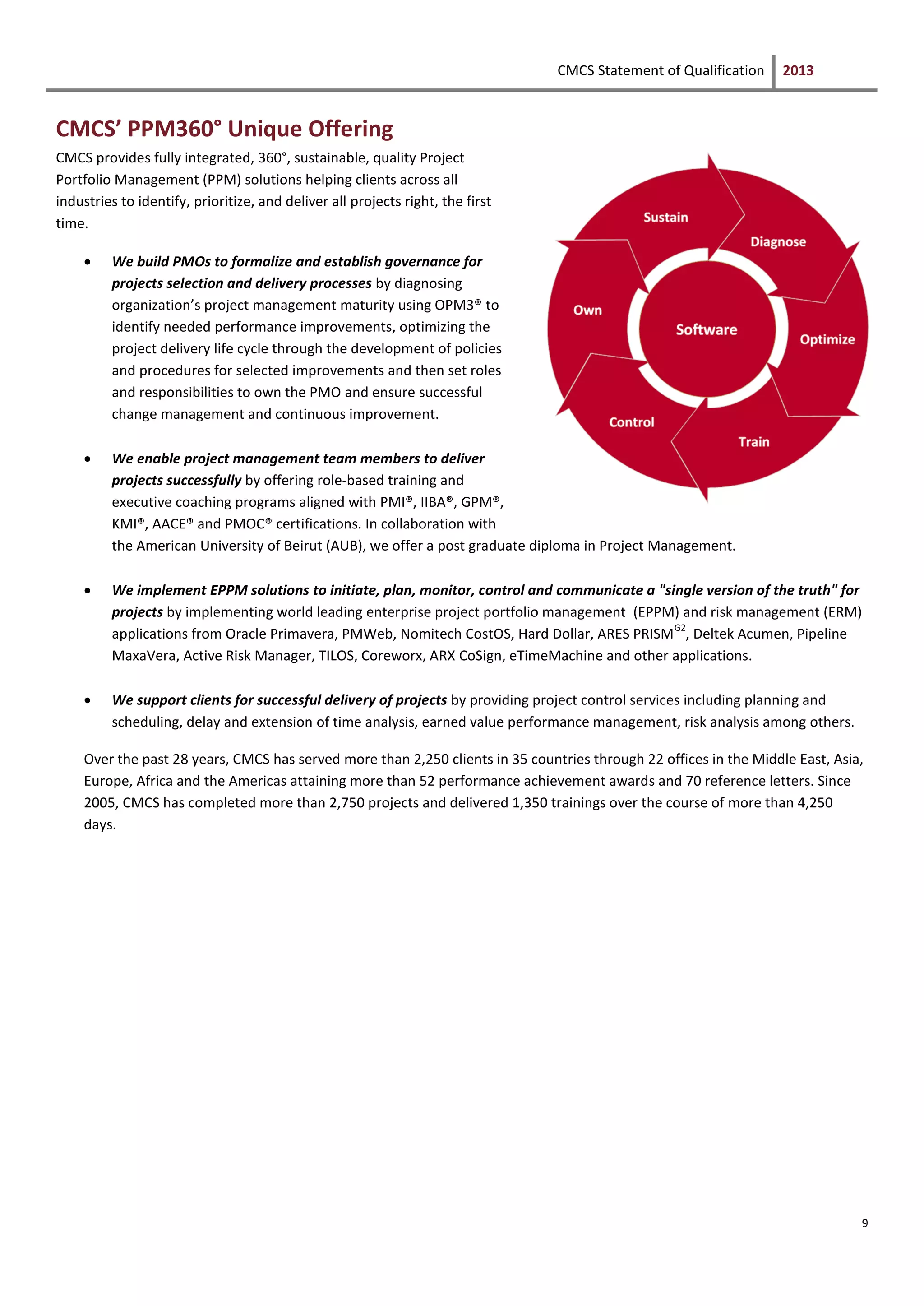 CMCS Statement of Qualification 2013
9
CMCS’ PPM360° Unique Offering
CMCS provides fully integrated, 360°, sustainable, quality Project
Portfolio Management (PPM) solutions helping clients across all
industries to identify, prioritize, and deliver all projects right, the first
time.
 We build PMOs to formalize and establish governance for
projects selection and delivery processes by diagnosing
organization’s project management maturity using OPM3® to
identify needed performance improvements, optimizing the
project delivery life cycle through the development of policies
and procedures for selected improvements and then set roles
and responsibilities to own the PMO and ensure successful
change management and continuous improvement.
 We enable project management team members to deliver
projects successfully by offering role-based training and
executive coaching programs aligned with PMI®, IIBA®, GPM®,
KMI®, AACE® and PMOC® certifications. In collaboration with
the American University of Beirut (AUB), we offer a post graduate diploma in Project Management.
 We implement EPPM solutions to initiate, plan, monitor, control and communicate a "single version of the truth" for
projects by implementing world leading enterprise project portfolio management (EPPM) and risk management (ERM)
applications from Oracle Primavera, PMWeb, Nomitech CostOS, Hard Dollar, ARES PRISM
G2
, Deltek Acumen, Pipeline
MaxaVera, Active Risk Manager, TILOS, Coreworx, ARX CoSign, eTimeMachine and other applications.
 We support clients for successful delivery of projects by providing project control services including planning and
scheduling, delay and extension of time analysis, earned value performance management, risk analysis among others.
Over the past 28 years, CMCS has served more than 2,250 clients in 35 countries through 22 offices in the Middle East, Asia,
Europe, Africa and the Americas attaining more than 52 performance achievement awards and 70 reference letters. Since
2005, CMCS has completed more than 2,750 projects and delivered 1,350 trainings over the course of more than 4,250
days.
 