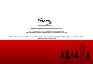 Collaboration, Management and Control Solutions (CMCS) FZCO
OFC: (+9714) 365-4850 |FAX: (+9714) 369-7518 |WEB: www.CMCS.co
POB: 23033 Dubai|Star Holding Building, Suite 101, Dubai Internet City, Dubai, UAE
Offices In UAE| Saudi Arabia| Qatar| Kuwait| Bahrain| Oman| Yemen| Lebanon| Jordan| Egypt| Iraq| Libya| Kenya| Nigeria| Italy| UK| Greece| India|
Pakistan| Azerbaijan| Canada| China
 