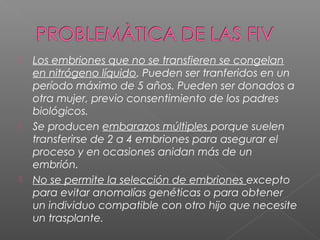  Los embriones que no se transfieren se congelan
en nitrógeno líquido. Pueden ser tranferidos en un
período máximo de 5 años. Pueden ser donados a
otra mujer, previo consentimiento de los padres
biológicos.
 Se producen embarazos múltiples porque suelen
transferirse de 2 a 4 embriones para asegurar el
proceso y en ocasiones anidan más de un
embrión.
 No se permite la selección de embriones excepto
para evitar anomalías genéticas o para obtener
un individuo compatible con otro hijo que necesite
un trasplante.
 