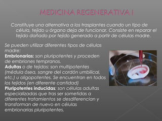 Constituye una alternativa a los trasplantes cuando un tipo de
célula, tejido u órgano deja de funcionar. Consiste en reparar el
tejido dañado por tejido generado a partir de células madre.
Se pueden utilizar diferentes tipos de células
madre:
Embrionarias: son pluripotentes y proceden
de embriones tempranos.
Adultas o de tejidos: son multipotentes
(médula ósea, sangre del cordón umbilical,
etc.) u oligopotentes. Se encuentran en todos
los tejidos (en diferente cantidad)
Pluripotentes inducidas: son células adultas
especializadas que tras ser sometidas a
diferentes tratamientos se desdiferencian y
transforman de nuevo en células
embrionarias pluripotentes.
 