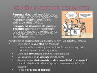 › Persona viva: piel, médula ósea,
parte de un órgano regenerable
(hígado), órgano entero no
imprescindible (riñón).
› Persona en situación de muerte
cerebral (muerte encefálica):
todos los órganos o tejidos sanos
susceptibles de ser aceptados
por un receptor.
Para que el trasplante sea posible la ley (en España) exige:
 Se respete la voluntad del fallecido
 La muerte (encefálica) sea declarada por un equipo de
médicos distinto al de trasplantes
 El fin sea altruista (no con fines comerciales)
 Se garantice el anonimato del donante
 Se apliquen criterios médicos de compatibilidad y urgencia
para la distribución de los órganos respetando s listas de
espera.
 Todo el proceso es gratuito.
 